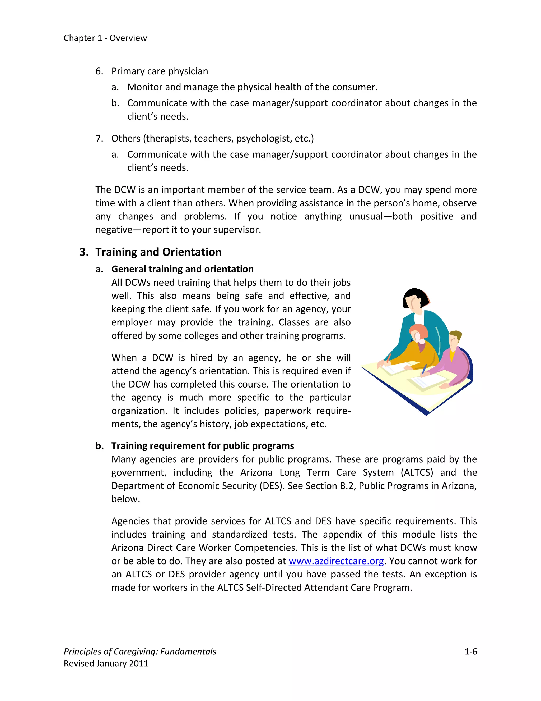 Chapter 1 - Overview


       6. Primary care physician
          a. Monitor and manage the physical health of the consumer.
          b. Communicate with the case manager/support coordinator about changes in the
              client’s needs.

       7. Others (therapists, teachers, psychologist, etc.)
          a. Communicate with the case manager/support coordinator about changes in the
             client’s needs.

       The DCW is an important member of the service team. As a DCW, you may spend more
       time with a client than others. When providing assistance in the person’s home, observe
       any changes and problems. If you notice anything unusual—both positive and
       negative—report it to your supervisor.

   3. Training and Orientation
       a. General training and orientation
          All DCWs need training that helps them to do their jobs
          well. This also means being safe and effective, and
          keeping the client safe. If you work for an agency, your
          employer may provide the training. Classes are also
          offered by some colleges and other training programs.

           When a DCW is hired by an agency, he or she will
           attend the agency’s orientation. This is required even if
           the DCW has completed this course. The orientation to
           the agency is much more specific to the particular
           organization. It includes policies, paperwork require-
           ments, the agency’s history, job expectations, etc.

       b. Training requirement for public programs
          Many agencies are providers for public programs. These are programs paid by the
          government, including the Arizona Long Term Care System (ALTCS) and the
          Department of Economic Security (DES). See Section B.2, Public Programs in Arizona,
          below.

           Agencies that provide services for ALTCS and DES have specific requirements. This
           includes training and standardized tests. The appendix of this module lists the
           Arizona Direct Care Worker Competencies. This is the list of what DCWs must know
           or be able to do. They are also posted at www.azdirectcare.org. You cannot work for
           an ALTCS or DES provider agency until you have passed the tests. An exception is
           made for workers in the ALTCS Self-Directed Attendant Care Program.




Principles of Caregiving: Fundamentals                                                     1-6
Revised January 2011
 