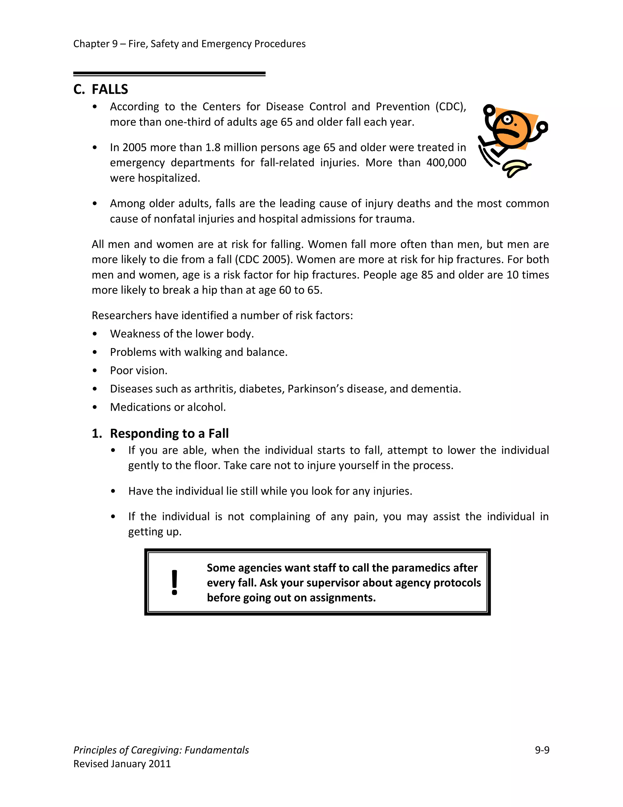 Chapter 9 – Fire, Safety and Emergency Procedures



C. FALLS
   •   According to the Centers for Disease Control and Prevention (CDC),
       more than one-third of adults age 65 and older fall each year.

   •   In 2005 more than 1.8 million persons age 65 and older were treated in
       emergency departments for fall-related injuries. More than 400,000
       were hospitalized.

   •   Among older adults, falls are the leading cause of injury deaths and the most common
       cause of nonfatal injuries and hospital admissions for trauma.

   All men and women are at risk for falling. Women fall more often than men, but men are
   more likely to die from a fall (CDC 2005). Women are more at risk for hip fractures. For both
   men and women, age is a risk factor for hip fractures. People age 85 and older are 10 times
   more likely to break a hip than at age 60 to 65.

   Researchers have identified a number of risk factors:
   • Weakness of the lower body.
   • Problems with walking and balance.
   • Poor vision.
   • Diseases such as arthritis, diabetes, Parkinson’s disease, and dementia.
   • Medications or alcohol.

   1. Responding to a Fall
       •   If you are able, when the individual starts to fall, attempt to lower the individual
           gently to the floor. Take care not to injure yourself in the process.

       •   Have the individual lie still while you look for any injuries.

       •   If the individual is not complaining of any pain, you may assist the individual in
           getting up.

                            Some agencies want staff to call the paramedics after
                    !       every fall. Ask your supervisor about agency protocols
                            before going out on assignments.




Principles of Caregiving: Fundamentals                                                       9-9
Revised January 2011
 