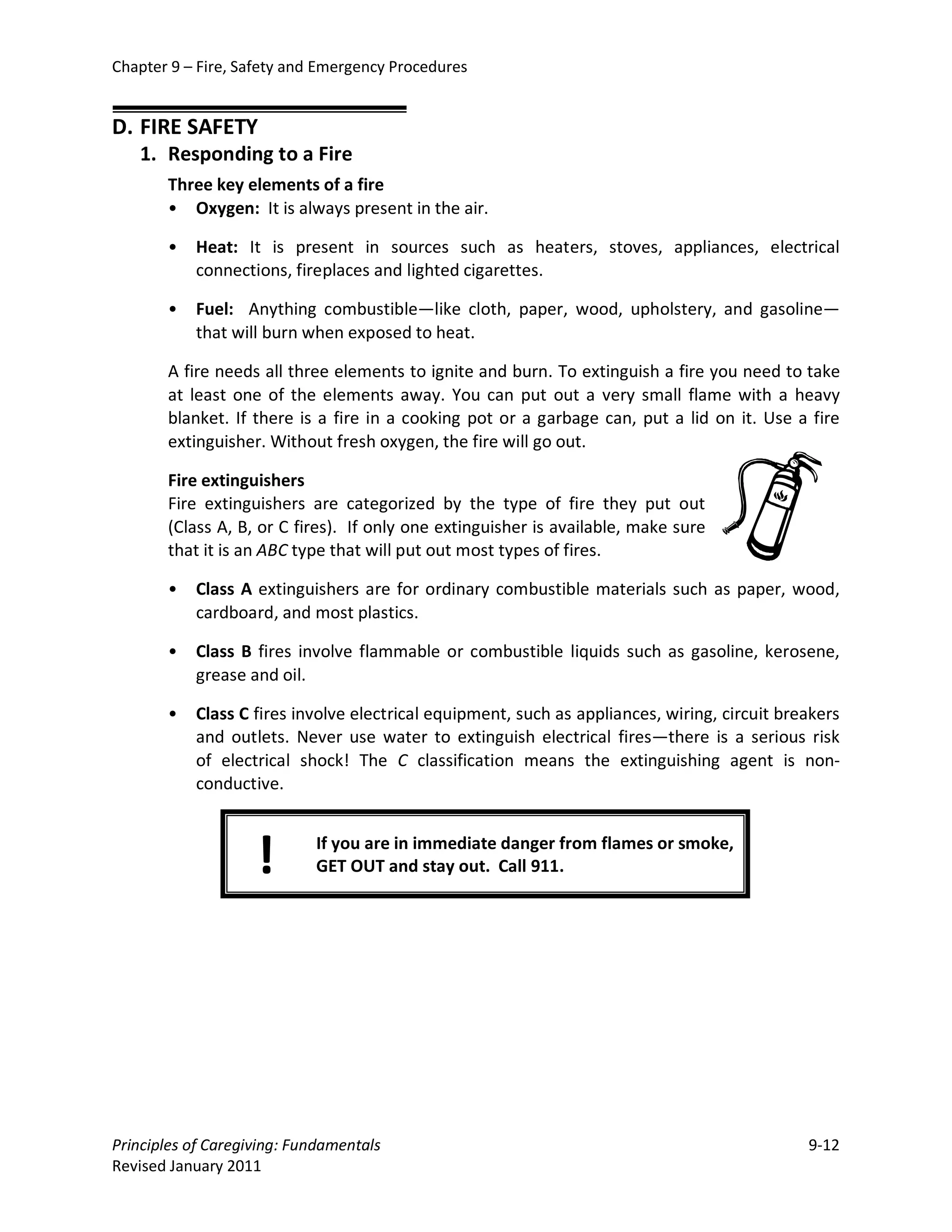 Chapter 9 – Fire, Safety and Emergency Procedures


D. FIRE SAFETY
   1. Responding to a Fire
       Three key elements of a fire
       • Oxygen: It is always present in the air.

       •   Heat: It is present in sources such as heaters, stoves, appliances, electrical
           connections, fireplaces and lighted cigarettes.

       •   Fuel: Anything combustible—like cloth, paper, wood, upholstery, and gasoline—
           that will burn when exposed to heat.

       A fire needs all three elements to ignite and burn. To extinguish a fire you need to take
       at least one of the elements away. You can put out a very small flame with a heavy
       blanket. If there is a fire in a cooking pot or a garbage can, put a lid on it. Use a fire
       extinguisher. Without fresh oxygen, the fire will go out.

       Fire extinguishers
       Fire extinguishers are categorized by the type of fire they put out
       (Class A, B, or C fires). If only one extinguisher is available, make sure
       that it is an ABC type that will put out most types of fires.

       •   Class A extinguishers are for ordinary combustible materials such as paper, wood,
           cardboard, and most plastics.

       •   Class B fires involve flammable or combustible liquids such as gasoline, kerosene,
           grease and oil.

       •   Class C fires involve electrical equipment, such as appliances, wiring, circuit breakers
           and outlets. Never use water to extinguish electrical fires—there is a serious risk
           of electrical shock! The C classification means the extinguishing agent is non-
           conductive.



                    !       If you are in immediate danger from flames or smoke,
                            GET OUT and stay out. Call 911.




Principles of Caregiving: Fundamentals                                                        9-12
Revised January 2011
 