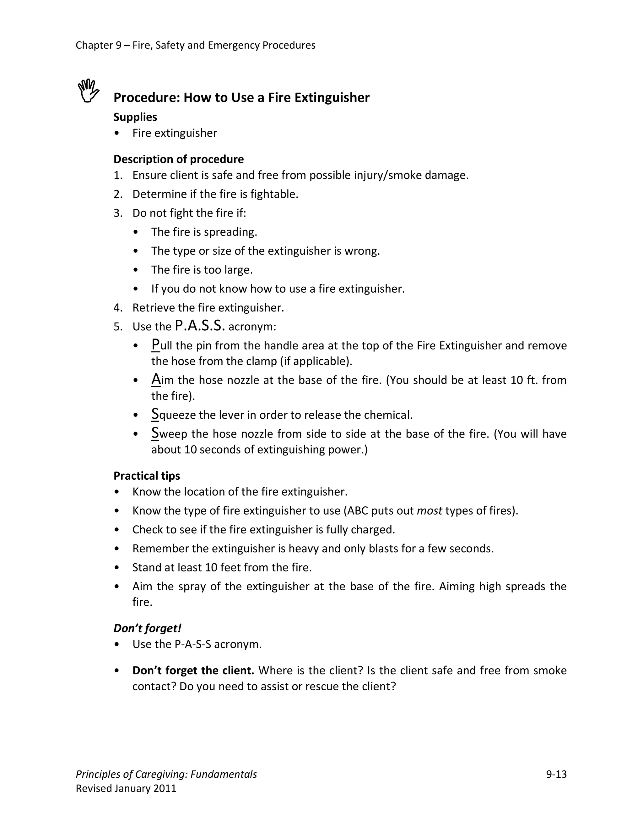 Chapter 9 – Fire, Safety and Emergency Procedures



      Procedure: How to Use a Fire Extinguisher
       Supplies
       • Fire extinguisher

       Description of procedure
       1. Ensure client is safe and free from possible injury/smoke damage.
       2. Determine if the fire is fightable.
       3. Do not fight the fire if:
          • The fire is spreading.
          • The type or size of the extinguisher is wrong.
          • The fire is too large.
          • If you do not know how to use a fire extinguisher.
       4. Retrieve the fire extinguisher.
       5. Use the P.A.S.S. acronym:
          • Pull the pin from the handle area at the top of the Fire Extinguisher and remove
              the hose from the clamp (if applicable).
          • Aim the hose nozzle at the base of the fire. (You should be at least 10 ft. from
              the fire).
          • Squeeze the lever in order to release the chemical.
          • Sweep the hose nozzle from side to side at the base of the fire. (You will have
              about 10 seconds of extinguishing power.)

       Practical tips
       • Know the location of the fire extinguisher.
       • Know the type of fire extinguisher to use (ABC puts out most types of fires).
       • Check to see if the fire extinguisher is fully charged.
       • Remember the extinguisher is heavy and only blasts for a few seconds.
       •   Stand at least 10 feet from the fire.
       •   Aim the spray of the extinguisher at the base of the fire. Aiming high spreads the
           fire.

       Don’t forget!
       • Use the P-A-S-S acronym.

       •   Don’t forget the client. Where is the client? Is the client safe and free from smoke
           contact? Do you need to assist or rescue the client?




Principles of Caregiving: Fundamentals                                                    9-13
Revised January 2011
 