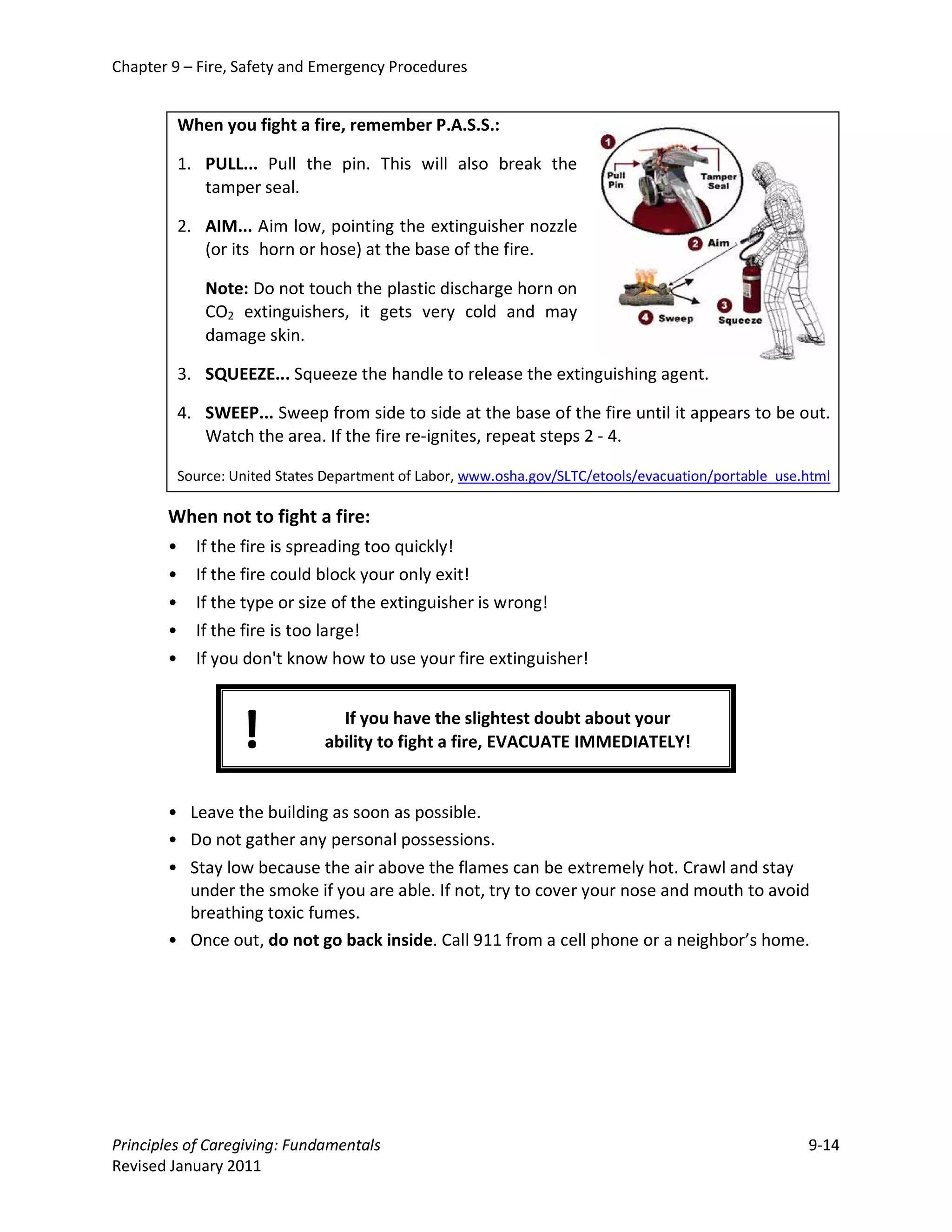 Chapter 9 – Fire, Safety and Emergency Procedures


           When you fight a fire, remember P.A.S.S.:

           1. PULL... Pull the pin. This will also break the
              tamper seal.

           2. AIM... Aim low, pointing the extinguisher nozzle
              (or its horn or hose) at the base of the fire.

               Note: Do not touch the plastic discharge horn on
               CO2 extinguishers, it gets very cold and may
               damage skin.

           3. SQUEEZE... Squeeze the handle to release the extinguishing agent.

           4. SWEEP... Sweep from side to side at the base of the fire until it appears to be out.
              Watch the area. If the fire re-ignites, repeat steps 2 - 4.

           Source: United States Department of Labor, www.osha.gov/SLTC/etools/evacuation/portable_use.html

       When not to fight a fire:
       •     If the fire is spreading too quickly!
       •     If the fire could block your only exit!
       •     If the type or size of the extinguisher is wrong!
       •     If the fire is too large!
       •     If you don't know how to use your fire extinguisher!



                    !             If you have the slightest doubt about your
                                ability to fight a fire, EVACUATE IMMEDIATELY!


       • Leave the building as soon as possible.
       • Do not gather any personal possessions.
       • Stay low because the air above the flames can be extremely hot. Crawl and stay
         under the smoke if you are able. If not, try to cover your nose and mouth to avoid
         breathing toxic fumes.
       • Once out, do not go back inside. Call 911 from a cell phone or a neighbor’s home.




Principles of Caregiving: Fundamentals                                                                 9-14
Revised January 2011
 