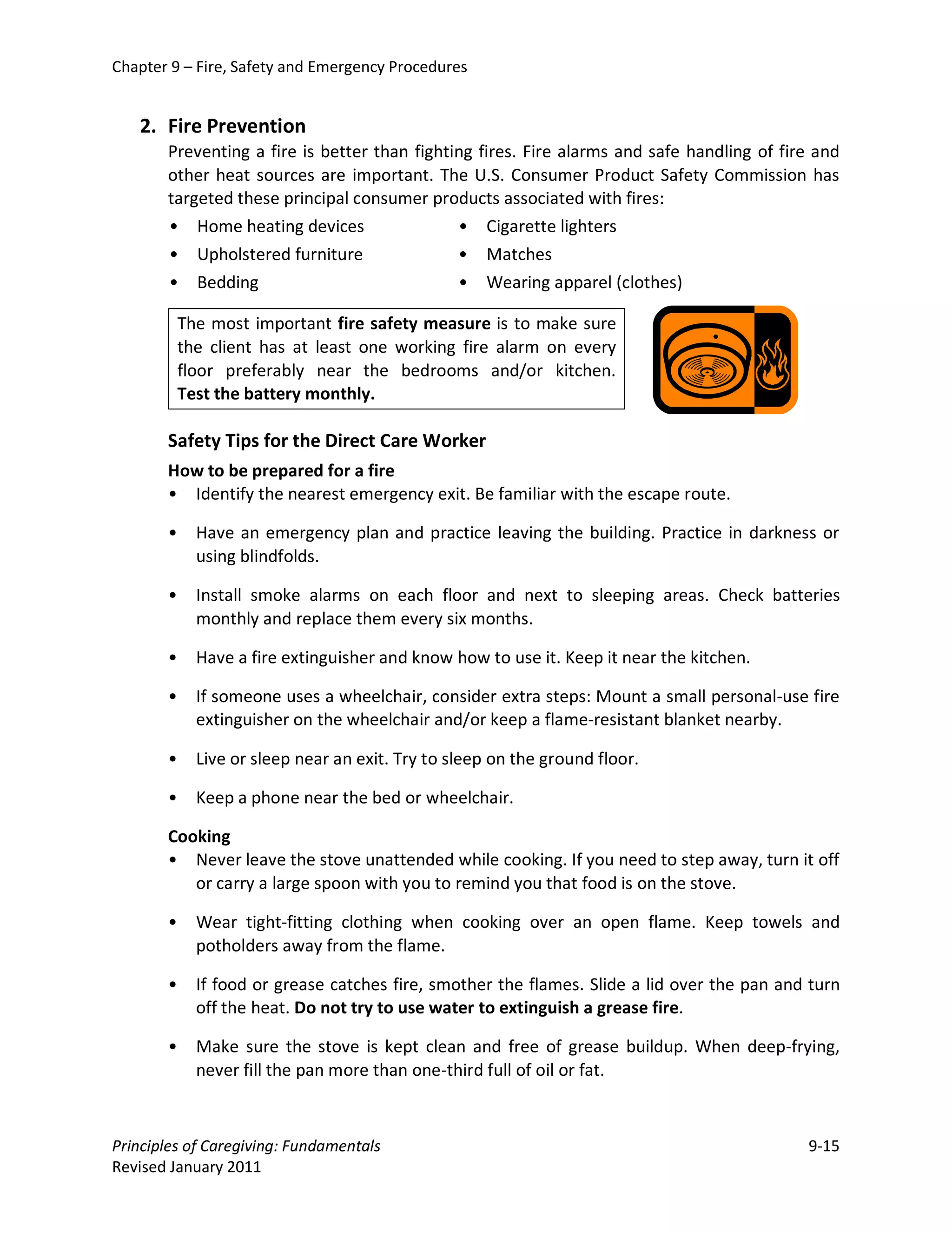 Chapter 9 – Fire, Safety and Emergency Procedures


   2. Fire Prevention
       Preventing a fire is better than fighting fires. Fire alarms and safe handling of fire and
       other heat sources are important. The U.S. Consumer Product Safety Commission has
       targeted these principal consumer products associated with fires:
       • Home heating devices                 • Cigarette lighters
       • Upholstered furniture                • Matches
       • Bedding                              • Wearing apparel (clothes)

           The most important fire safety measure is to make sure
           the client has at least one working fire alarm on every
           floor preferably near the bedrooms and/or kitchen.
           Test the battery monthly.

       Safety Tips for the Direct Care Worker
       How to be prepared for a fire
       • Identify the nearest emergency exit. Be familiar with the escape route.

       •     Have an emergency plan and practice leaving the building. Practice in darkness or
             using blindfolds.

       •     Install smoke alarms on each floor and next to sleeping areas. Check batteries
             monthly and replace them every six months.

       •     Have a fire extinguisher and know how to use it. Keep it near the kitchen.

       •     If someone uses a wheelchair, consider extra steps: Mount a small personal-use fire
             extinguisher on the wheelchair and/or keep a flame-resistant blanket nearby.

       •     Live or sleep near an exit. Try to sleep on the ground floor.

       •     Keep a phone near the bed or wheelchair.

       Cooking
       • Never leave the stove unattended while cooking. If you need to step away, turn it off
          or carry a large spoon with you to remind you that food is on the stove.

       •     Wear tight-fitting clothing when cooking over an open flame. Keep towels and
             potholders away from the flame.

       •     If food or grease catches fire, smother the flames. Slide a lid over the pan and turn
             off the heat. Do not try to use water to extinguish a grease fire.

       •     Make sure the stove is kept clean and free of grease buildup. When deep-frying,
             never fill the pan more than one-third full of oil or fat.



Principles of Caregiving: Fundamentals                                                       9-15
Revised January 2011
 