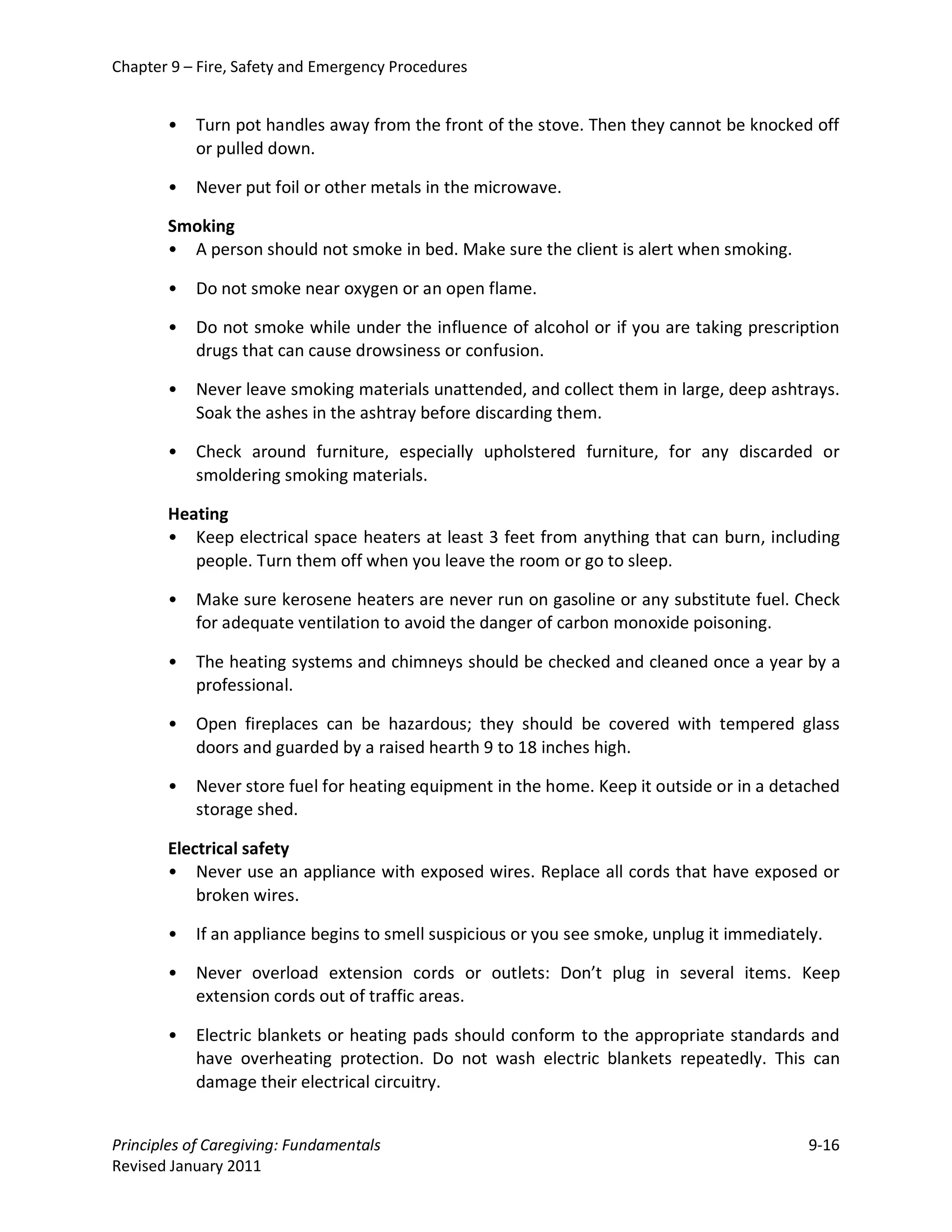 Chapter 9 – Fire, Safety and Emergency Procedures


       •   Turn pot handles away from the front of the stove. Then they cannot be knocked off
           or pulled down.

       •   Never put foil or other metals in the microwave.

       Smoking
       • A person should not smoke in bed. Make sure the client is alert when smoking.

       •   Do not smoke near oxygen or an open flame.

       •   Do not smoke while under the influence of alcohol or if you are taking prescription
           drugs that can cause drowsiness or confusion.

       •   Never leave smoking materials unattended, and collect them in large, deep ashtrays.
           Soak the ashes in the ashtray before discarding them.

       •   Check around furniture, especially upholstered furniture, for any discarded or
           smoldering smoking materials.

       Heating
       • Keep electrical space heaters at least 3 feet from anything that can burn, including
          people. Turn them off when you leave the room or go to sleep.

       •   Make sure kerosene heaters are never run on gasoline or any substitute fuel. Check
           for adequate ventilation to avoid the danger of carbon monoxide poisoning.

       •   The heating systems and chimneys should be checked and cleaned once a year by a
           professional.

       •   Open fireplaces can be hazardous; they should be covered with tempered glass
           doors and guarded by a raised hearth 9 to 18 inches high.

       •   Never store fuel for heating equipment in the home. Keep it outside or in a detached
           storage shed.

       Electrical safety
       • Never use an appliance with exposed wires. Replace all cords that have exposed or
           broken wires.

       •   If an appliance begins to smell suspicious or you see smoke, unplug it immediately.

       •   Never overload extension cords or outlets: Don’t plug in several items. Keep
           extension cords out of traffic areas.

       •   Electric blankets or heating pads should conform to the appropriate standards and
           have overheating protection. Do not wash electric blankets repeatedly. This can
           damage their electrical circuitry.


Principles of Caregiving: Fundamentals                                                      9-16
Revised January 2011
 