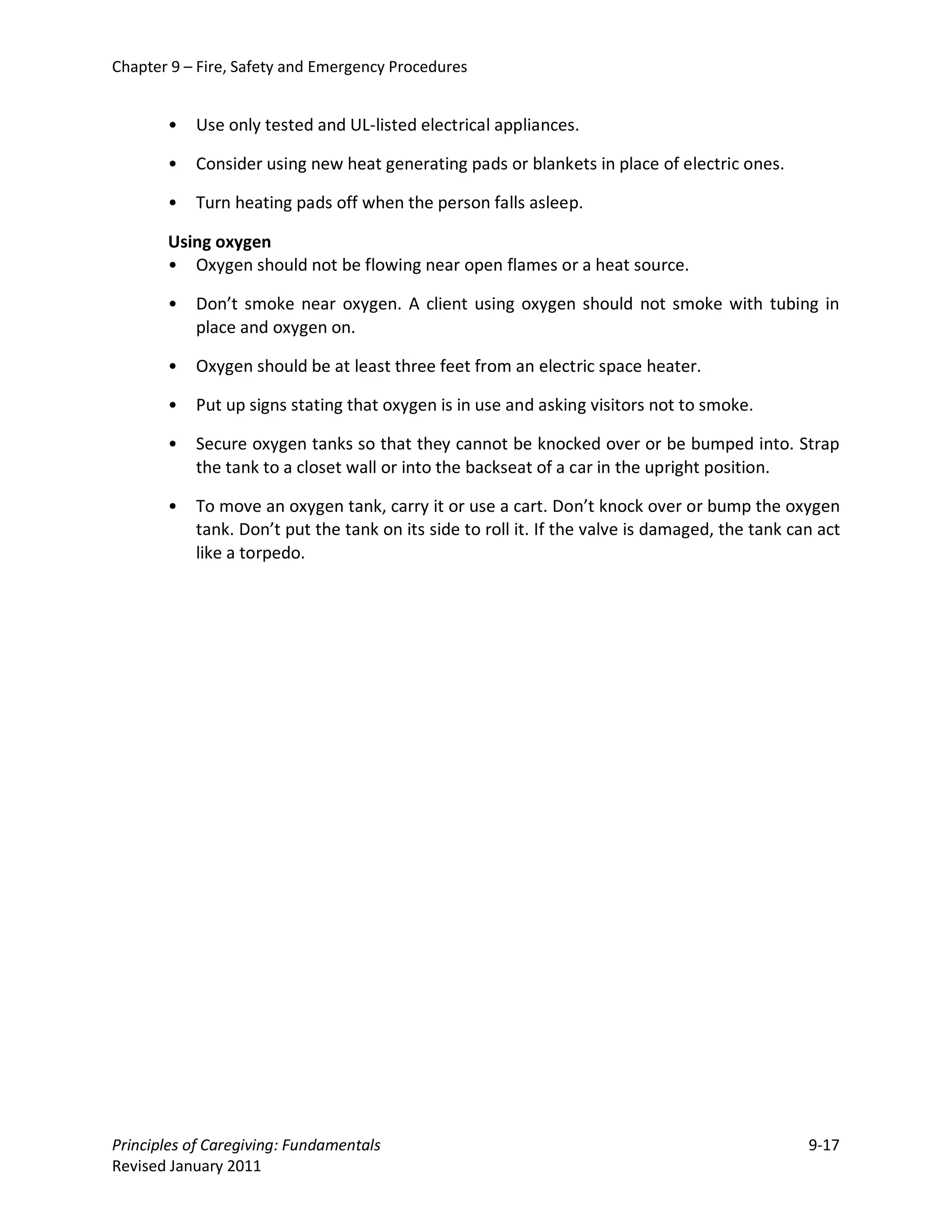 Chapter 9 – Fire, Safety and Emergency Procedures


       •   Use only tested and UL-listed electrical appliances.

       •   Consider using new heat generating pads or blankets in place of electric ones.

       •   Turn heating pads off when the person falls asleep.

       Using oxygen
       • Oxygen should not be flowing near open flames or a heat source.

       •   Don’t smoke near oxygen. A client using oxygen should not smoke with tubing in
           place and oxygen on.

       •   Oxygen should be at least three feet from an electric space heater.

       •   Put up signs stating that oxygen is in use and asking visitors not to smoke.

       •   Secure oxygen tanks so that they cannot be knocked over or be bumped into. Strap
           the tank to a closet wall or into the backseat of a car in the upright position.

       •   To move an oxygen tank, carry it or use a cart. Don’t knock over or bump the oxygen
           tank. Don’t put the tank on its side to roll it. If the valve is damaged, the tank can act
           like a torpedo.




Principles of Caregiving: Fundamentals                                                          9-17
Revised January 2011
 