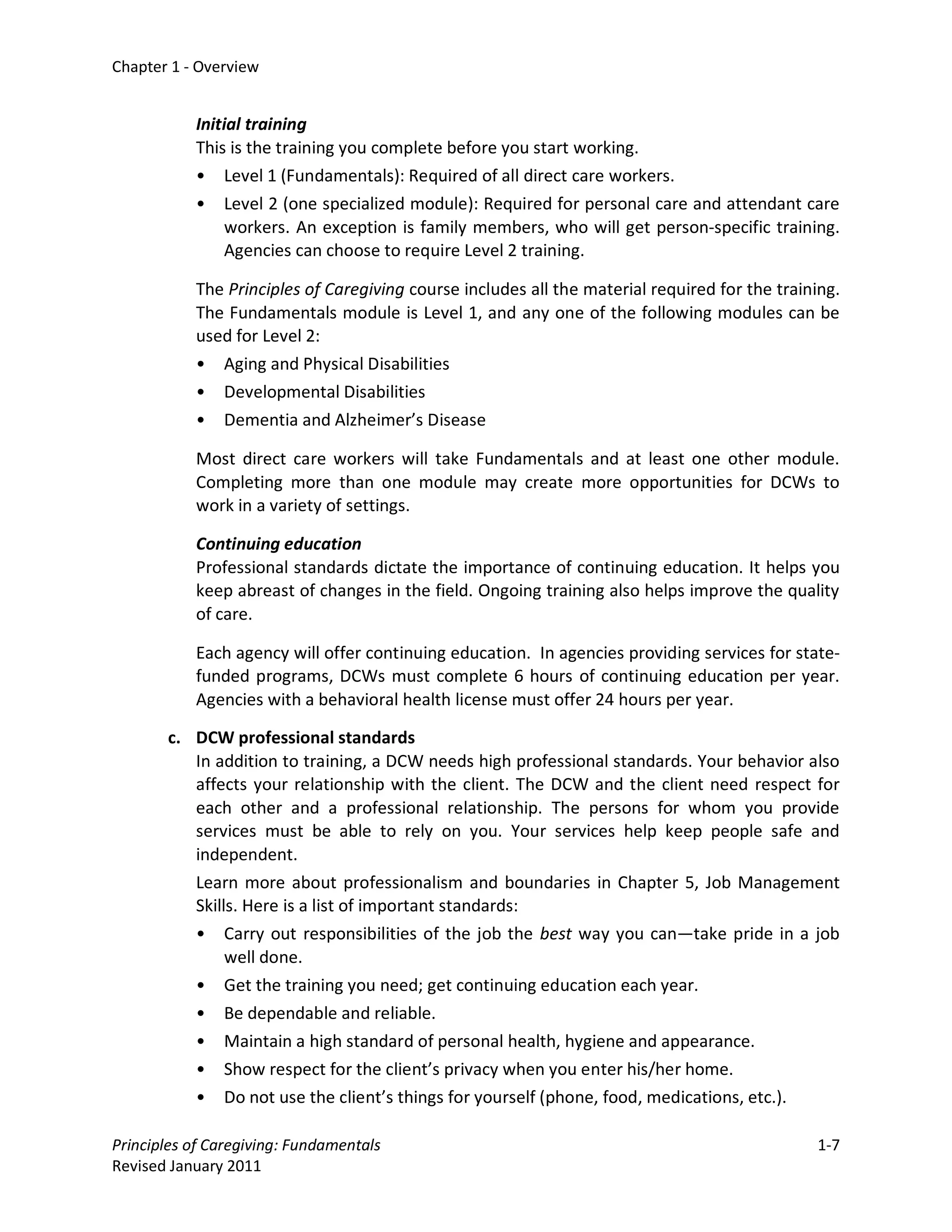 Chapter 1 - Overview


           Initial training
           This is the training you complete before you start working.
           • Level 1 (Fundamentals): Required of all direct care workers.
           • Level 2 (one specialized module): Required for personal care and attendant care
                workers. An exception is family members, who will get person-specific training.
                Agencies can choose to require Level 2 training.

           The Principles of Caregiving course includes all the material required for the training.
           The Fundamentals module is Level 1, and any one of the following modules can be
           used for Level 2:
           • Aging and Physical Disabilities
           • Developmental Disabilities
           • Dementia and Alzheimer’s Disease

           Most direct care workers will take Fundamentals and at least one other module.
           Completing more than one module may create more opportunities for DCWs to
           work in a variety of settings.

           Continuing education
           Professional standards dictate the importance of continuing education. It helps you
           keep abreast of changes in the field. Ongoing training also helps improve the quality
           of care.

           Each agency will offer continuing education. In agencies providing services for state-
           funded programs, DCWs must complete 6 hours of continuing education per year.
           Agencies with a behavioral health license must offer 24 hours per year.

       c. DCW professional standards
          In addition to training, a DCW needs high professional standards. Your behavior also
          affects your relationship with the client. The DCW and the client need respect for
          each other and a professional relationship. The persons for whom you provide
          services must be able to rely on you. Your services help keep people safe and
          independent.
          Learn more about professionalism and boundaries in Chapter 5, Job Management
          Skills. Here is a list of important standards:
          • Carry out responsibilities of the job the best way you can—take pride in a job
               well done.
          • Get the training you need; get continuing education each year.
          • Be dependable and reliable.
          • Maintain a high standard of personal health, hygiene and appearance.
          • Show respect for the client’s privacy when you enter his/her home.
          • Do not use the client’s things for yourself (phone, food, medications, etc.).

Principles of Caregiving: Fundamentals                                                         1-7
Revised January 2011
 