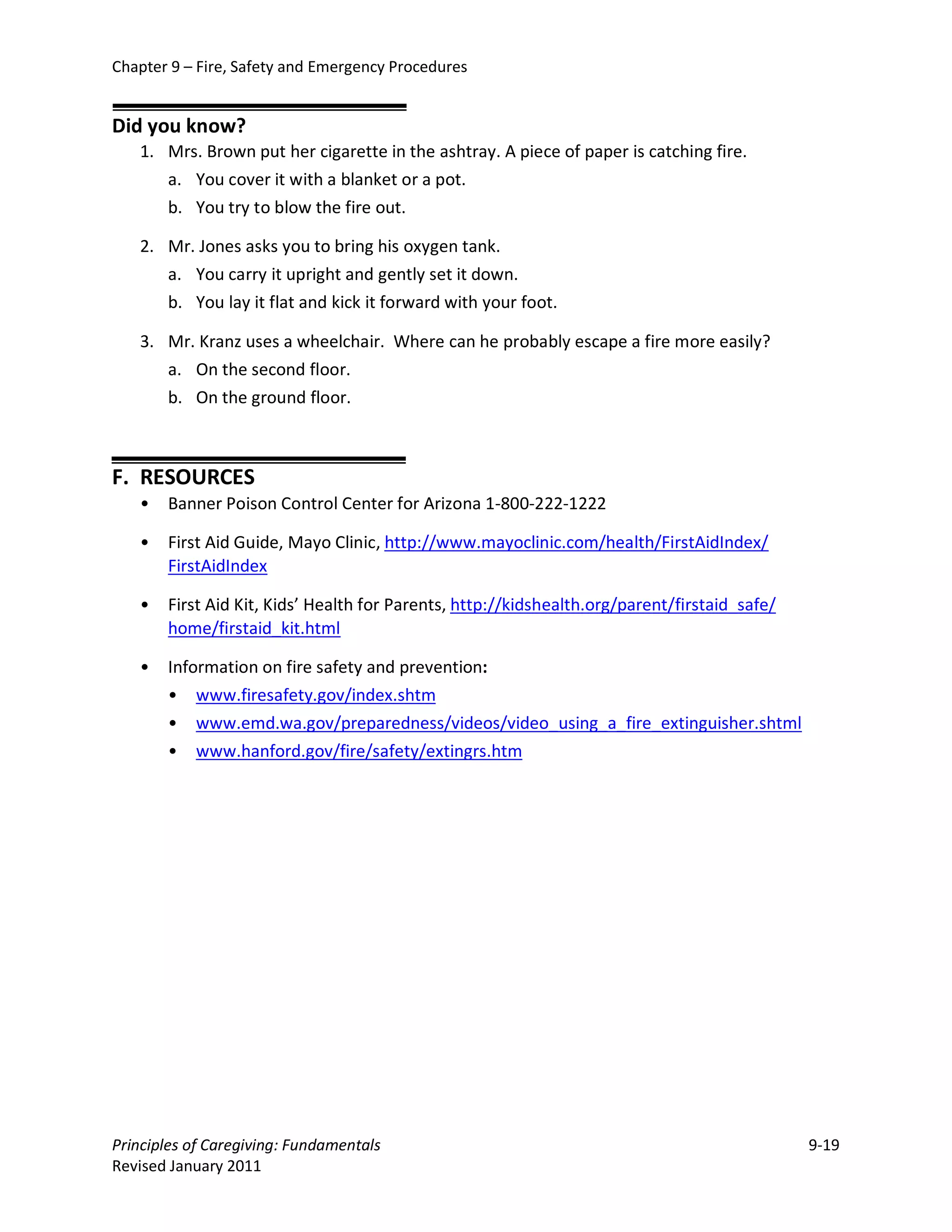 Chapter 9 – Fire, Safety and Emergency Procedures


Did you know?
   1. Mrs. Brown put her cigarette in the ashtray. A piece of paper is catching fire.
      a. You cover it with a blanket or a pot.
      b. You try to blow the fire out.

   2. Mr. Jones asks you to bring his oxygen tank.
      a. You carry it upright and gently set it down.
      b. You lay it flat and kick it forward with your foot.

   3. Mr. Kranz uses a wheelchair. Where can he probably escape a fire more easily?
      a. On the second floor.
      b. On the ground floor.



F. RESOURCES
   •   Banner Poison Control Center for Arizona 1-800-222-1222

   •   First Aid Guide, Mayo Clinic, http://www.mayoclinic.com/health/FirstAidIndex/
       FirstAidIndex

   •   First Aid Kit, Kids’ Health for Parents, http://kidshealth.org/parent/firstaid_safe/
       home/firstaid_kit.html

   •   Information on fire safety and prevention:
       • www.firesafety.gov/index.shtm
       • www.emd.wa.gov/preparedness/videos/video_using_a_fire_extinguisher.shtml
       • www.hanford.gov/fire/safety/extingrs.htm




Principles of Caregiving: Fundamentals                                                        9-19
Revised January 2011
 