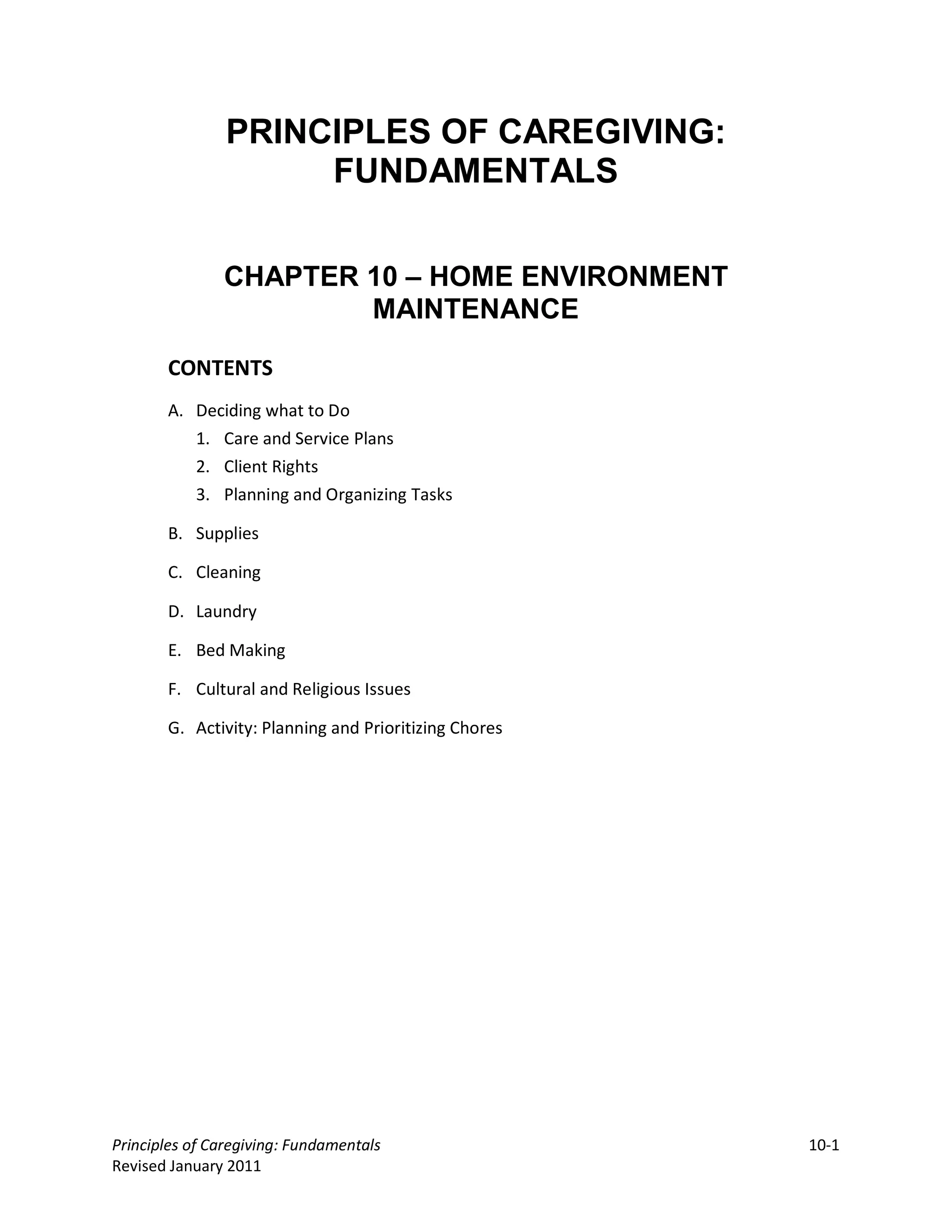 PRINCIPLES OF CAREGIVING:
                     FUNDAMENTALS


               CHAPTER 10 – HOME ENVIRONMENT
                       MAINTENANCE

       CONTENTS
       A. Deciding what to Do
          1. Care and Service Plans
          2. Client Rights
          3. Planning and Organizing Tasks

       B. Supplies

       C. Cleaning

       D. Laundry

       E. Bed Making

       F. Cultural and Religious Issues

       G. Activity: Planning and Prioritizing Chores




Principles of Caregiving: Fundamentals                 10-1
Revised January 2011
 