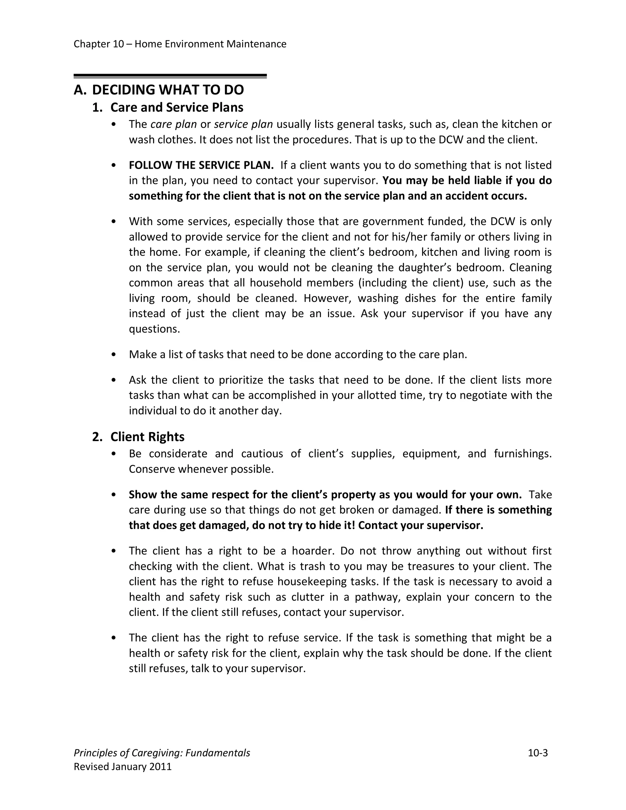 Chapter 10 – Home Environment Maintenance



A. DECIDING WHAT TO DO
   1. Care and Service Plans
       •   The care plan or service plan usually lists general tasks, such as, clean the kitchen or
           wash clothes. It does not list the procedures. That is up to the DCW and the client.

       •   FOLLOW THE SERVICE PLAN. If a client wants you to do something that is not listed
           in the plan, you need to contact your supervisor. You may be held liable if you do
           something for the client that is not on the service plan and an accident occurs.

       •   With some services, especially those that are government funded, the DCW is only
           allowed to provide service for the client and not for his/her family or others living in
           the home. For example, if cleaning the client’s bedroom, kitchen and living room is
           on the service plan, you would not be cleaning the daughter’s bedroom. Cleaning
           common areas that all household members (including the client) use, such as the
           living room, should be cleaned. However, washing dishes for the entire family
           instead of just the client may be an issue. Ask your supervisor if you have any
           questions.

       •   Make a list of tasks that need to be done according to the care plan.

       •   Ask the client to prioritize the tasks that need to be done. If the client lists more
           tasks than what can be accomplished in your allotted time, try to negotiate with the
           individual to do it another day.

   2. Client Rights
       •   Be considerate and cautious of client’s supplies, equipment, and furnishings.
           Conserve whenever possible.

       •   Show the same respect for the client’s property as you would for your own. Take
           care during use so that things do not get broken or damaged. If there is something
           that does get damaged, do not try to hide it! Contact your supervisor.

       •   The client has a right to be a hoarder. Do not throw anything out without first
           checking with the client. What is trash to you may be treasures to your client. The
           client has the right to refuse housekeeping tasks. If the task is necessary to avoid a
           health and safety risk such as clutter in a pathway, explain your concern to the
           client. If the client still refuses, contact your supervisor.

       •   The client has the right to refuse service. If the task is something that might be a
           health or safety risk for the client, explain why the task should be done. If the client
           still refuses, talk to your supervisor.

                              

Principles of Caregiving: Fundamentals                                                       10-3
Revised January 2011
 