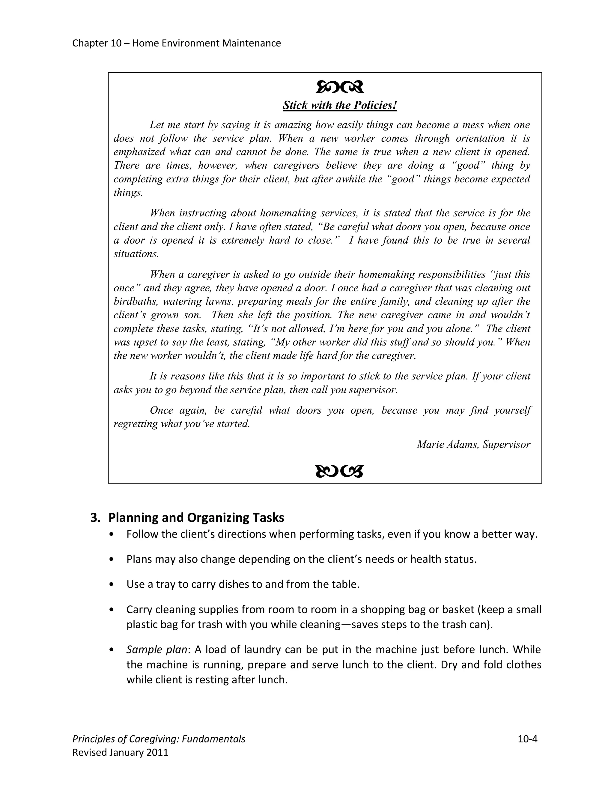 Chapter 10 – Home Environment Maintenance



                                                         
                                                 Stick with the Policies!
                 Let me start by saying it is amazing how easily things can become a mess when one
         does not follow the service plan. When a new worker comes through orientation it is
         emphasized what can and cannot be done. The same is true when a new client is opened.
         There are times, however, when caregivers believe they are doing a “good” thing by
         completing extra things for their client, but after awhile the “good” things become expected
         things.
                  When instructing about homemaking services, it is stated that the service is for the
         client and the client only. I have often stated, “Be careful what doors you open, because once
         a door is opened it is extremely hard to close.” I have found this to be true in several
         situations.
                  When a caregiver is asked to go outside their homemaking responsibilities “just this
         once” and they agree, they have opened a door. I once had a caregiver that was cleaning out
         birdbaths, watering lawns, preparing meals for the entire family, and cleaning up after the
         client’s grown son. Then she left the position. The new caregiver came in and wouldn’t
         complete these tasks, stating, “It’s not allowed, I’m here for you and you alone.” The client
         was upset to say the least, stating, “My other worker did this stuff and so should you.” When
         the new worker wouldn’t, the client made life hard for the caregiver.
                 It is reasons like this that it is so important to stick to the service plan. If your client
         asks you to go beyond the service plan, then call you supervisor.
                  Once again, be careful what doors you open, because you may find yourself
         regretting what you’ve started.
                                                                                 Marie Adams, Supervisor

                                                         
   3. Planning and Organizing Tasks
       •    Follow the client’s directions when performing tasks, even if you know a better way.

       •    Plans may also change depending on the client’s needs or health status.

       •    Use a tray to carry dishes to and from the table.

       •    Carry cleaning supplies from room to room in a shopping bag or basket (keep a small
            plastic bag for trash with you while cleaning—saves steps to the trash can).

       •    Sample plan: A load of laundry can be put in the machine just before lunch. While
            the machine is running, prepare and serve lunch to the client. Dry and fold clothes
            while client is resting after lunch.



Principles of Caregiving: Fundamentals                                                                   10-4
Revised January 2011
 