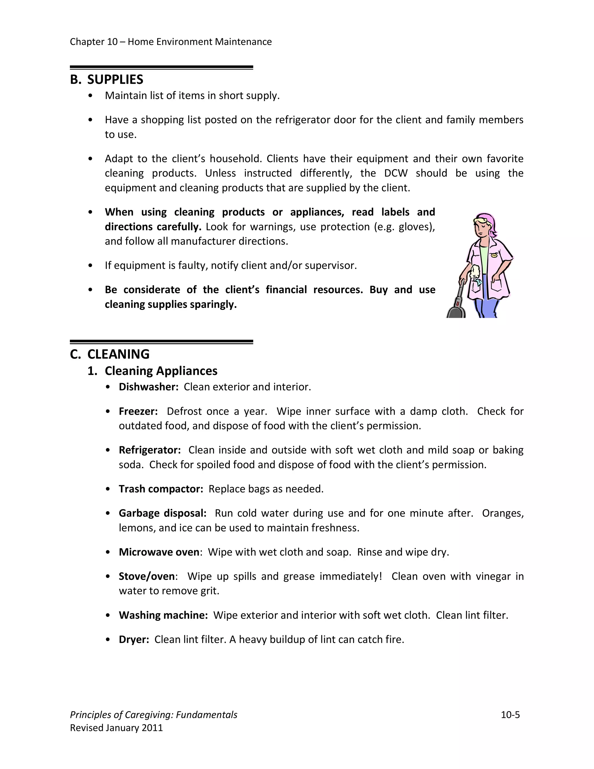 Chapter 10 – Home Environment Maintenance


B. SUPPLIES
   •   Maintain list of items in short supply.

   •   Have a shopping list posted on the refrigerator door for the client and family members
       to use.

   •   Adapt to the client’s household. Clients have their equipment and their own favorite
       cleaning products. Unless instructed differently, the DCW should be using the
       equipment and cleaning products that are supplied by the client.

   •   When using cleaning products or appliances, read labels and
       directions carefully. Look for warnings, use protection (e.g. gloves),
       and follow all manufacturer directions.

   •   If equipment is faulty, notify client and/or supervisor.

   •   Be considerate of the client’s financial resources. Buy and use
       cleaning supplies sparingly.



C. CLEANING
   1. Cleaning Appliances
       • Dishwasher: Clean exterior and interior.

       • Freezer: Defrost once a year. Wipe inner surface with a damp cloth. Check for
         outdated food, and dispose of food with the client’s permission.

       • Refrigerator: Clean inside and outside with soft wet cloth and mild soap or baking
         soda. Check for spoiled food and dispose of food with the client’s permission.

       • Trash compactor: Replace bags as needed.

       • Garbage disposal: Run cold water during use and for one minute after. Oranges,
         lemons, and ice can be used to maintain freshness.

       • Microwave oven: Wipe with wet cloth and soap. Rinse and wipe dry.

       • Stove/oven: Wipe up spills and grease immediately! Clean oven with vinegar in
         water to remove grit.

       • Washing machine: Wipe exterior and interior with soft wet cloth. Clean lint filter.

       • Dryer: Clean lint filter. A heavy buildup of lint can catch fire.




Principles of Caregiving: Fundamentals                                                    10-5
Revised January 2011
 