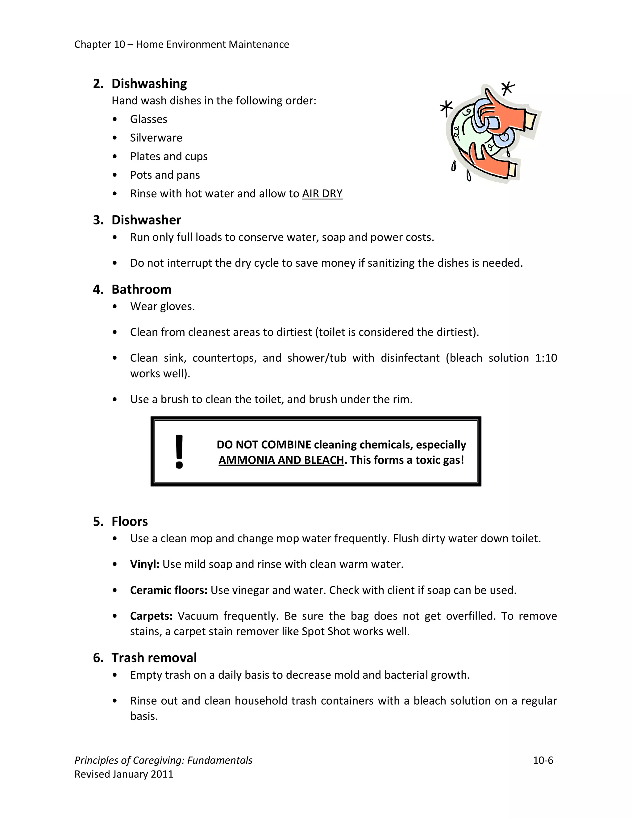Chapter 10 – Home Environment Maintenance


   2. Dishwashing
       Hand wash dishes in the following order:
       • Glasses
       • Silverware
       • Plates and cups
       • Pots and pans
       • Rinse with hot water and allow to AIR DRY

   3. Dishwasher
       •   Run only full loads to conserve water, soap and power costs.

       •   Do not interrupt the dry cycle to save money if sanitizing the dishes is needed.

   4. Bathroom
       •   Wear gloves.

       •   Clean from cleanest areas to dirtiest (toilet is considered the dirtiest).

       •   Clean sink, countertops, and shower/tub with disinfectant (bleach solution 1:10
           works well).

       •   Use a brush to clean the toilet, and brush under the rim.




                    !         DO NOT COMBINE cleaning chemicals, especially
                              AMMONIA AND BLEACH. This forms a toxic gas!



   5. Floors
       •   Use a clean mop and change mop water frequently. Flush dirty water down toilet.

       •   Vinyl: Use mild soap and rinse with clean warm water.

       •   Ceramic floors: Use vinegar and water. Check with client if soap can be used.

       •   Carpets: Vacuum frequently. Be sure the bag does not get overfilled. To remove
           stains, a carpet stain remover like Spot Shot works well.

   6. Trash removal
       •   Empty trash on a daily basis to decrease mold and bacterial growth.

       •   Rinse out and clean household trash containers with a bleach solution on a regular
           basis.


Principles of Caregiving: Fundamentals                                                        10-6
Revised January 2011
 