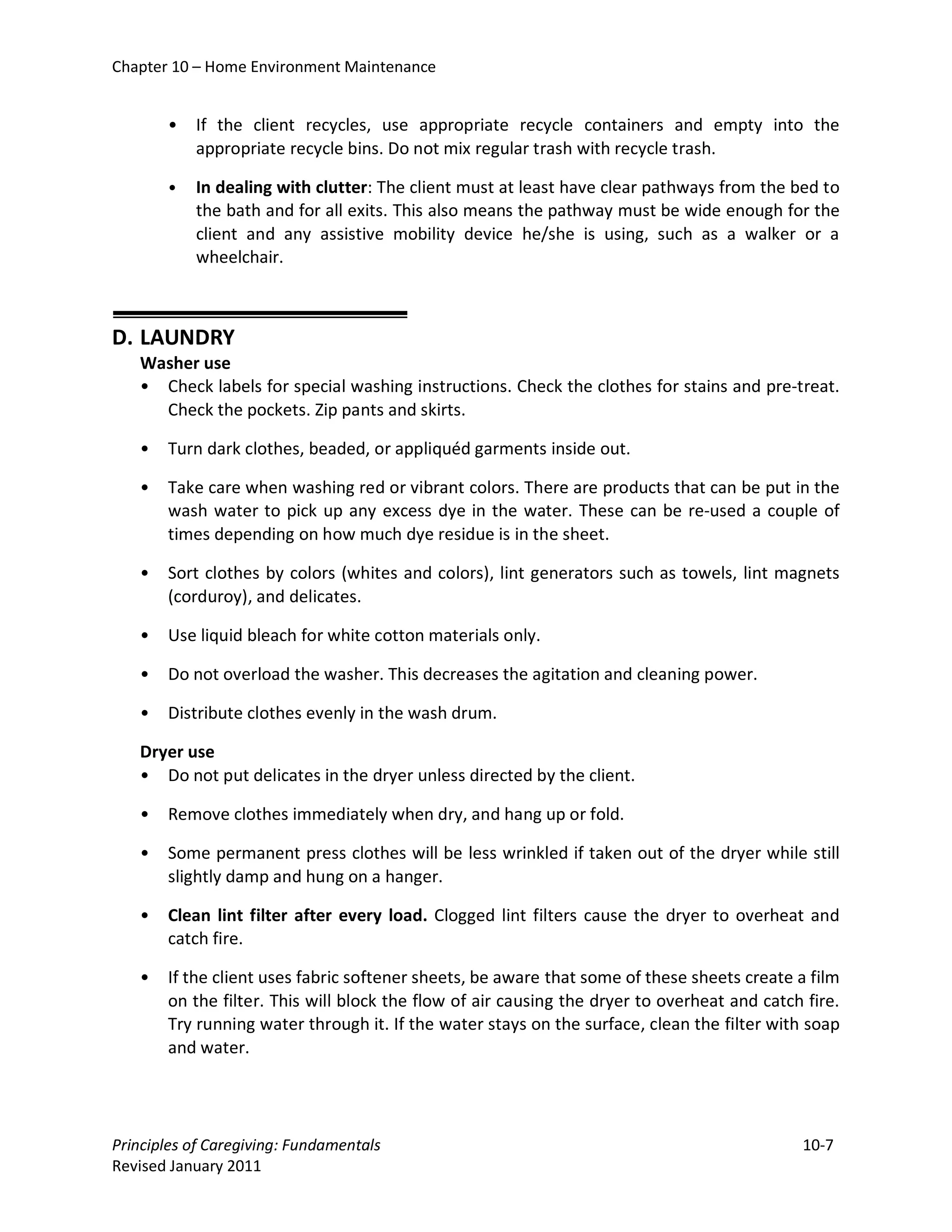 Chapter 10 – Home Environment Maintenance


       •   If the client recycles, use appropriate recycle containers and empty into the
           appropriate recycle bins. Do not mix regular trash with recycle trash.

       •   In dealing with clutter: The client must at least have clear pathways from the bed to
           the bath and for all exits. This also means the pathway must be wide enough for the
           client and any assistive mobility device he/she is using, such as a walker or a
           wheelchair.



D. LAUNDRY
   Washer use
   • Check labels for special washing instructions. Check the clothes for stains and pre-treat.
     Check the pockets. Zip pants and skirts.

   •   Turn dark clothes, beaded, or appliquéd garments inside out.

   •   Take care when washing red or vibrant colors. There are products that can be put in the
       wash water to pick up any excess dye in the water. These can be re-used a couple of
       times depending on how much dye residue is in the sheet.

   •   Sort clothes by colors (whites and colors), lint generators such as towels, lint magnets
       (corduroy), and delicates.

   •   Use liquid bleach for white cotton materials only.

   •   Do not overload the washer. This decreases the agitation and cleaning power.

   •   Distribute clothes evenly in the wash drum.

   Dryer use
   • Do not put delicates in the dryer unless directed by the client.

   •   Remove clothes immediately when dry, and hang up or fold.

   •   Some permanent press clothes will be less wrinkled if taken out of the dryer while still
       slightly damp and hung on a hanger.

   •   Clean lint filter after every load. Clogged lint filters cause the dryer to overheat and
       catch fire.

   •   If the client uses fabric softener sheets, be aware that some of these sheets create a film
       on the filter. This will block the flow of air causing the dryer to overheat and catch fire.
       Try running water through it. If the water stays on the surface, clean the filter with soap
       and water.




Principles of Caregiving: Fundamentals                                                       10-7
Revised January 2011
 