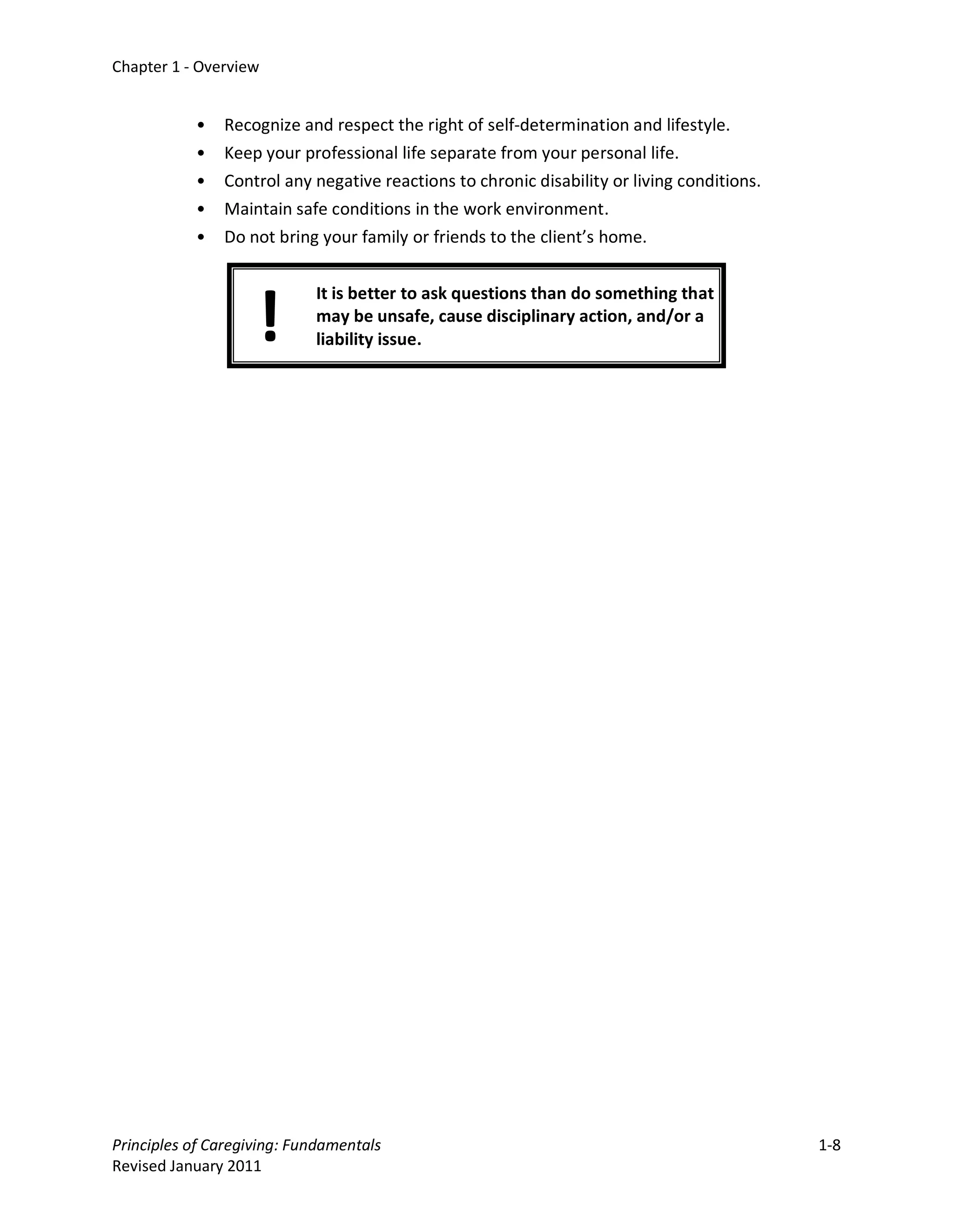 Chapter 1 - Overview


           •   Recognize and respect the right of self-determination and lifestyle.
           •   Keep your professional life separate from your personal life.
           •   Control any negative reactions to chronic disability or living conditions.
           •   Maintain safe conditions in the work environment.
           •   Do not bring your family or friends to the client’s home.




                    !
                            It is better to ask questions than do something that
                            may be unsafe, cause disciplinary action, and/or a
                            liability issue.




Principles of Caregiving: Fundamentals                                                      1-8
Revised January 2011
 