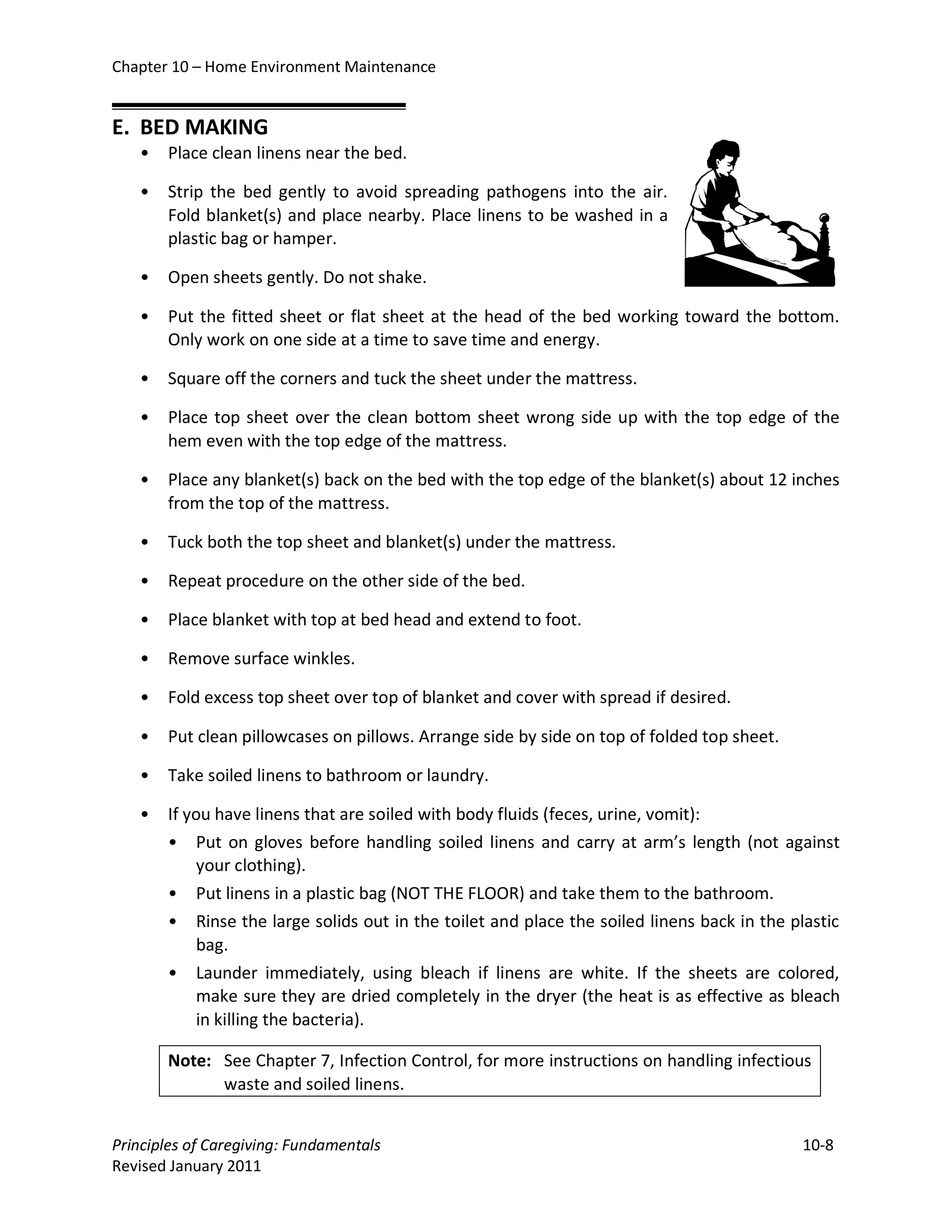 Chapter 10 – Home Environment Maintenance


E. BED MAKING
   •   Place clean linens near the bed.

   •   Strip the bed gently to avoid spreading pathogens into the air.
       Fold blanket(s) and place nearby. Place linens to be washed in a
       plastic bag or hamper.

   •   Open sheets gently. Do not shake.

   •   Put the fitted sheet or flat sheet at the head of the bed working toward the bottom.
       Only work on one side at a time to save time and energy.

   •   Square off the corners and tuck the sheet under the mattress.

   •   Place top sheet over the clean bottom sheet wrong side up with the top edge of the
       hem even with the top edge of the mattress.

   •   Place any blanket(s) back on the bed with the top edge of the blanket(s) about 12 inches
       from the top of the mattress.

   •   Tuck both the top sheet and blanket(s) under the mattress.

   •   Repeat procedure on the other side of the bed.

   •   Place blanket with top at bed head and extend to foot.

   •   Remove surface winkles.

   •   Fold excess top sheet over top of blanket and cover with spread if desired.

   •   Put clean pillowcases on pillows. Arrange side by side on top of folded top sheet.

   •   Take soiled linens to bathroom or laundry.

   •   If you have linens that are soiled with body fluids (feces, urine, vomit):
       • Put on gloves before handling soiled linens and carry at arm’s length (not against
            your clothing).
       • Put linens in a plastic bag (NOT THE FLOOR) and take them to the bathroom.
       • Rinse the large solids out in the toilet and place the soiled linens back in the plastic
            bag.
       • Launder immediately, using bleach if linens are white. If the sheets are colored,
            make sure they are dried completely in the dryer (the heat is as effective as bleach
            in killing the bacteria).

       Note: See Chapter 7, Infection Control, for more instructions on handling infectious
             waste and soiled linens.


Principles of Caregiving: Fundamentals                                                      10-8
Revised January 2011
 