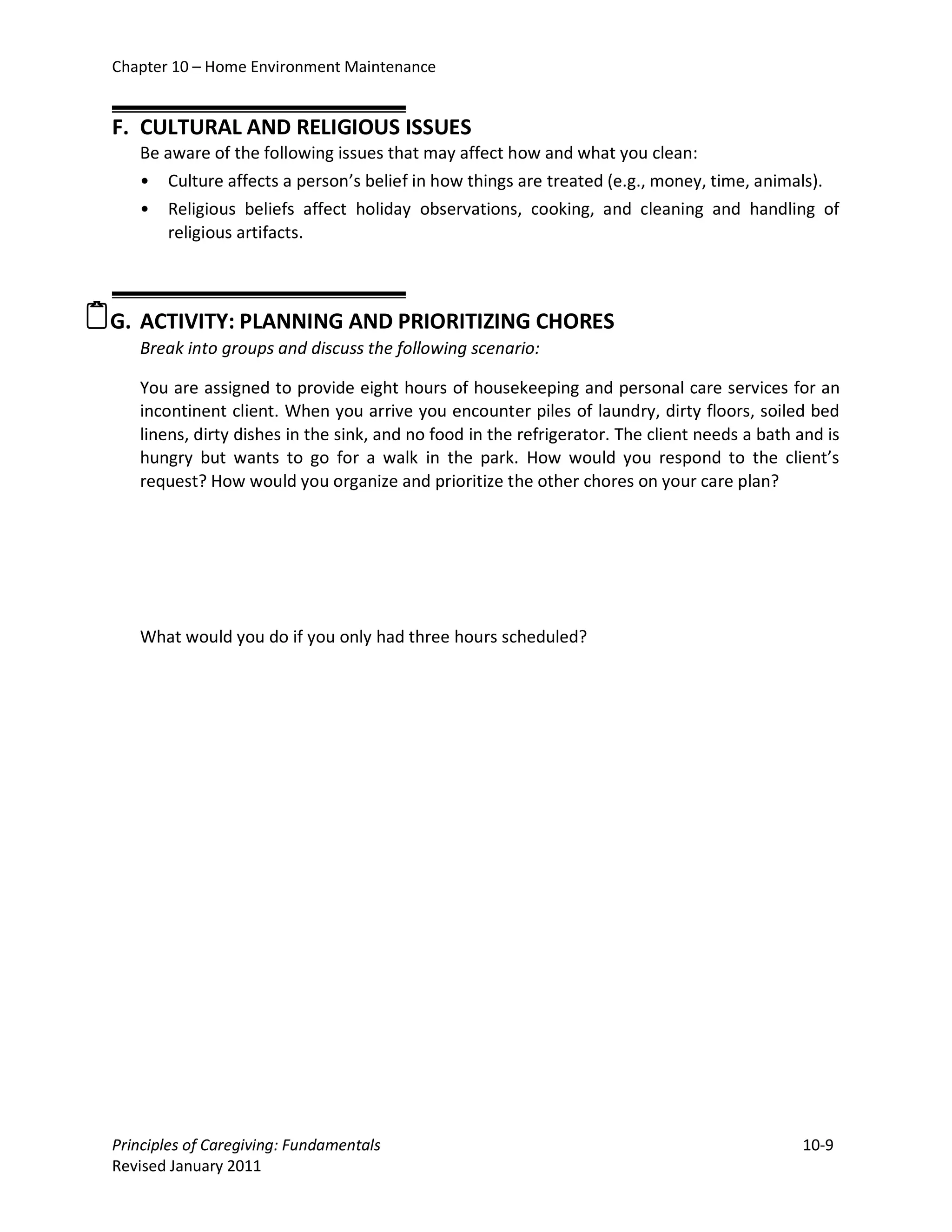 Chapter 10 – Home Environment Maintenance


  F. CULTURAL AND RELIGIOUS ISSUES
     Be aware of the following issues that may affect how and what you clean:
     • Culture affects a person’s belief in how things are treated (e.g., money, time, animals).
     • Religious beliefs affect holiday observations, cooking, and cleaning and handling of
        religious artifacts.



G. ACTIVITY: PLANNING AND PRIORITIZING CHORES
     Break into groups and discuss the following scenario:

     You are assigned to provide eight hours of housekeeping and personal care services for an
     incontinent client. When you arrive you encounter piles of laundry, dirty floors, soiled bed
     linens, dirty dishes in the sink, and no food in the refrigerator. The client needs a bath and is
     hungry but wants to go for a walk in the park. How would you respond to the client’s
     request? How would you organize and prioritize the other chores on your care plan?




     What would you do if you only had three hours scheduled?




  Principles of Caregiving: Fundamentals                                                        10-9
  Revised January 2011
 