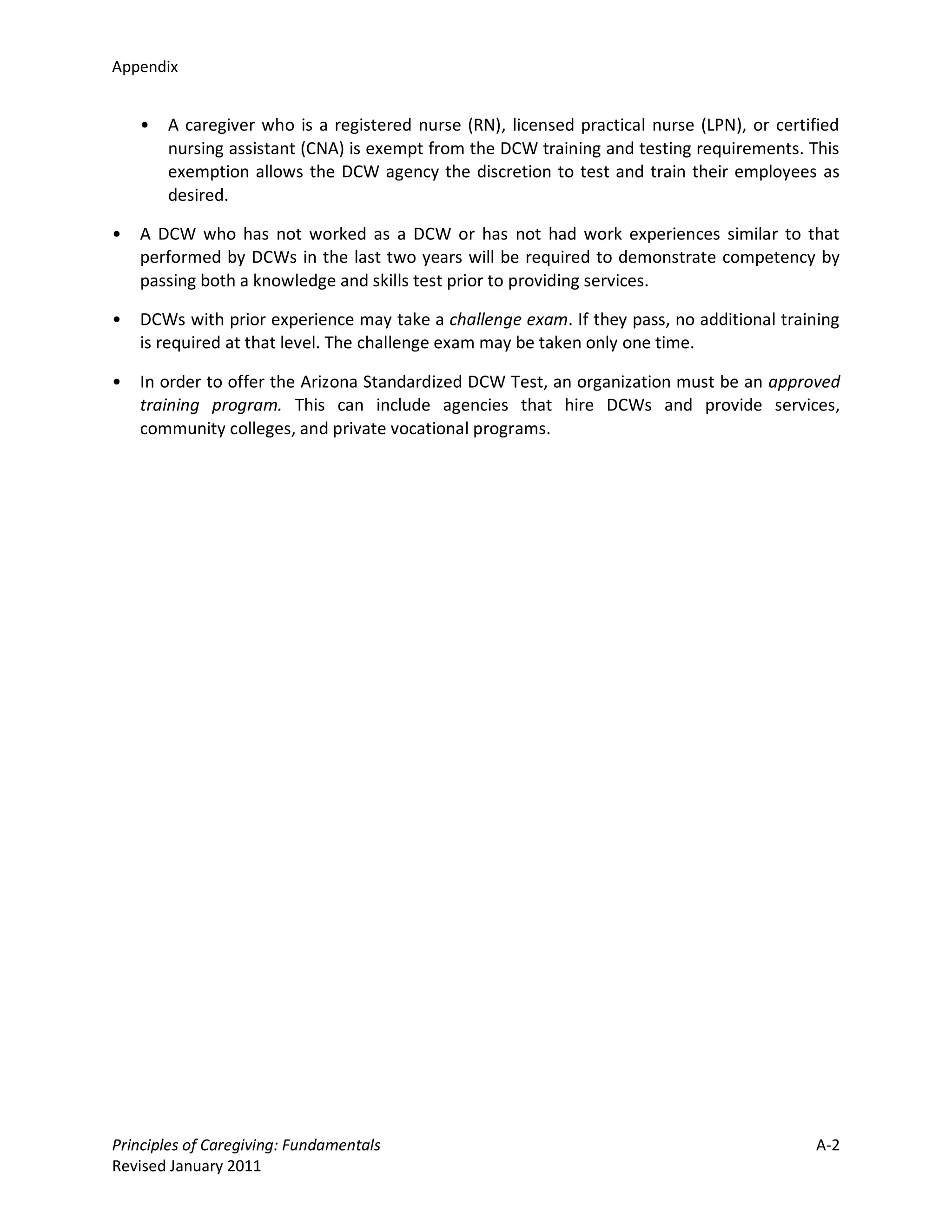 Appendix


    •   A caregiver who is a registered nurse (RN), licensed practical nurse (LPN), or certified
        nursing assistant (CNA) is exempt from the DCW training and testing requirements. This
        exemption allows the DCW agency the discretion to test and train their employees as
        desired.

•   A DCW who has not worked as a DCW or has not had work experiences similar to that
    performed by DCWs in the last two years will be required to demonstrate competency by
    passing both a knowledge and skills test prior to providing services.

•   DCWs with prior experience may take a challenge exam. If they pass, no additional training
    is required at that level. The challenge exam may be taken only one time.

•   In order to offer the Arizona Standardized DCW Test, an organization must be an approved
    training program. This can include agencies that hire DCWs and provide services,
    community colleges, and private vocational programs.




Principles of Caregiving: Fundamentals                                                      A-2
Revised January 2011
 