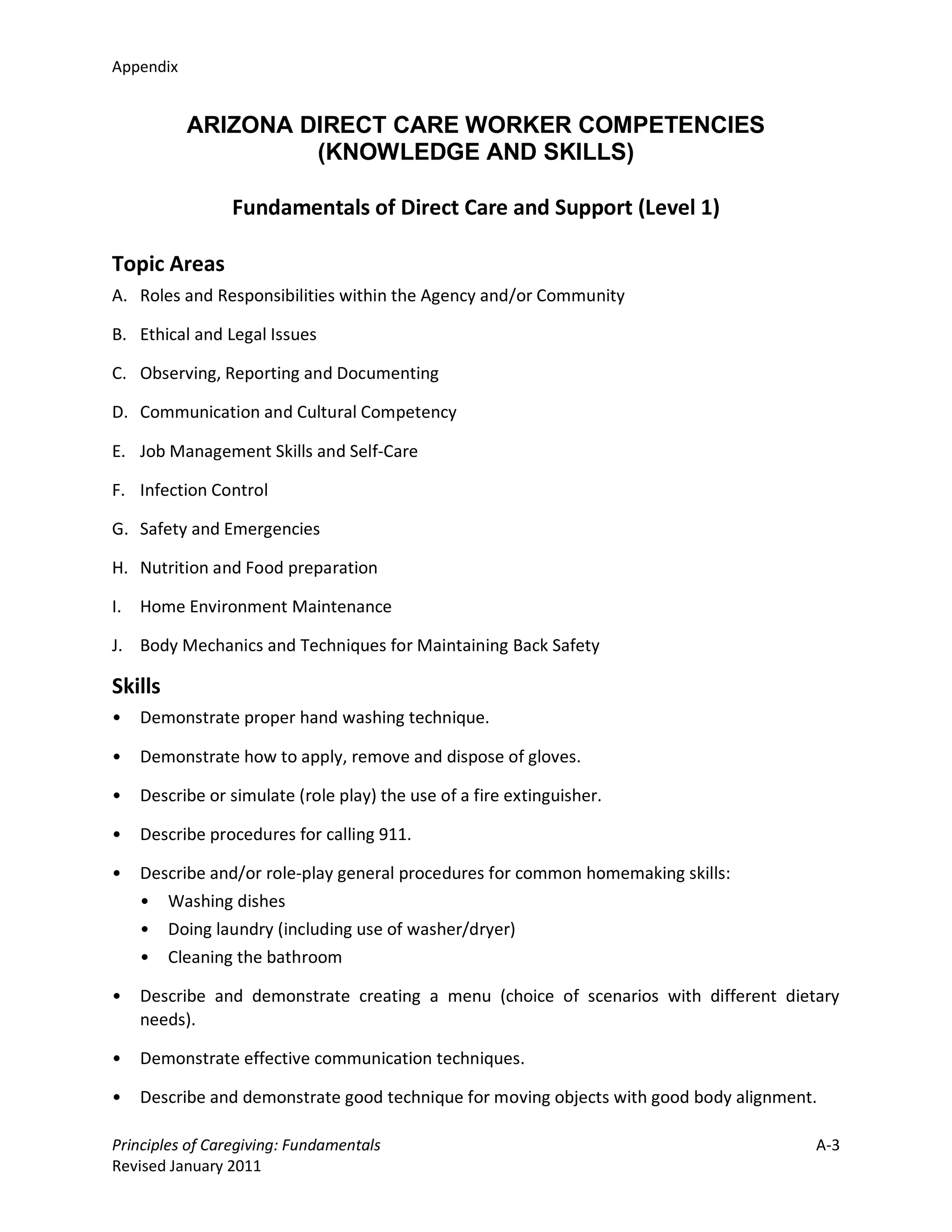 Appendix


           ARIZONA DIRECT CARE WORKER COMPETENCIES
                    (KNOWLEDGE AND SKILLS)

                Fundamentals of Direct Care and Support (Level 1)

Topic Areas
A. Roles and Responsibilities within the Agency and/or Community

B. Ethical and Legal Issues

C. Observing, Reporting and Documenting

D. Communication and Cultural Competency

E. Job Management Skills and Self-Care

F. Infection Control

G. Safety and Emergencies

H. Nutrition and Food preparation

I. Home Environment Maintenance

J. Body Mechanics and Techniques for Maintaining Back Safety

Skills
•   Demonstrate proper hand washing technique.

•   Demonstrate how to apply, remove and dispose of gloves.

•   Describe or simulate (role play) the use of a fire extinguisher.

•   Describe procedures for calling 911.

•   Describe and/or role-play general procedures for common homemaking skills:
    • Washing dishes
    • Doing laundry (including use of washer/dryer)
    • Cleaning the bathroom

•   Describe and demonstrate creating a menu (choice of scenarios with different dietary
    needs).

•   Demonstrate effective communication techniques.

•   Describe and demonstrate good technique for moving objects with good body alignment.

Principles of Caregiving: Fundamentals                                                 A-3
Revised January 2011
 