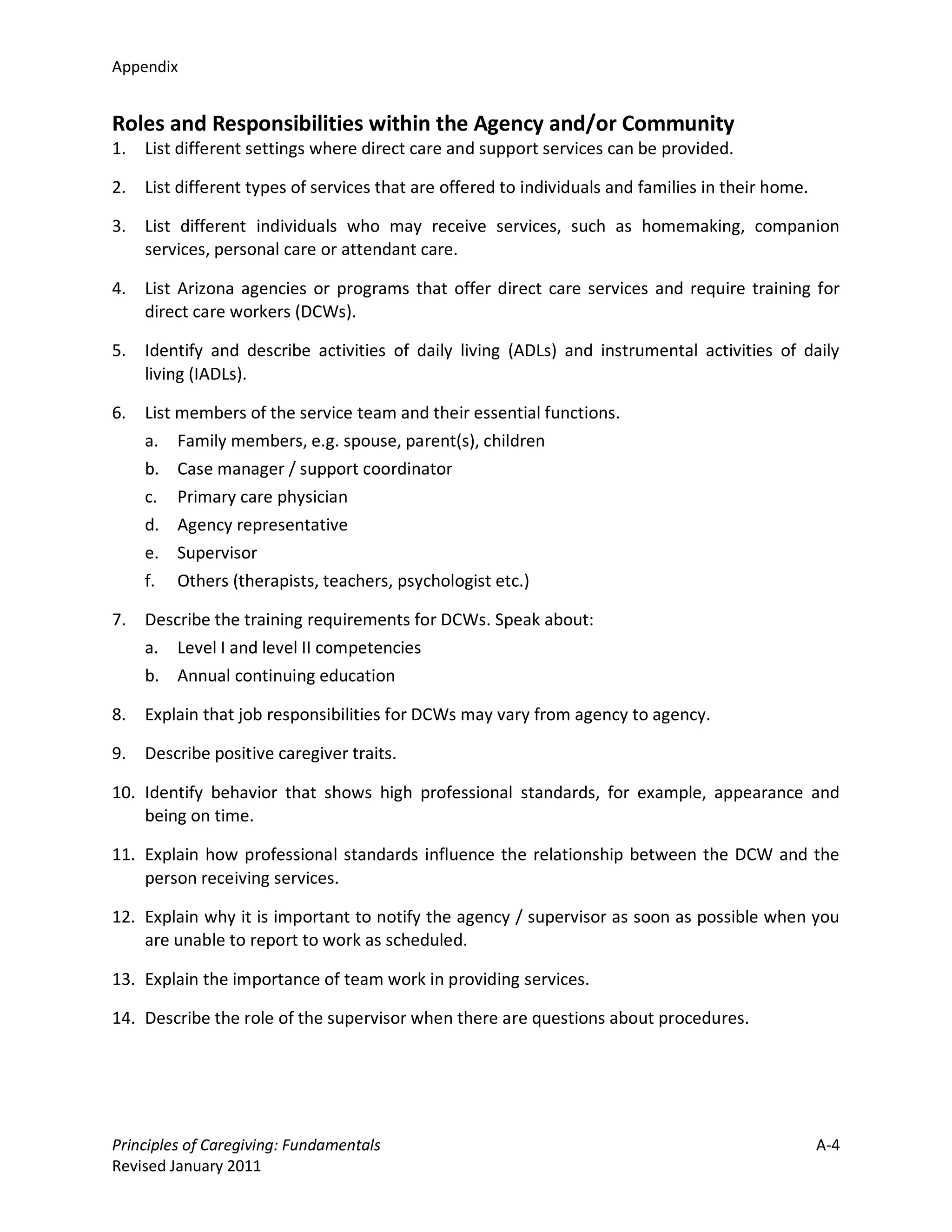 Appendix


Roles and Responsibilities within the Agency and/or Community
1.   List different settings where direct care and support services can be provided.

2.   List different types of services that are offered to individuals and families in their home.

3.   List different individuals who may receive services, such as homemaking, companion
     services, personal care or attendant care.

4.   List Arizona agencies or programs that offer direct care services and require training for
     direct care workers (DCWs).

5.   Identify and describe activities of daily living (ADLs) and instrumental activities of daily
     living (IADLs).

6.   List members of the service team and their essential functions.
     a.   Family members, e.g. spouse, parent(s), children
     b.   Case manager / support coordinator
     c.   Primary care physician
     d.   Agency representative
     e.   Supervisor
     f.   Others (therapists, teachers, psychologist etc.)

7.   Describe the training requirements for DCWs. Speak about:
     a. Level I and level II competencies
     b. Annual continuing education

8.   Explain that job responsibilities for DCWs may vary from agency to agency.

9.   Describe positive caregiver traits.

10. Identify behavior that shows high professional standards, for example, appearance and
    being on time.

11. Explain how professional standards influence the relationship between the DCW and the
    person receiving services.

12. Explain why it is important to notify the agency / supervisor as soon as possible when you
    are unable to report to work as scheduled.

13. Explain the importance of team work in providing services.

14. Describe the role of the supervisor when there are questions about procedures.




Principles of Caregiving: Fundamentals                                                              A-4
Revised January 2011
 