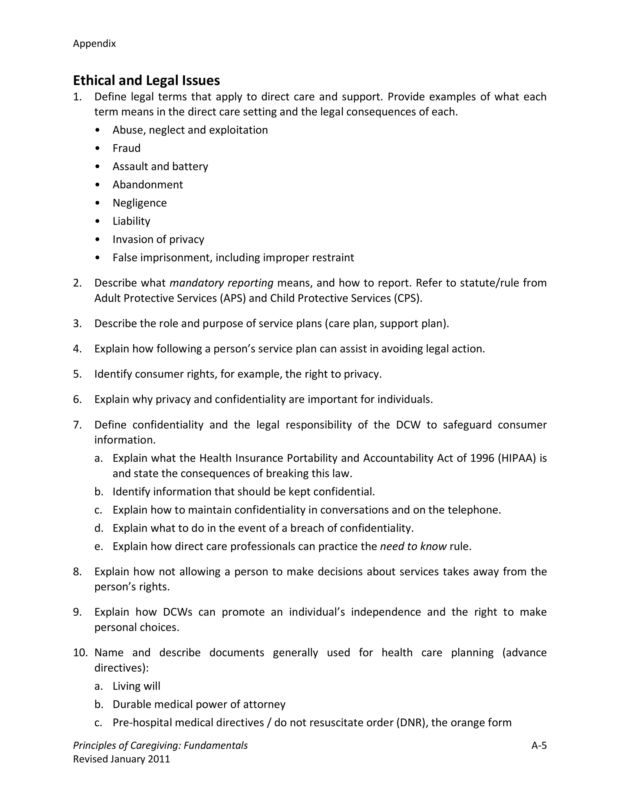 Appendix


Ethical and Legal Issues
1.   Define legal terms that apply to direct care and support. Provide examples of what each
     term means in the direct care setting and the legal consequences of each.
     • Abuse, neglect and exploitation
     • Fraud
     • Assault and battery
     • Abandonment
     • Negligence
     • Liability
     • Invasion of privacy
     • False imprisonment, including improper restraint

2.   Describe what mandatory reporting means, and how to report. Refer to statute/rule from
     Adult Protective Services (APS) and Child Protective Services (CPS).

3.   Describe the role and purpose of service plans (care plan, support plan).

4.   Explain how following a person’s service plan can assist in avoiding legal action.

5.   Identify consumer rights, for example, the right to privacy.

6.   Explain why privacy and confidentiality are important for individuals.

7.   Define confidentiality and the legal responsibility of the DCW to safeguard consumer
     information.
     a. Explain what the Health Insurance Portability and Accountability Act of 1996 (HIPAA) is
         and state the consequences of breaking this law.
     b. Identify information that should be kept confidential.
     c. Explain how to maintain confidentiality in conversations and on the telephone.
     d. Explain what to do in the event of a breach of confidentiality.
     e. Explain how direct care professionals can practice the need to know rule.

8.   Explain how not allowing a person to make decisions about services takes away from the
     person’s rights.

9.   Explain how DCWs can promote an individual’s independence and the right to make
     personal choices.

10. Name and describe documents generally used for health care planning (advance
    directives):
    a. Living will
    b. Durable medical power of attorney
    c. Pre-hospital medical directives / do not resuscitate order (DNR), the orange form
Principles of Caregiving: Fundamentals                                                     A-5
Revised January 2011
 