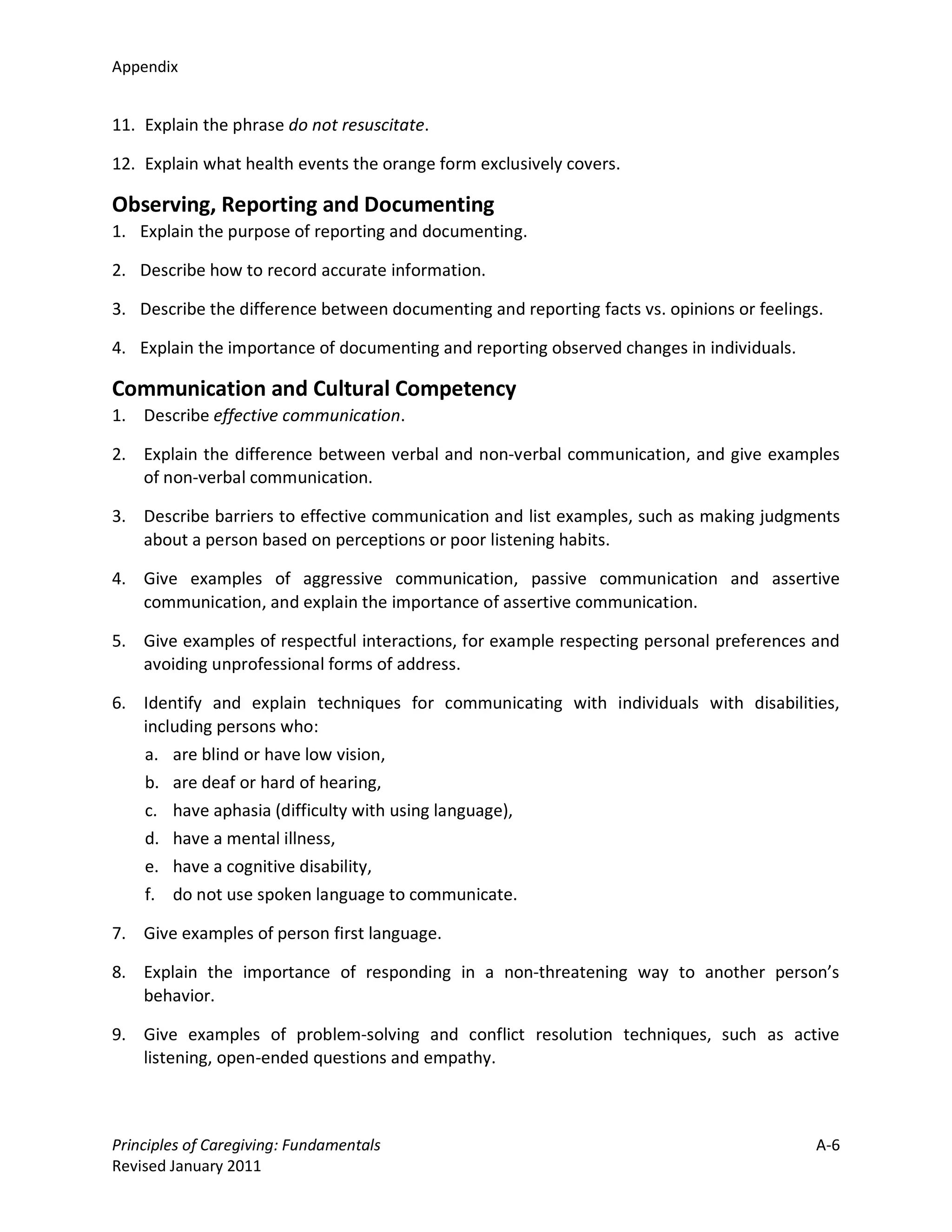 Appendix


11. Explain the phrase do not resuscitate.

12. Explain what health events the orange form exclusively covers.

Observing, Reporting and Documenting
1. Explain the purpose of reporting and documenting.

2. Describe how to record accurate information.

3. Describe the difference between documenting and reporting facts vs. opinions or feelings.

4. Explain the importance of documenting and reporting observed changes in individuals.

Communication and Cultural Competency
1. Describe effective communication.

2. Explain the difference between verbal and non-verbal communication, and give examples
   of non-verbal communication.

3. Describe barriers to effective communication and list examples, such as making judgments
   about a person based on perceptions or poor listening habits.

4. Give examples of aggressive communication, passive communication and assertive
   communication, and explain the importance of assertive communication.

5. Give examples of respectful interactions, for example respecting personal preferences and
   avoiding unprofessional forms of address.

6. Identify and explain techniques for communicating with individuals with disabilities,
   including persons who:
   a. are blind or have low vision,
   b. are deaf or hard of hearing,
   c. have aphasia (difficulty with using language),
   d. have a mental illness,
   e. have a cognitive disability,
   f. do not use spoken language to communicate.

7. Give examples of person first language.

8. Explain the importance of responding in a non-threatening way to another person’s
   behavior.

9. Give examples of problem-solving and conflict resolution techniques, such as active
   listening, open-ended questions and empathy.



Principles of Caregiving: Fundamentals                                                     A-6
Revised January 2011
 