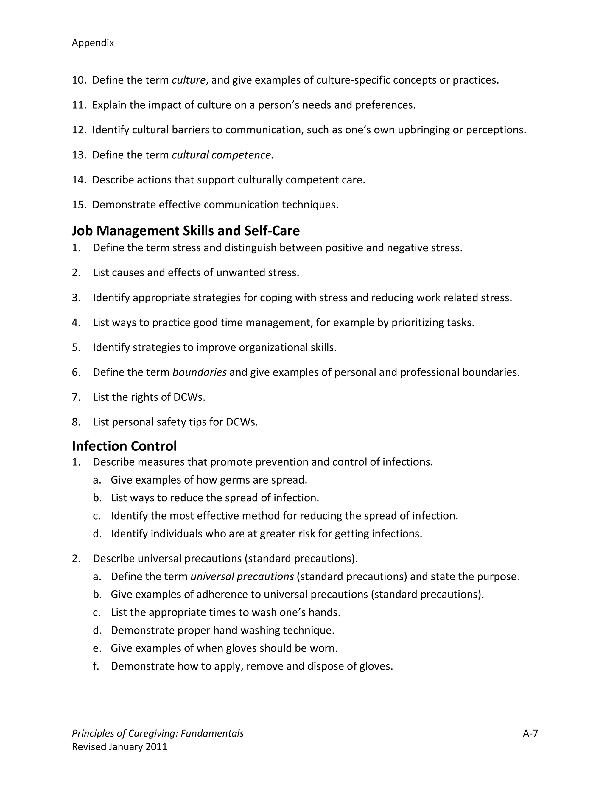 Appendix


10. Define the term culture, and give examples of culture-specific concepts or practices.

11. Explain the impact of culture on a person’s needs and preferences.

12. Identify cultural barriers to communication, such as one’s own upbringing or perceptions.

13. Define the term cultural competence.

14. Describe actions that support culturally competent care.

15. Demonstrate effective communication techniques.

Job Management Skills and Self-Care
1.   Define the term stress and distinguish between positive and negative stress.

2.   List causes and effects of unwanted stress.

3.   Identify appropriate strategies for coping with stress and reducing work related stress.

4.   List ways to practice good time management, for example by prioritizing tasks.

5.   Identify strategies to improve organizational skills.

6.   Define the term boundaries and give examples of personal and professional boundaries.

7.   List the rights of DCWs.

8.   List personal safety tips for DCWs.

Infection Control
1.   Describe measures that promote prevention and control of infections.
     a. Give examples of how germs are spread.
     b. List ways to reduce the spread of infection.
     c. Identify the most effective method for reducing the spread of infection.
     d. Identify individuals who are at greater risk for getting infections.

2.   Describe universal precautions (standard precautions).
     a. Define the term universal precautions (standard precautions) and state the purpose.
     b. Give examples of adherence to universal precautions (standard precautions).
     c. List the appropriate times to wash one’s hands.
     d. Demonstrate proper hand washing technique.
     e. Give examples of when gloves should be worn.
     f. Demonstrate how to apply, remove and dispose of gloves.




Principles of Caregiving: Fundamentals                                                          A-7
Revised January 2011
 