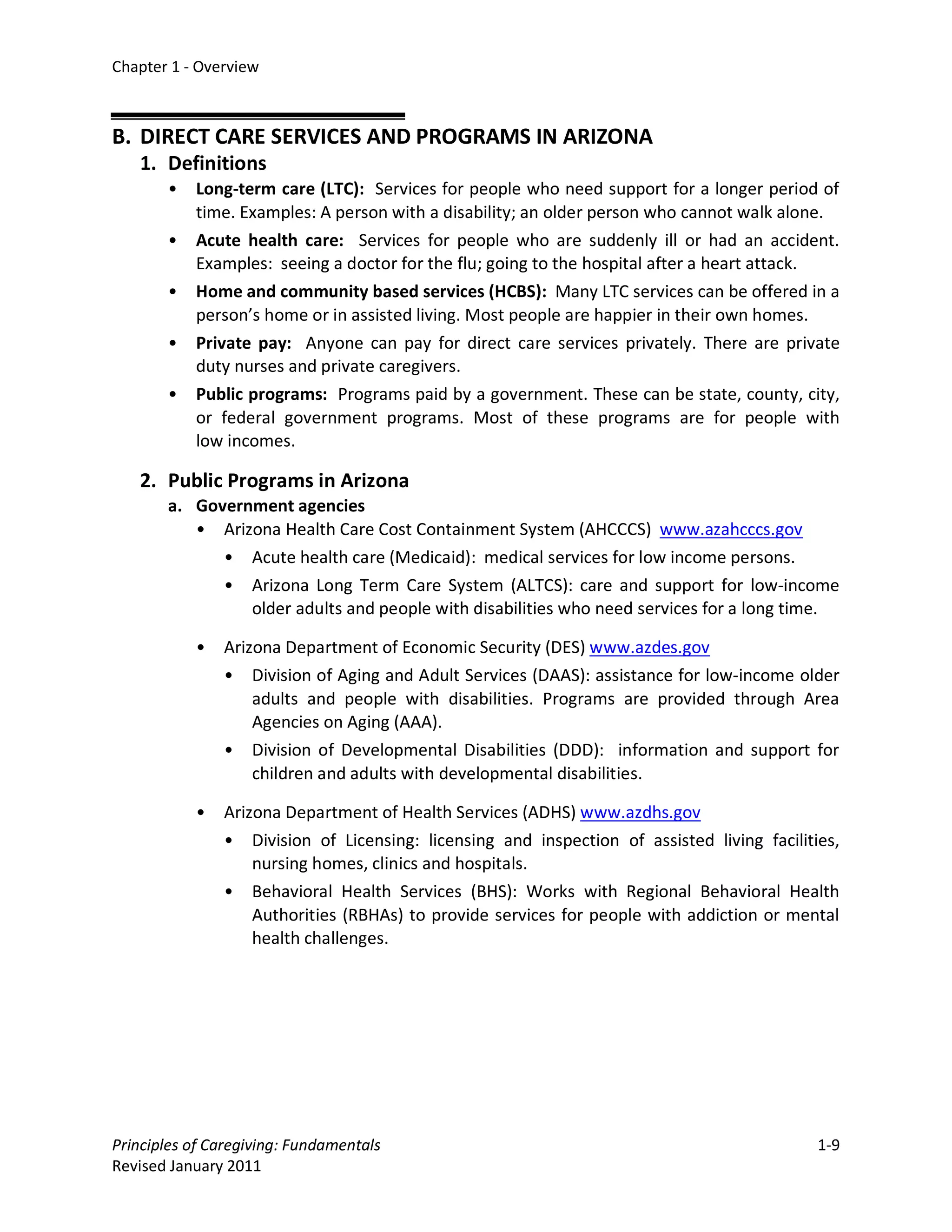 Chapter 1 - Overview



B. DIRECT CARE SERVICES AND PROGRAMS IN ARIZONA
   1. Definitions
       •   Long-term care (LTC): Services for people who need support for a longer period of
           time. Examples: A person with a disability; an older person who cannot walk alone.
       •   Acute health care: Services for people who are suddenly ill or had an accident.
           Examples: seeing a doctor for the flu; going to the hospital after a heart attack.
       •   Home and community based services (HCBS): Many LTC services can be offered in a
           person’s home or in assisted living. Most people are happier in their own homes.
       •   Private pay: Anyone can pay for direct care services privately. There are private
           duty nurses and private caregivers.
       •   Public programs: Programs paid by a government. These can be state, county, city,
           or federal government programs. Most of these programs are for people with
           low incomes.

   2. Public Programs in Arizona
       a. Government agencies
          • Arizona Health Care Cost Containment System (AHCCCS) www.azahcccs.gov
             • Acute health care (Medicaid): medical services for low income persons.
             • Arizona Long Term Care System (ALTCS): care and support for low-income
                older adults and people with disabilities who need services for a long time.

           •   Arizona Department of Economic Security (DES) www.azdes.gov
               • Division of Aging and Adult Services (DAAS): assistance for low-income older
                   adults and people with disabilities. Programs are provided through Area
                   Agencies on Aging (AAA).
               • Division of Developmental Disabilities (DDD): information and support for
                   children and adults with developmental disabilities.

           •   Arizona Department of Health Services (ADHS) www.azdhs.gov
               • Division of Licensing: licensing and inspection of assisted living facilities,
                   nursing homes, clinics and hospitals.
               • Behavioral Health Services (BHS): Works with Regional Behavioral Health
                   Authorities (RBHAs) to provide services for people with addiction or mental
                   health challenges.




Principles of Caregiving: Fundamentals                                                      1-9
Revised January 2011
 