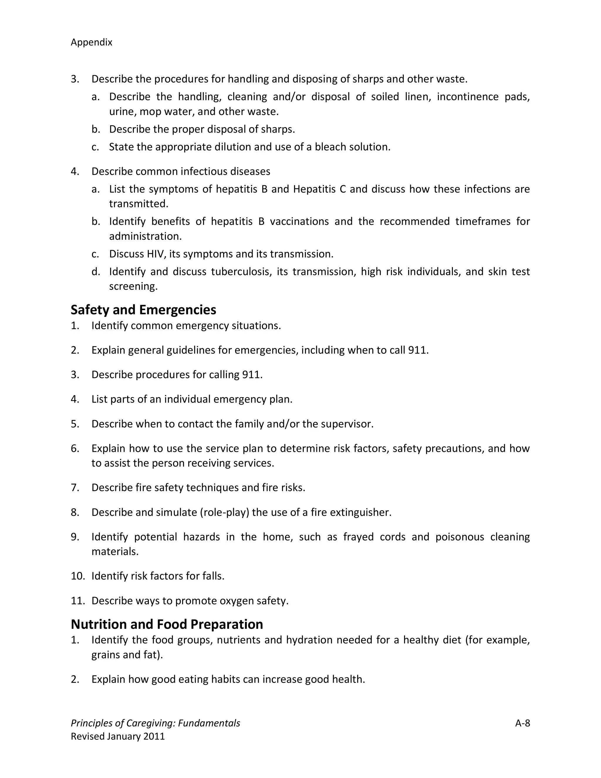 Appendix


3.   Describe the procedures for handling and disposing of sharps and other waste.
     a. Describe the handling, cleaning and/or disposal of soiled linen, incontinence pads,
        urine, mop water, and other waste.
     b. Describe the proper disposal of sharps.
     c. State the appropriate dilution and use of a bleach solution.

4.   Describe common infectious diseases
     a. List the symptoms of hepatitis B and Hepatitis C and discuss how these infections are
        transmitted.
     b. Identify benefits of hepatitis B vaccinations and the recommended timeframes for
        administration.
     c. Discuss HIV, its symptoms and its transmission.
     d. Identify and discuss tuberculosis, its transmission, high risk individuals, and skin test
        screening.

Safety and Emergencies
1.   Identify common emergency situations.

2.   Explain general guidelines for emergencies, including when to call 911.

3.   Describe procedures for calling 911.

4.   List parts of an individual emergency plan.

5.   Describe when to contact the family and/or the supervisor.

6.   Explain how to use the service plan to determine risk factors, safety precautions, and how
     to assist the person receiving services.

7.   Describe fire safety techniques and fire risks.

8.   Describe and simulate (role-play) the use of a fire extinguisher.

9.   Identify potential hazards in the home, such as frayed cords and poisonous cleaning
     materials.

10. Identify risk factors for falls.

11. Describe ways to promote oxygen safety.

Nutrition and Food Preparation
1.   Identify the food groups, nutrients and hydration needed for a healthy diet (for example,
     grains and fat).

2.   Explain how good eating habits can increase good health.


Principles of Caregiving: Fundamentals                                                       A-8
Revised January 2011
 