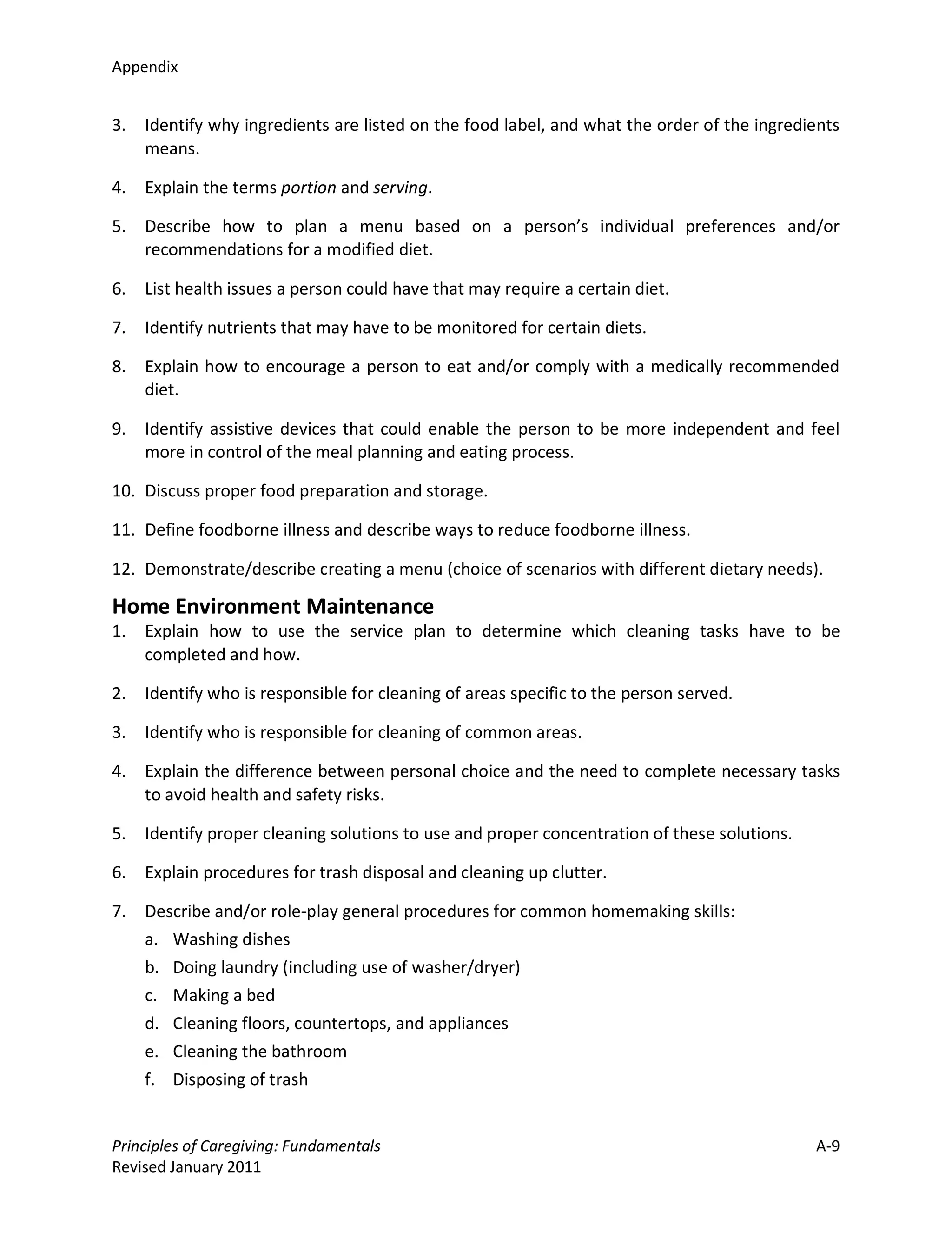 Appendix


3.   Identify why ingredients are listed on the food label, and what the order of the ingredients
     means.

4.   Explain the terms portion and serving.

5.   Describe how to plan a menu based on a person’s individual preferences and/or
     recommendations for a modified diet.

6.   List health issues a person could have that may require a certain diet.

7.   Identify nutrients that may have to be monitored for certain diets.

8.   Explain how to encourage a person to eat and/or comply with a medically recommended
     diet.

9.   Identify assistive devices that could enable the person to be more independent and feel
     more in control of the meal planning and eating process.

10. Discuss proper food preparation and storage.

11. Define foodborne illness and describe ways to reduce foodborne illness.

12. Demonstrate/describe creating a menu (choice of scenarios with different dietary needs).

Home Environment Maintenance
1.   Explain how to use the service plan to determine which cleaning tasks have to be
     completed and how.

2.   Identify who is responsible for cleaning of areas specific to the person served.

3.   Identify who is responsible for cleaning of common areas.

4.   Explain the difference between personal choice and the need to complete necessary tasks
     to avoid health and safety risks.

5.   Identify proper cleaning solutions to use and proper concentration of these solutions.

6.   Explain procedures for trash disposal and cleaning up clutter.

7.   Describe and/or role-play general procedures for common homemaking skills:
     a. Washing dishes
     b. Doing laundry (including use of washer/dryer)
     c. Making a bed
     d. Cleaning floors, countertops, and appliances
     e. Cleaning the bathroom
     f. Disposing of trash


Principles of Caregiving: Fundamentals                                                        A-9
Revised January 2011
 