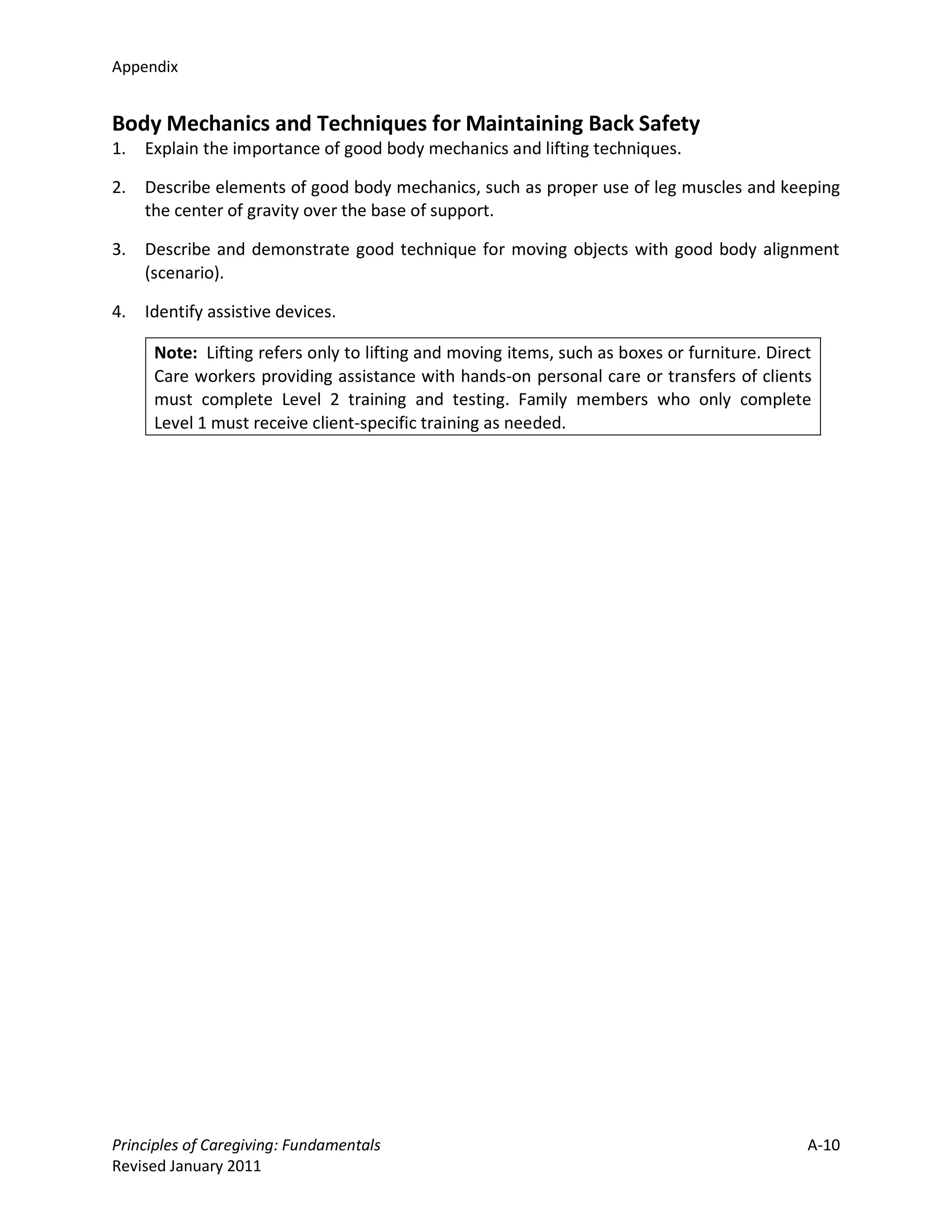 Appendix


Body Mechanics and Techniques for Maintaining Back Safety
1.   Explain the importance of good body mechanics and lifting techniques.

2.   Describe elements of good body mechanics, such as proper use of leg muscles and keeping
     the center of gravity over the base of support.

3.   Describe and demonstrate good technique for moving objects with good body alignment
     (scenario).

4.   Identify assistive devices.

      Note: Lifting refers only to lifting and moving items, such as boxes or furniture. Direct
      Care workers providing assistance with hands-on personal care or transfers of clients
      must complete Level 2 training and testing. Family members who only complete
      Level 1 must receive client-specific training as needed.




Principles of Caregiving: Fundamentals                                                        A-10
Revised January 2011
 