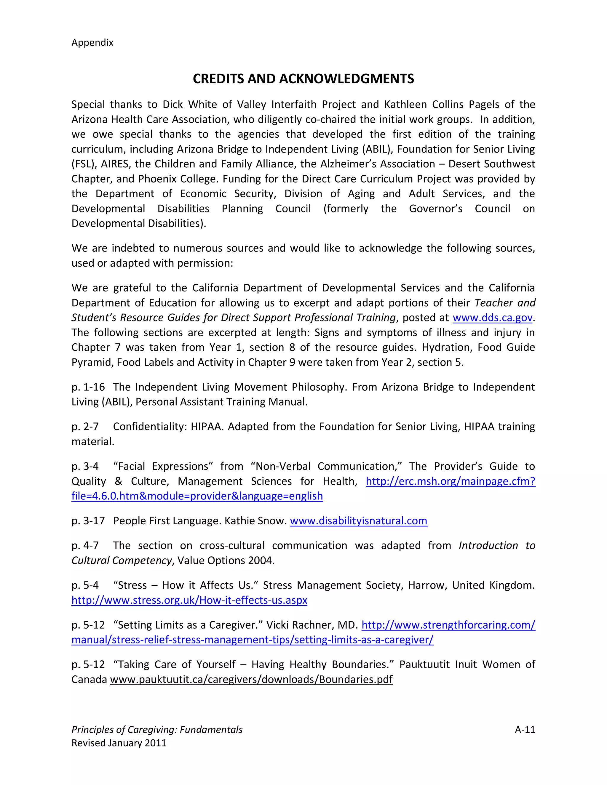 Appendix


                          CREDITS AND ACKNOWLEDGMENTS
Special thanks to Dick White of Valley Interfaith Project and Kathleen Collins Pagels of the
Arizona Health Care Association, who diligently co-chaired the initial work groups. In addition,
we owe special thanks to the agencies that developed the first edition of the training
curriculum, including Arizona Bridge to Independent Living (ABIL), Foundation for Senior Living
(FSL), AIRES, the Children and Family Alliance, the Alzheimer’s Association – Desert Southwest
Chapter, and Phoenix College. Funding for the Direct Care Curriculum Project was provided by
the Department of Economic Security, Division of Aging and Adult Services, and the
Developmental Disabilities Planning Council (formerly the Governor’s Council on
Developmental Disabilities).

We are indebted to numerous sources and would like to acknowledge the following sources,
used or adapted with permission:

We are grateful to the California Department of Developmental Services and the California
Department of Education for allowing us to excerpt and adapt portions of their Teacher and
Student’s Resource Guides for Direct Support Professional Training, posted at www.dds.ca.gov.
The following sections are excerpted at length: Signs and symptoms of illness and injury in
Chapter 7 was taken from Year 1, section 8 of the resource guides. Hydration, Food Guide
Pyramid, Food Labels and Activity in Chapter 9 were taken from Year 2, section 5.

p. 1-16 The Independent Living Movement Philosophy. From Arizona Bridge to Independent
Living (ABIL), Personal Assistant Training Manual.

p. 2-7 Confidentiality: HIPAA. Adapted from the Foundation for Senior Living, HIPAA training
material.

p. 3-4 “Facial Expressions” from “Non-Verbal Communication,” The Provider’s Guide to
Quality & Culture, Management Sciences for Health, http://erc.msh.org/mainpage.cfm?
file=4.6.0.htm&module=provider&language=english

p. 3-17 People First Language. Kathie Snow. www.disabilityisnatural.com

p. 4-7 The section on cross-cultural communication was adapted from Introduction to
Cultural Competency, Value Options 2004.

p. 5-4 “Stress – How it Affects Us.” Stress Management Society, Harrow, United Kingdom.
http://www.stress.org.uk/How-it-effects-us.aspx

p. 5-12 “Setting Limits as a Caregiver.” Vicki Rachner, MD. http://www.strengthforcaring.com/
manual/stress-relief-stress-management-tips/setting-limits-as-a-caregiver/

p. 5-12 “Taking Care of Yourself – Having Healthy Boundaries.” Pauktuutit Inuit Women of
Canada www.pauktuutit.ca/caregivers/downloads/Boundaries.pdf



Principles of Caregiving: Fundamentals                                                     A-11
Revised January 2011
 
