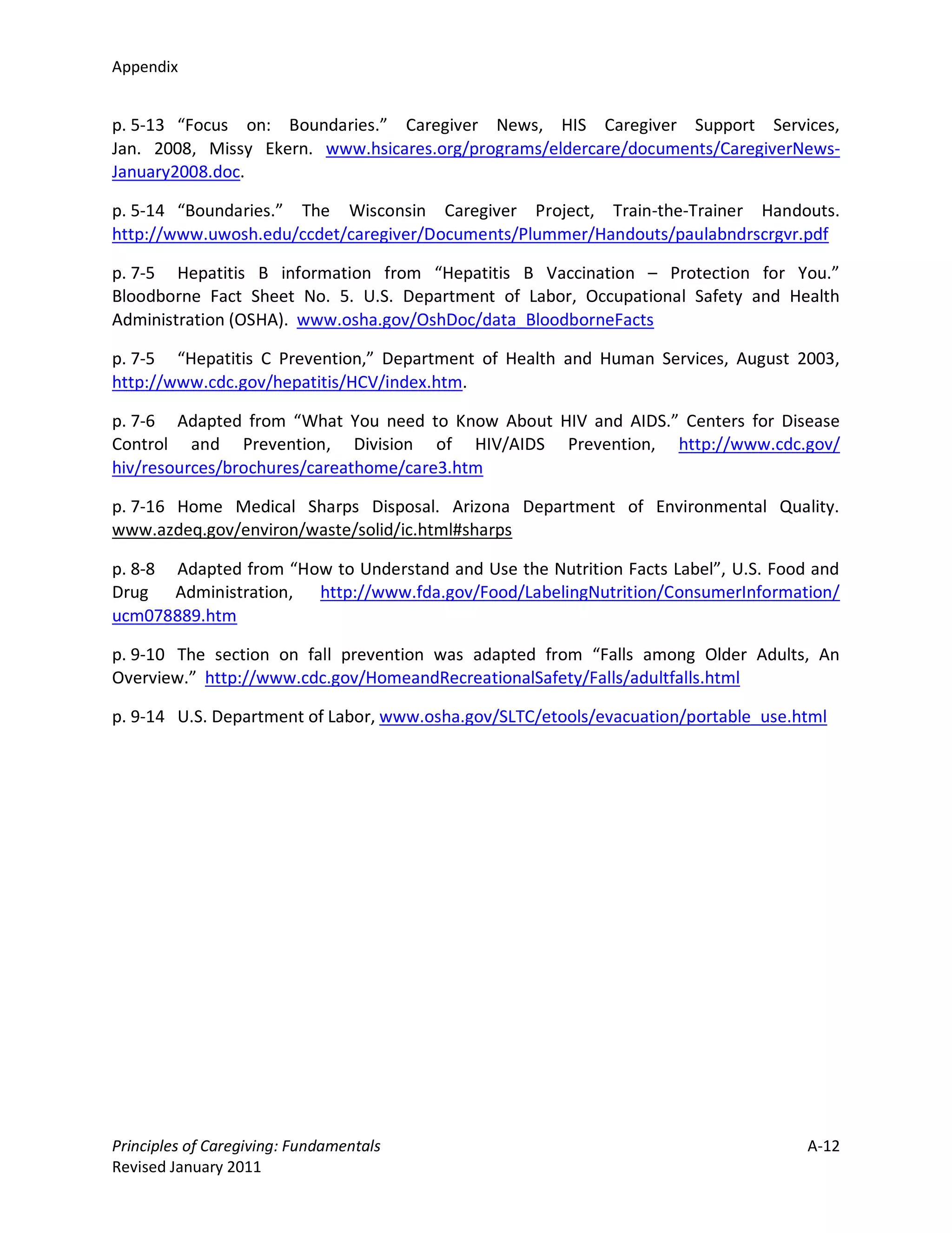 Appendix


p. 5-13 “Focus on: Boundaries.” Caregiver News, HIS Caregiver Support Services,
Jan. 2008, Missy Ekern. www.hsicares.org/programs/eldercare/documents/CaregiverNews-
January2008.doc.

p. 5-14 “Boundaries.” The Wisconsin Caregiver Project, Train-the-Trainer Handouts.
http://www.uwosh.edu/ccdet/caregiver/Documents/Plummer/Handouts/paulabndrscrgvr.pdf

p. 7-5 Hepatitis B information from “Hepatitis B Vaccination – Protection for You.”
Bloodborne Fact Sheet No. 5. U.S. Department of Labor, Occupational Safety and Health
Administration (OSHA). www.osha.gov/OshDoc/data_BloodborneFacts

p. 7-5 “Hepatitis C Prevention,” Department of Health and Human Services, August 2003,
http://www.cdc.gov/hepatitis/HCV/index.htm.

p. 7-6 Adapted from “What You need to Know About HIV and AIDS.” Centers for Disease
Control and Prevention, Division of HIV/AIDS Prevention, http://www.cdc.gov/
hiv/resources/brochures/careathome/care3.htm

p. 7-16 Home Medical Sharps Disposal. Arizona Department of Environmental Quality.
www.azdeq.gov/environ/waste/solid/ic.html#sharps

p. 8-8 Adapted from “How to Understand and Use the Nutrition Facts Label”, U.S. Food and
Drug Administration, http://www.fda.gov/Food/LabelingNutrition/ConsumerInformation/
ucm078889.htm

p. 9-10 The section on fall prevention was adapted from “Falls among Older Adults, An
Overview.” http://www.cdc.gov/HomeandRecreationalSafety/Falls/adultfalls.html

p. 9-14 U.S. Department of Labor, www.osha.gov/SLTC/etools/evacuation/portable_use.html




Principles of Caregiving: Fundamentals                                              A-12
Revised January 2011
 