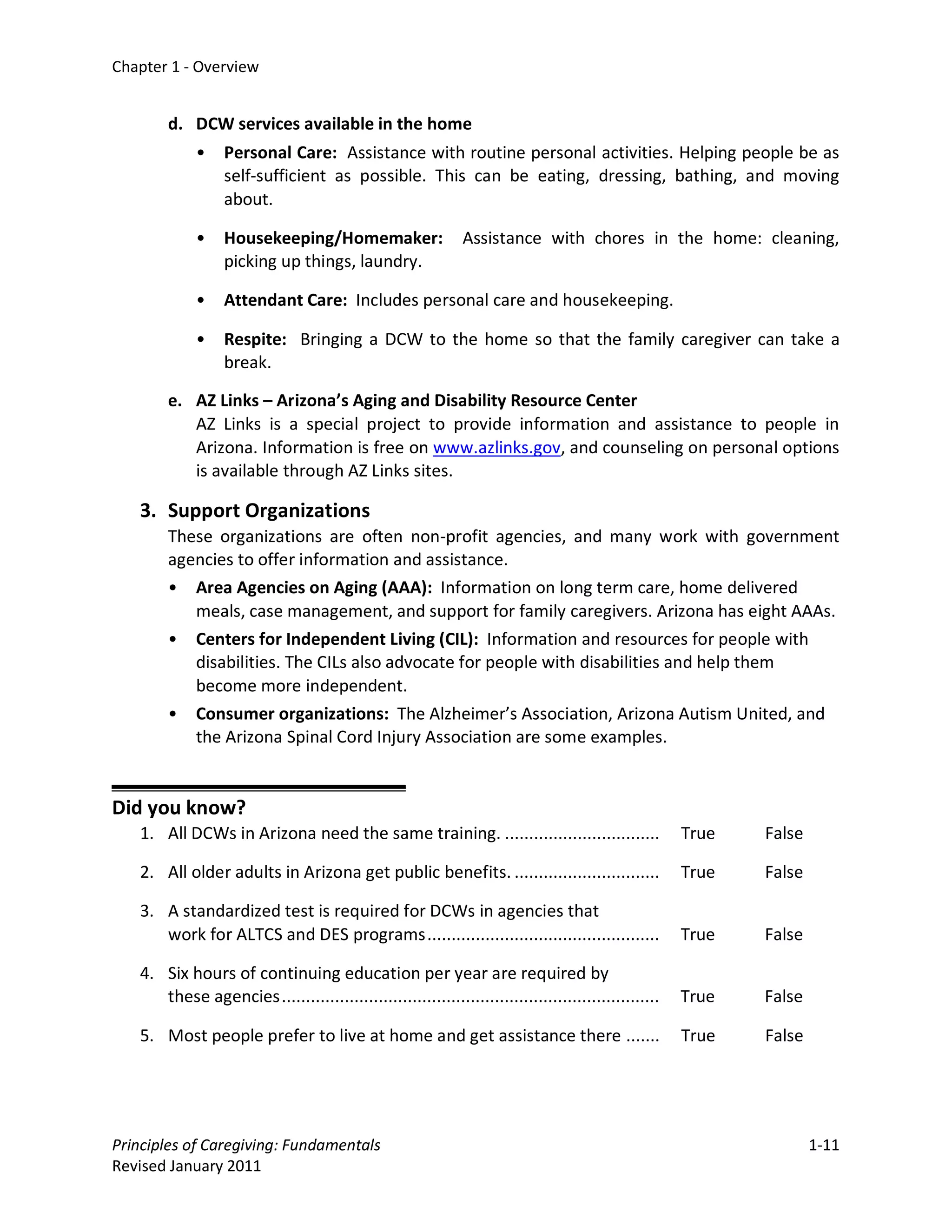 Chapter 1 - Overview


        d. DCW services available in the home
             •    Personal Care: Assistance with routine personal activities. Helping people be as
                  self-sufficient as possible. This can be eating, dressing, bathing, and moving
                  about.

             •    Housekeeping/Homemaker:                     Assistance with chores in the home: cleaning,
                  picking up things, laundry.

             •    Attendant Care: Includes personal care and housekeeping.

             •    Respite: Bringing a DCW to the home so that the family caregiver can take a
                  break.

        e. AZ Links – Arizona’s Aging and Disability Resource Center
           AZ Links is a special project to provide information and assistance to people in
           Arizona. Information is free on www.azlinks.gov, and counseling on personal options
           is available through AZ Links sites.

   3. Support Organizations
        These organizations are often non-profit agencies, and many work with government
        agencies to offer information and assistance.
        • Area Agencies on Aging (AAA): Information on long term care, home delivered
           meals, case management, and support for family caregivers. Arizona has eight AAAs.
        • Centers for Independent Living (CIL): Information and resources for people with
           disabilities. The CILs also advocate for people with disabilities and help them
           become more independent.
        • Consumer organizations: The Alzheimer’s Association, Arizona Autism United, and
           the Arizona Spinal Cord Injury Association are some examples.


Did you know?
   1. All DCWs in Arizona need the same training. ................................                    True   False

   2. All older adults in Arizona get public benefits. ..............................                 True   False

   3. A standardized test is required for DCWs in agencies that
      work for ALTCS and DES programs ................................................                True   False

   4. Six hours of continuing education per year are required by
      these agencies ..............................................................................   True   False

   5. Most people prefer to live at home and get assistance there .......                             True   False




Principles of Caregiving: Fundamentals                                                                               1-11
Revised January 2011
 
