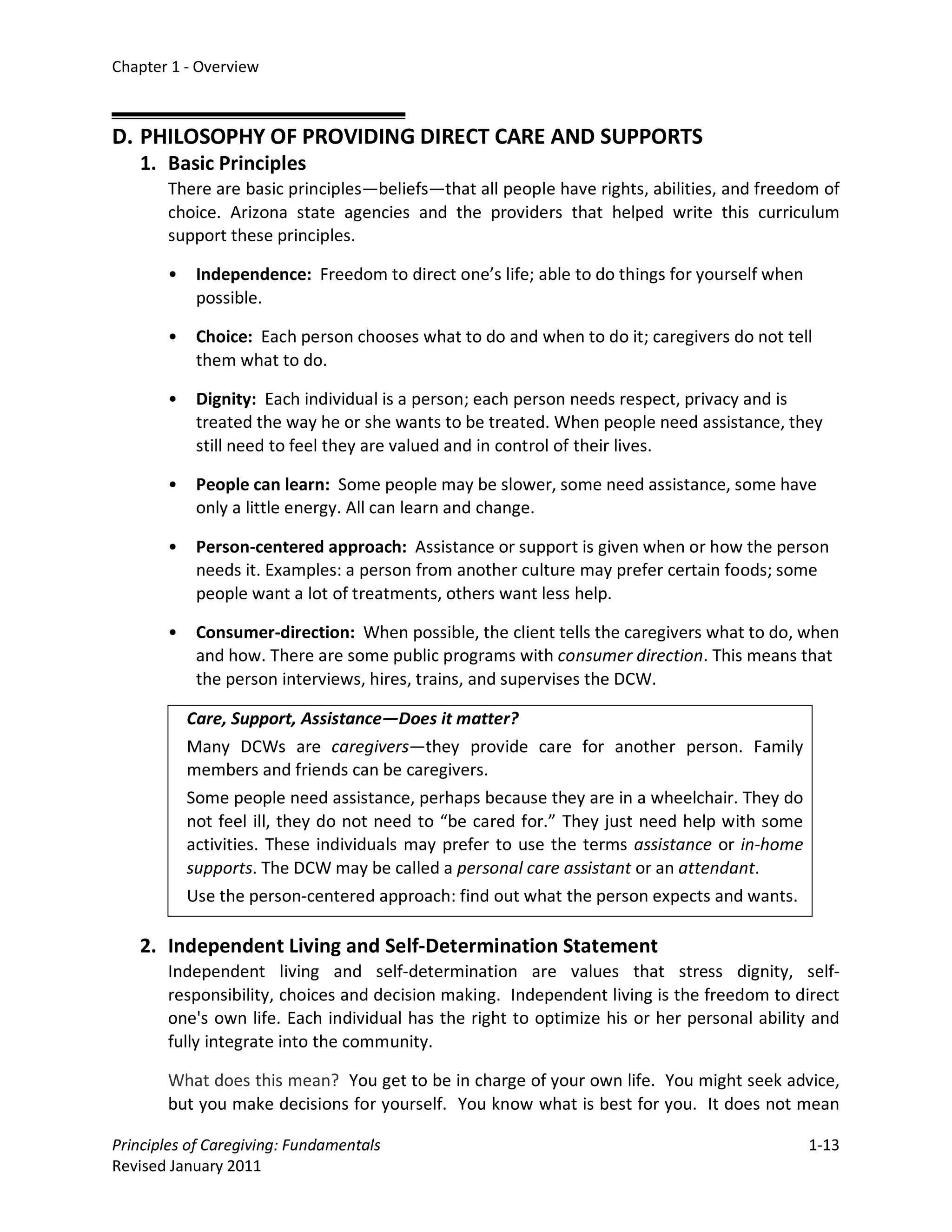 Chapter 1 - Overview



D. PHILOSOPHY OF PROVIDING DIRECT CARE AND SUPPORTS
   1. Basic Principles
       There are basic principles—beliefs—that all people have rights, abilities, and freedom of
       choice. Arizona state agencies and the providers that helped write this curriculum
       support these principles.

       •    Independence: Freedom to direct one’s life; able to do things for yourself when
            possible.

       •    Choice: Each person chooses what to do and when to do it; caregivers do not tell
            them what to do.

       •    Dignity: Each individual is a person; each person needs respect, privacy and is
            treated the way he or she wants to be treated. When people need assistance, they
            still need to feel they are valued and in control of their lives.

       •    People can learn: Some people may be slower, some need assistance, some have
            only a little energy. All can learn and change.

       •    Person-centered approach: Assistance or support is given when or how the person
            needs it. Examples: a person from another culture may prefer certain foods; some
            people want a lot of treatments, others want less help.

       •    Consumer-direction: When possible, the client tells the caregivers what to do, when
            and how. There are some public programs with consumer direction. This means that
            the person interviews, hires, trains, and supervises the DCW.

           Care, Support, Assistance—Does it matter?
           Many DCWs are caregivers—they provide care for another person. Family
           members and friends can be caregivers.
           Some people need assistance, perhaps because they are in a wheelchair. They do
           not feel ill, they do not need to “be cared for.” They just need help with some
           activities. These individuals may prefer to use the terms assistance or in-home
           supports. The DCW may be called a personal care assistant or an attendant.
           Use the person-centered approach: find out what the person expects and wants.

   2. Independent Living and Self-Determination Statement
       Independent living and self-determination are values that stress dignity, self-
       responsibility, choices and decision making. Independent living is the freedom to direct
       one's own life. Each individual has the right to optimize his or her personal ability and
       fully integrate into the community.

       What does this mean? You get to be in charge of your own life. You might seek advice,
       but you make decisions for yourself. You know what is best for you. It does not mean

Principles of Caregiving: Fundamentals                                                        1-13
Revised January 2011
 