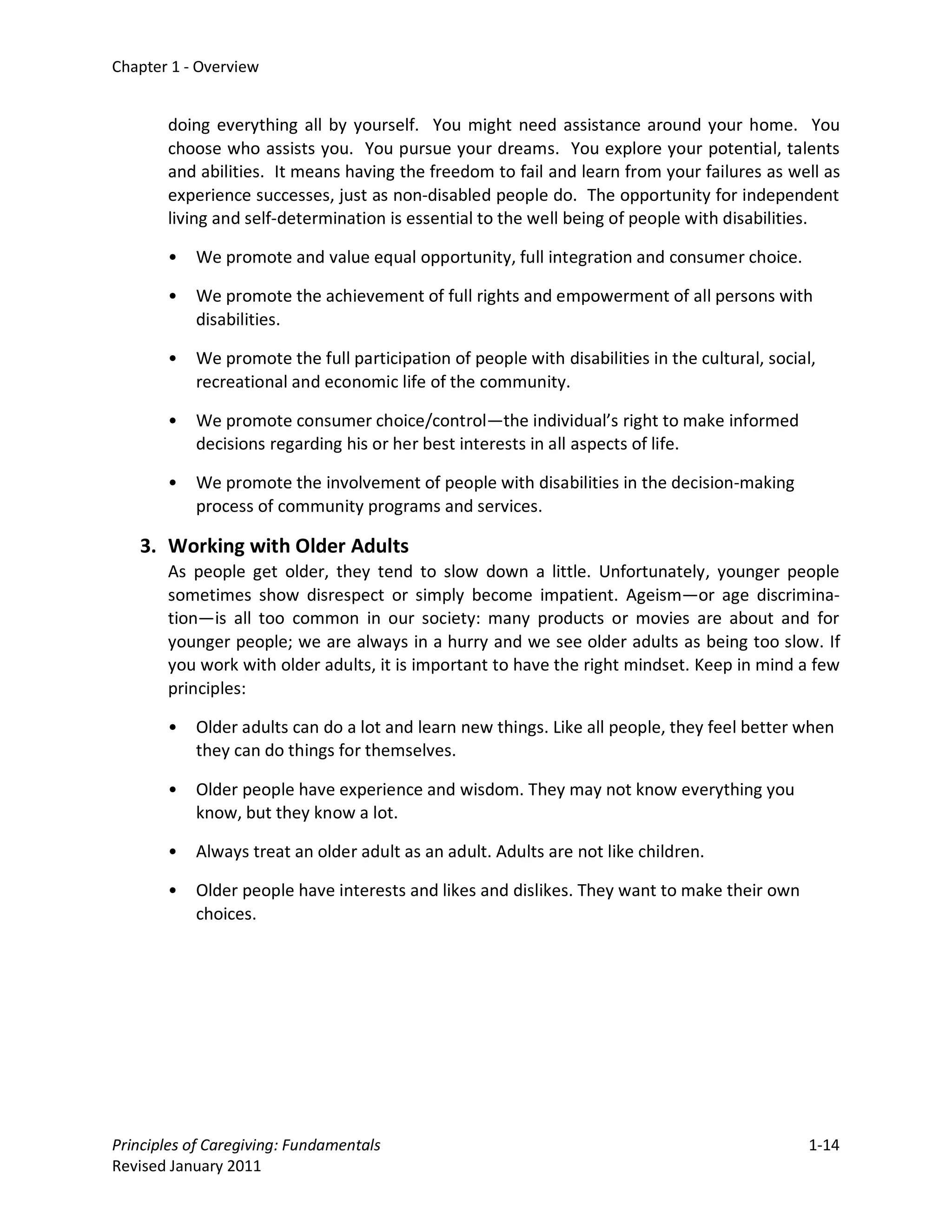 Chapter 1 - Overview


       doing everything all by yourself. You might need assistance around your home. You
       choose who assists you. You pursue your dreams. You explore your potential, talents
       and abilities. It means having the freedom to fail and learn from your failures as well as
       experience successes, just as non-disabled people do. The opportunity for independent
       living and self-determination is essential to the well being of people with disabilities.

       •   We promote and value equal opportunity, full integration and consumer choice.

       •   We promote the achievement of full rights and empowerment of all persons with
           disabilities.

       •   We promote the full participation of people with disabilities in the cultural, social,
           recreational and economic life of the community.

       •   We promote consumer choice/control—the individual’s right to make informed
           decisions regarding his or her best interests in all aspects of life.

       •   We promote the involvement of people with disabilities in the decision-making
           process of community programs and services.

   3. Working with Older Adults
       As people get older, they tend to slow down a little. Unfortunately, younger people
       sometimes show disrespect or simply become impatient. Ageism—or age discrimina-
       tion—is all too common in our society: many products or movies are about and for
       younger people; we are always in a hurry and we see older adults as being too slow. If
       you work with older adults, it is important to have the right mindset. Keep in mind a few
       principles:

       •   Older adults can do a lot and learn new things. Like all people, they feel better when
           they can do things for themselves.

       •   Older people have experience and wisdom. They may not know everything you
           know, but they know a lot.

       •   Always treat an older adult as an adult. Adults are not like children.

       •   Older people have interests and likes and dislikes. They want to make their own
           choices.




Principles of Caregiving: Fundamentals                                                          1-14
Revised January 2011
 