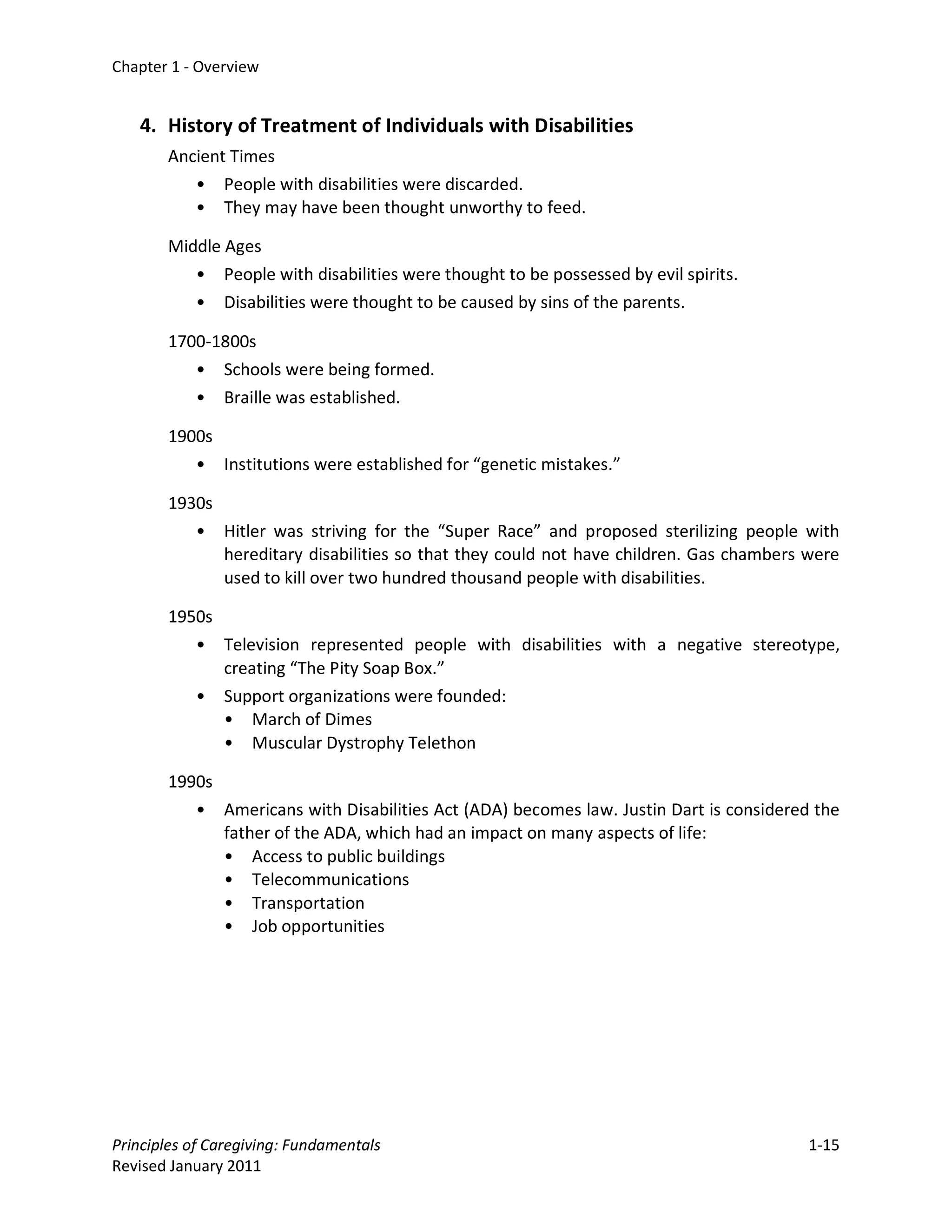 Chapter 1 - Overview


   4. History of Treatment of Individuals with Disabilities
       Ancient Times
          • People with disabilities were discarded.
          • They may have been thought unworthy to feed.

       Middle Ages
          • People with disabilities were thought to be possessed by evil spirits.
          • Disabilities were thought to be caused by sins of the parents.

       1700-1800s
          • Schools were being formed.
          • Braille was established.

       1900s
          • Institutions were established for “genetic mistakes.”

       1930s
          • Hitler was striving for the “Super Race” and proposed sterilizing people with
             hereditary disabilities so that they could not have children. Gas chambers were
             used to kill over two hundred thousand people with disabilities.

       1950s
          • Television represented people with disabilities with a negative stereotype,
             creating “The Pity Soap Box.”
          • Support organizations were founded:
             • March of Dimes
             • Muscular Dystrophy Telethon

       1990s
          • Americans with Disabilities Act (ADA) becomes law. Justin Dart is considered the
             father of the ADA, which had an impact on many aspects of life:
             • Access to public buildings
             • Telecommunications
             • Transportation
             • Job opportunities




Principles of Caregiving: Fundamentals                                                  1-15
Revised January 2011
 