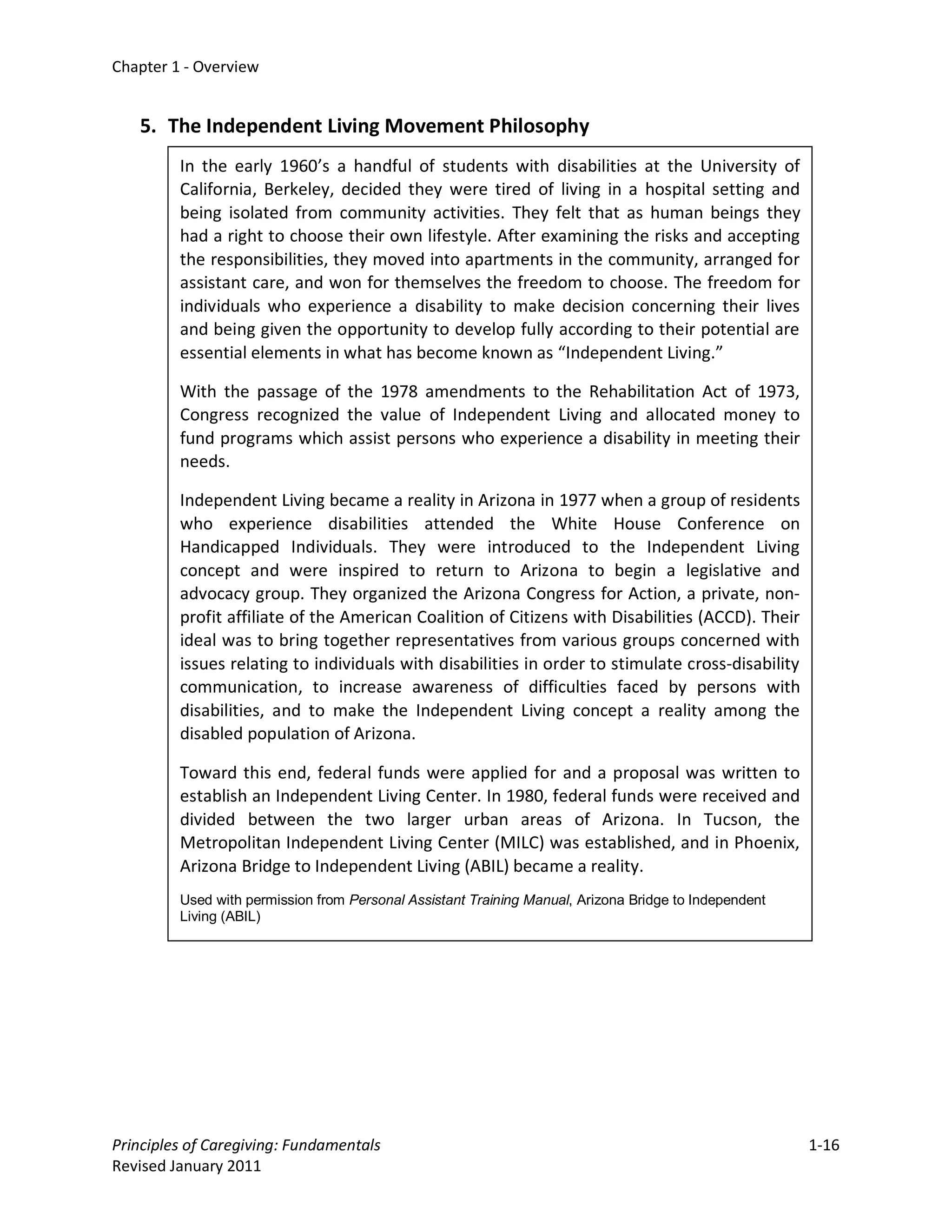 Chapter 1 - Overview


   5. The Independent Living Movement Philosophy
         In the early 1960’s a handful of students with disabilities at the University of
         California, Berkeley, decided they were tired of living in a hospital setting and
         being isolated from community activities. They felt that as human beings they
         had a right to choose their own lifestyle. After examining the risks and accepting
         the responsibilities, they moved into apartments in the community, arranged for
         assistant care, and won for themselves the freedom to choose. The freedom for
         individuals who experience a disability to make decision concerning their lives
         and being given the opportunity to develop fully according to their potential are
         essential elements in what has become known as “Independent Living.”

         With the passage of the 1978 amendments to the Rehabilitation Act of 1973,
         Congress recognized the value of Independent Living and allocated money to
         fund programs which assist persons who experience a disability in meeting their
         needs.

         Independent Living became a reality in Arizona in 1977 when a group of residents
         who experience disabilities attended the White House Conference on
         Handicapped Individuals. They were introduced to the Independent Living
         concept and were inspired to return to Arizona to begin a legislative and
         advocacy group. They organized the Arizona Congress for Action, a private, non-
         profit affiliate of the American Coalition of Citizens with Disabilities (ACCD). Their
         ideal was to bring together representatives from various groups concerned with
         issues relating to individuals with disabilities in order to stimulate cross-disability
         communication, to increase awareness of difficulties faced by persons with
         disabilities, and to make the Independent Living concept a reality among the
         disabled population of Arizona.

         Toward this end, federal funds were applied for and a proposal was written to
         establish an Independent Living Center. In 1980, federal funds were received and
         divided between the two larger urban areas of Arizona. In Tucson, the
         Metropolitan Independent Living Center (MILC) was established, and in Phoenix,
         Arizona Bridge to Independent Living (ABIL) became a reality.
         Used with permission from Personal Assistant Training Manual, Arizona Bridge to Independent
         Living (ABIL)




Principles of Caregiving: Fundamentals                                                                 1-16
Revised January 2011
 