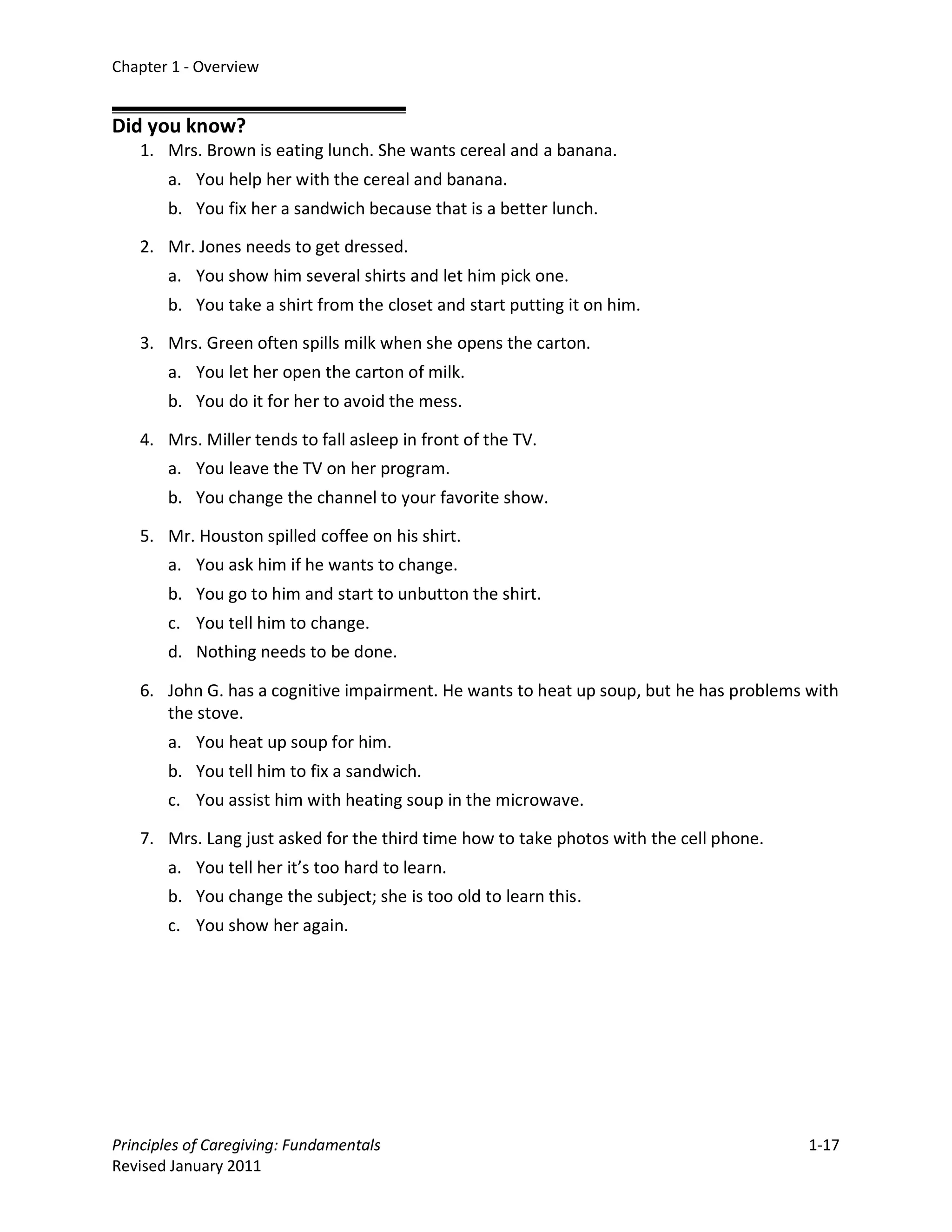 Chapter 1 - Overview


Did you know?
   1. Mrs. Brown is eating lunch. She wants cereal and a banana.
       a. You help her with the cereal and banana.
       b. You fix her a sandwich because that is a better lunch.

   2. Mr. Jones needs to get dressed.
       a. You show him several shirts and let him pick one.
       b. You take a shirt from the closet and start putting it on him.

   3. Mrs. Green often spills milk when she opens the carton.
       a. You let her open the carton of milk.
       b. You do it for her to avoid the mess.

   4. Mrs. Miller tends to fall asleep in front of the TV.
       a. You leave the TV on her program.
       b. You change the channel to your favorite show.

   5. Mr. Houston spilled coffee on his shirt.
       a. You ask him if he wants to change.
       b. You go to him and start to unbutton the shirt.
       c. You tell him to change.
       d. Nothing needs to be done.

   6. John G. has a cognitive impairment. He wants to heat up soup, but he has problems with
      the stove.
       a. You heat up soup for him.
       b. You tell him to fix a sandwich.
       c. You assist him with heating soup in the microwave.

   7. Mrs. Lang just asked for the third time how to take photos with the cell phone.
       a. You tell her it’s too hard to learn.
       b. You change the subject; she is too old to learn this.
       c. You show her again.




Principles of Caregiving: Fundamentals                                                  1-17
Revised January 2011
 