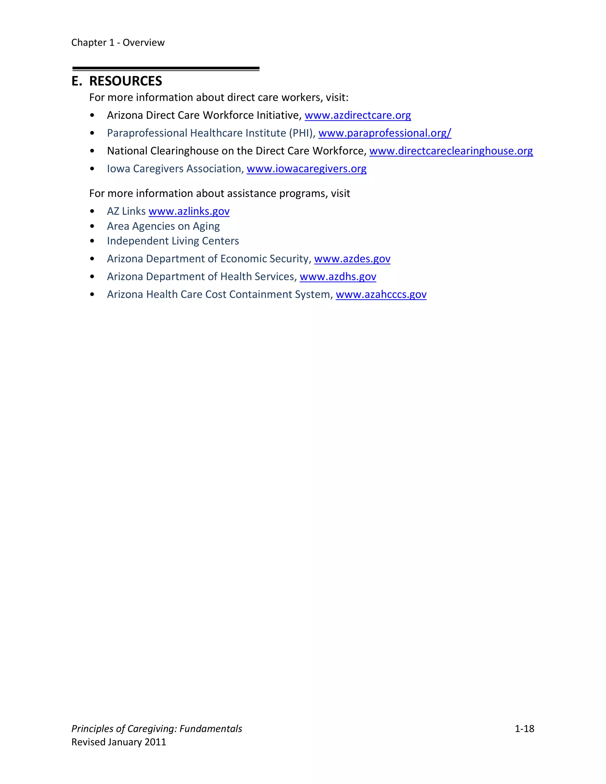 Chapter 1 - Overview


E. RESOURCES
   For more information about direct care workers, visit:
   • Arizona Direct Care Workforce Initiative, www.azdirectcare.org
   • Paraprofessional Healthcare Institute (PHI), www.paraprofessional.org/
   • National Clearinghouse on the Direct Care Workforce, www.directcareclearinghouse.org
   • Iowa Caregivers Association, www.iowacaregivers.org

   For more information about assistance programs, visit
   • AZ Links www.azlinks.gov
   • Area Agencies on Aging
   • Independent Living Centers
   • Arizona Department of Economic Security, www.azdes.gov
   • Arizona Department of Health Services, www.azdhs.gov
   • Arizona Health Care Cost Containment System, www.azahcccs.gov




Principles of Caregiving: Fundamentals                                               1-18
Revised January 2011
 
