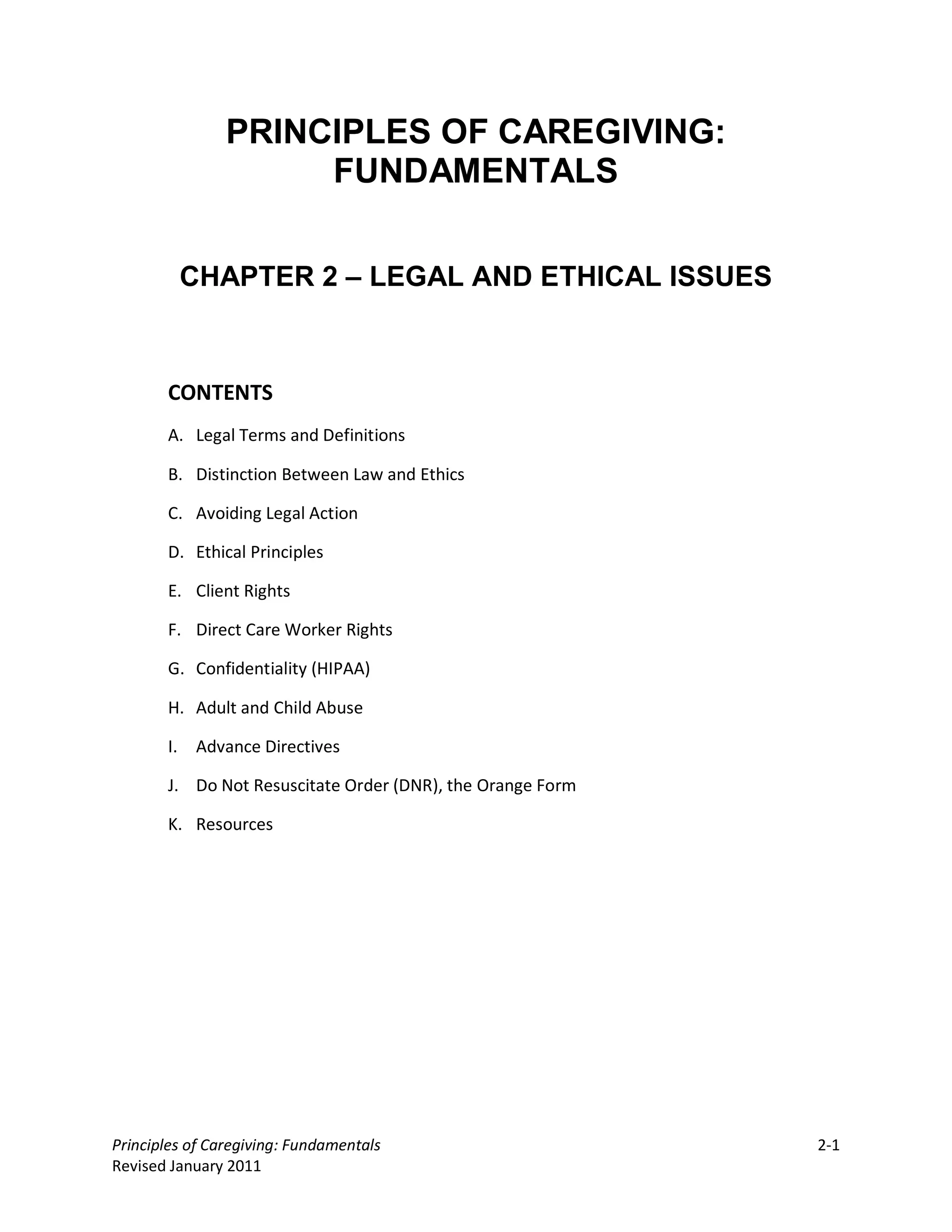 PRINCIPLES OF CAREGIVING:
                     FUNDAMENTALS


         CHAPTER 2 – LEGAL AND ETHICAL ISSUES



       CONTENTS
       A. Legal Terms and Definitions

       B. Distinction Between Law and Ethics

       C. Avoiding Legal Action

       D. Ethical Principles

       E. Client Rights

       F. Direct Care Worker Rights

       G. Confidentiality (HIPAA)

       H. Adult and Child Abuse

       I. Advance Directives

       J. Do Not Resuscitate Order (DNR), the Orange Form

       K. Resources




Principles of Caregiving: Fundamentals                      2-1
Revised January 2011
 