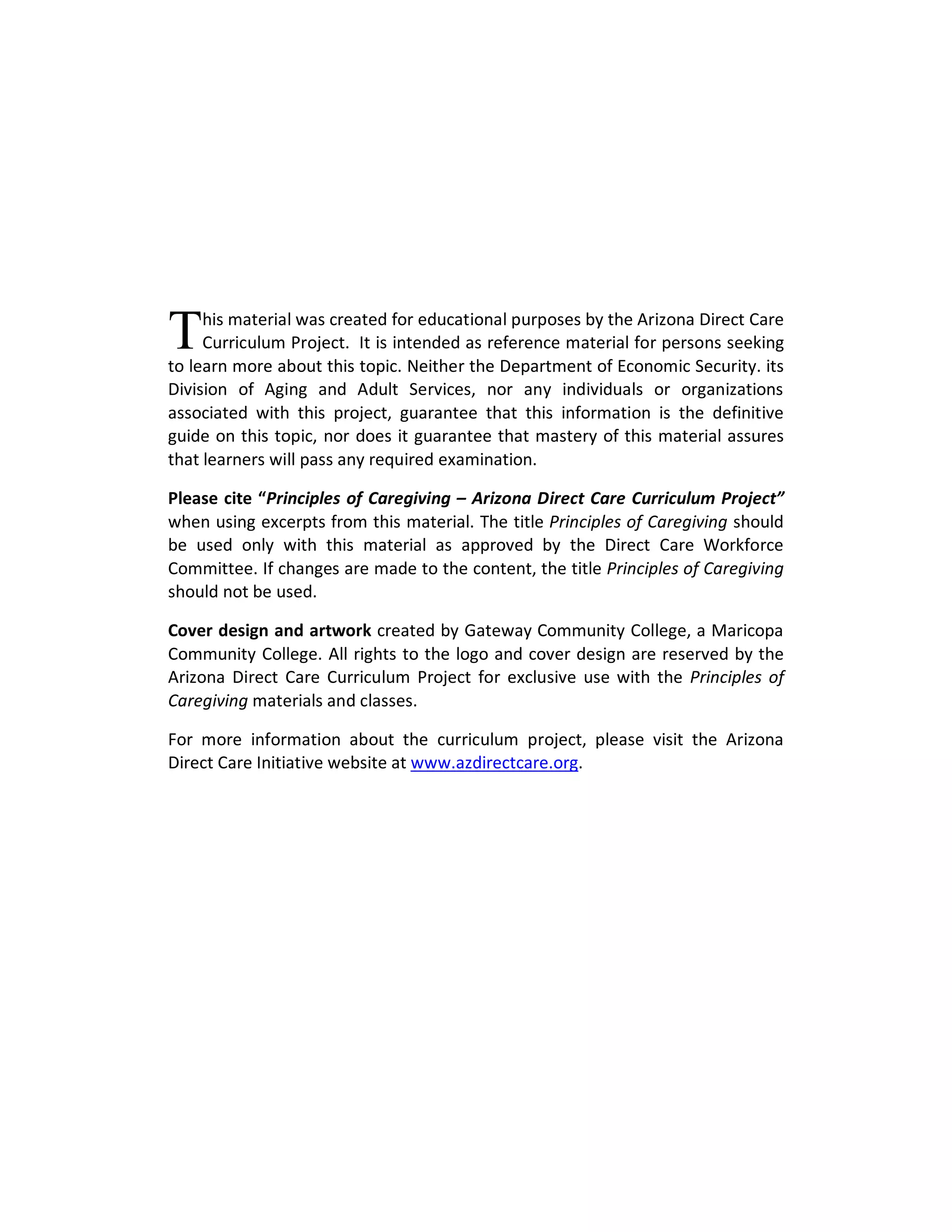 T    his material was created for educational purposes by the Arizona Direct Care
     Curriculum Project. It is intended as reference material for persons seeking
to learn more about this topic. Neither the Department of Economic Security. its
Division of Aging and Adult Services, nor any individuals or organizations
associated with this project, guarantee that this information is the definitive
guide on this topic, nor does it guarantee that mastery of this material assures
that learners will pass any required examination.

Please cite “Principles of Caregiving – Arizona Direct Care Curriculum Project”
when using excerpts from this material. The title Principles of Caregiving should
be used only with this material as approved by the Direct Care Workforce
Committee. If changes are made to the content, the title Principles of Caregiving
should not be used.

Cover design and artwork created by Gateway Community College, a Maricopa
Community College. All rights to the logo and cover design are reserved by the
Arizona Direct Care Curriculum Project for exclusive use with the Principles of
Caregiving materials and classes.

For more information about the curriculum project, please visit the Arizona
Direct Care Initiative website at www.azdirectcare.org.
 