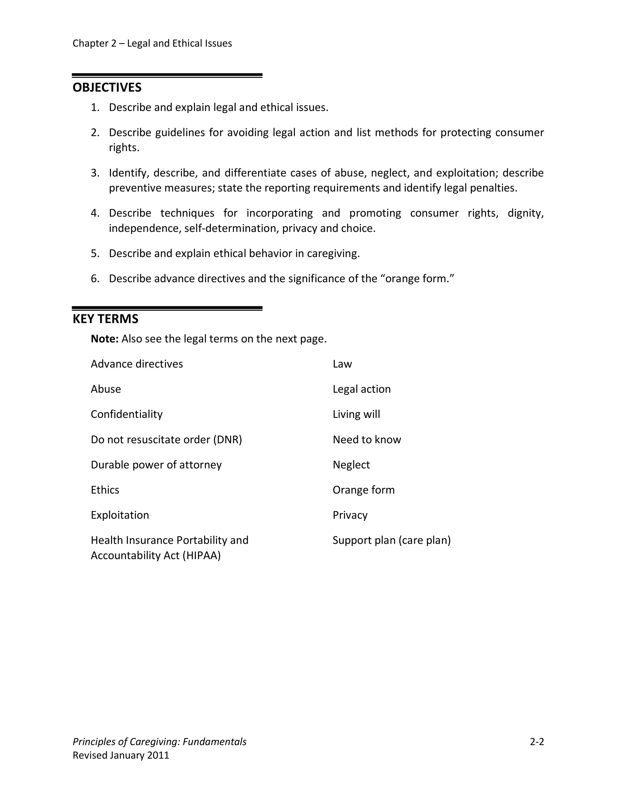 Chapter 2 – Legal and Ethical Issues



OBJECTIVES
    1. Describe and explain legal and ethical issues.

    2. Describe guidelines for avoiding legal action and list methods for protecting consumer
       rights.

    3. Identify, describe, and differentiate cases of abuse, neglect, and exploitation; describe
       preventive measures; state the reporting requirements and identify legal penalties.

    4. Describe techniques for incorporating and promoting consumer rights, dignity,
       independence, self-determination, privacy and choice.

    5. Describe and explain ethical behavior in caregiving.

    6. Describe advance directives and the significance of the “orange form.”


KEY TERMS
    Note: Also see the legal terms on the next page.

    Advance directives                                  Law

    Abuse                                               Legal action

    Confidentiality                                     Living will

    Do not resuscitate order (DNR)                      Need to know

    Durable power of attorney                           Neglect

    Ethics                                              Orange form

    Exploitation                                        Privacy

    Health Insurance Portability and                    Support plan (care plan)
    Accountability Act (HIPAA)




Principles of Caregiving: Fundamentals                                                       2-2
Revised January 2011
 