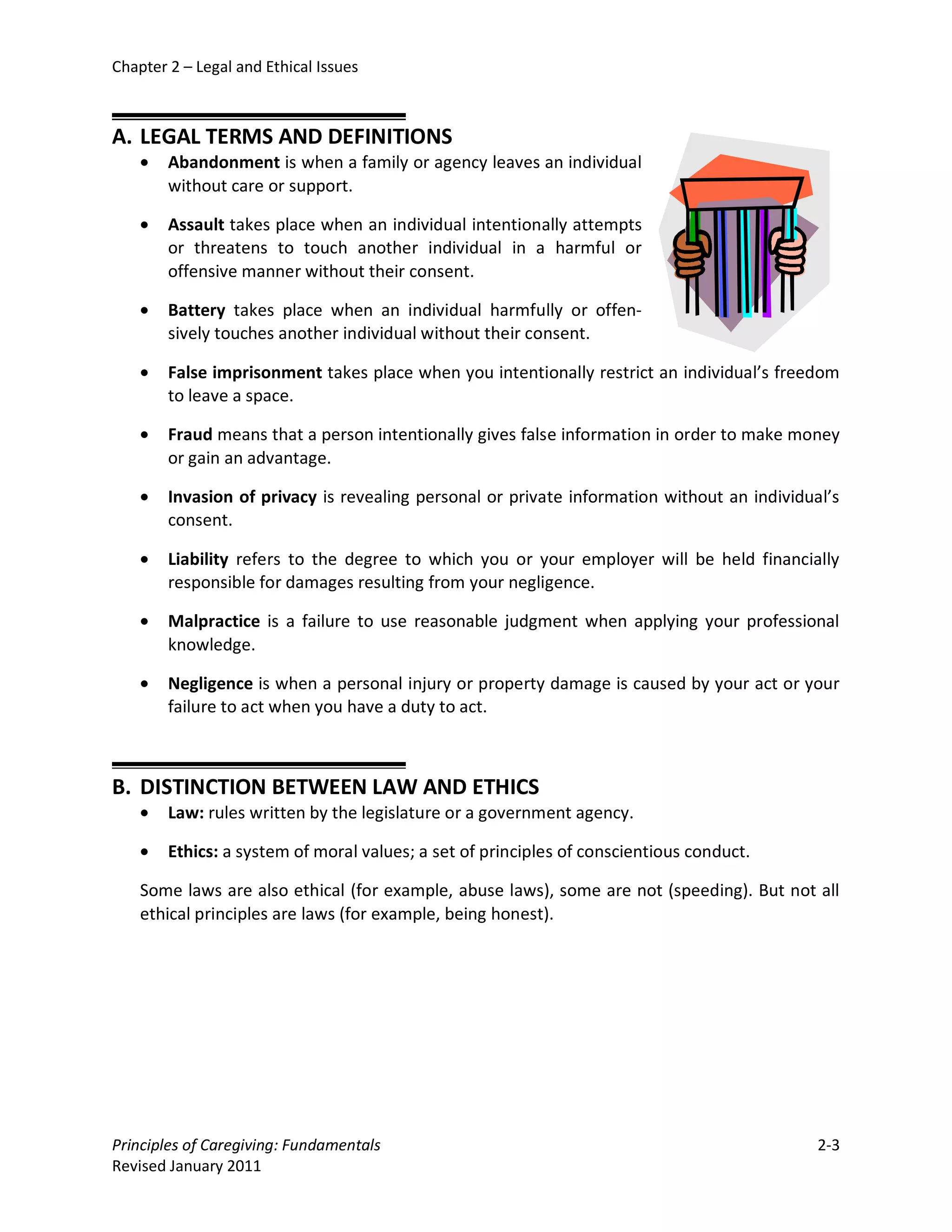 Chapter 2 – Legal and Ethical Issues



A. LEGAL TERMS AND DEFINITIONS
    •   Abandonment is when a family or agency leaves an individual
        without care or support.

    •   Assault takes place when an individual intentionally attempts
        or threatens to touch another individual in a harmful or
        offensive manner without their consent.

    •   Battery takes place when an individual harmfully or offen-
        sively touches another individual without their consent.

    •   False imprisonment takes place when you intentionally restrict an individual’s freedom
        to leave a space.

    •   Fraud means that a person intentionally gives false information in order to make money
        or gain an advantage.

    •   Invasion of privacy is revealing personal or private information without an individual’s
        consent.

    •   Liability refers to the degree to which you or your employer will be held financially
        responsible for damages resulting from your negligence.

    •   Malpractice is a failure to use reasonable judgment when applying your professional
        knowledge.

    •   Negligence is when a personal injury or property damage is caused by your act or your
        failure to act when you have a duty to act.



B. DISTINCTION BETWEEN LAW AND ETHICS
    •   Law: rules written by the legislature or a government agency.

    •   Ethics: a system of moral values; a set of principles of conscientious conduct.

    Some laws are also ethical (for example, abuse laws), some are not (speeding). But not all
    ethical principles are laws (for example, being honest).




Principles of Caregiving: Fundamentals                                                       2-3
Revised January 2011
 