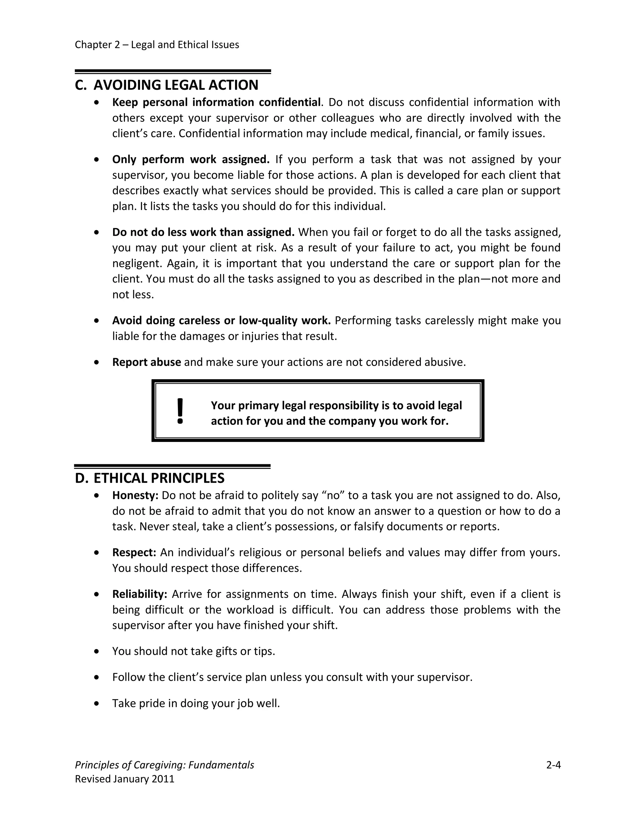 Chapter 2 – Legal and Ethical Issues


C. AVOIDING LEGAL ACTION
    •   Keep personal information confidential. Do not discuss confidential information with
        others except your supervisor or other colleagues who are directly involved with the
        client’s care. Confidential information may include medical, financial, or family issues.

    •   Only perform work assigned. If you perform a task that was not assigned by your
        supervisor, you become liable for those actions. A plan is developed for each client that
        describes exactly what services should be provided. This is called a care plan or support
        plan. It lists the tasks you should do for this individual.

    •   Do not do less work than assigned. When you fail or forget to do all the tasks assigned,
        you may put your client at risk. As a result of your failure to act, you might be found
        negligent. Again, it is important that you understand the care or support plan for the
        client. You must do all the tasks assigned to you as described in the plan—not more and
        not less.

    •   Avoid doing careless or low-quality work. Performing tasks carelessly might make you
        liable for the damages or injuries that result.

    •   Report abuse and make sure your actions are not considered abusive.



                     !       Your primary legal responsibility is to avoid legal
                             action for you and the company you work for.



D. ETHICAL PRINCIPLES
    •   Honesty: Do not be afraid to politely say “no” to a task you are not assigned to do. Also,
        do not be afraid to admit that you do not know an answer to a question or how to do a
        task. Never steal, take a client’s possessions, or falsify documents or reports.

    •   Respect: An individual’s religious or personal beliefs and values may differ from yours.
        You should respect those differences.

    •   Reliability: Arrive for assignments on time. Always finish your shift, even if a client is
        being difficult or the workload is difficult. You can address those problems with the
        supervisor after you have finished your shift.

    •   You should not take gifts or tips.

    •   Follow the client’s service plan unless you consult with your supervisor.

    •   Take pride in doing your job well.



Principles of Caregiving: Fundamentals                                                         2-4
Revised January 2011
 