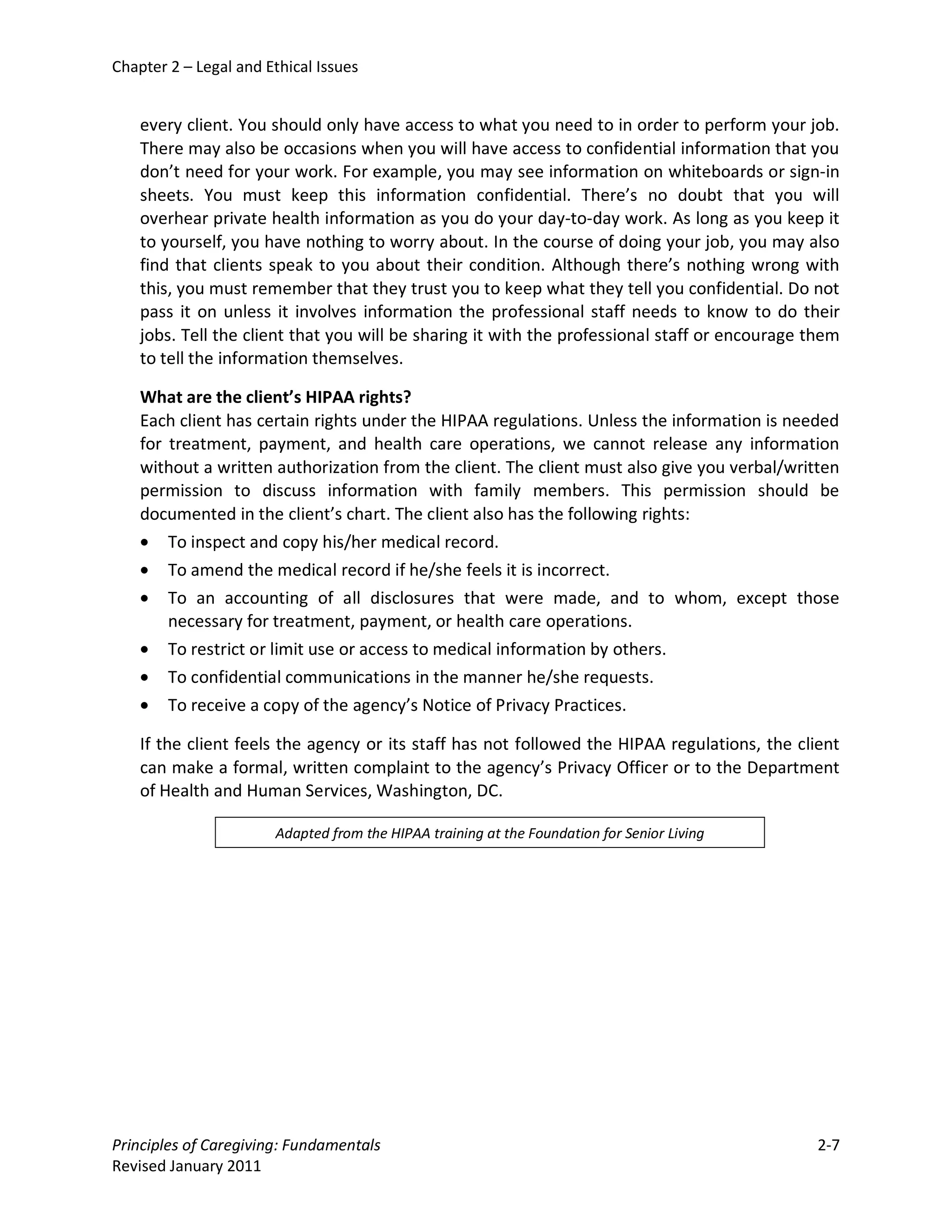 Chapter 2 – Legal and Ethical Issues


    every client. You should only have access to what you need to in order to perform your job.
    There may also be occasions when you will have access to confidential information that you
    don’t need for your work. For example, you may see information on whiteboards or sign-in
    sheets. You must keep this information confidential. There’s no doubt that you will
    overhear private health information as you do your day-to-day work. As long as you keep it
    to yourself, you have nothing to worry about. In the course of doing your job, you may also
    find that clients speak to you about their condition. Although there’s nothing wrong with
    this, you must remember that they trust you to keep what they tell you confidential. Do not
    pass it on unless it involves information the professional staff needs to know to do their
    jobs. Tell the client that you will be sharing it with the professional staff or encourage them
    to tell the information themselves.

    What are the client’s HIPAA rights?
    Each client has certain rights under the HIPAA regulations. Unless the information is needed
    for treatment, payment, and health care operations, we cannot release any information
    without a written authorization from the client. The client must also give you verbal/written
    permission to discuss information with family members. This permission should be
    documented in the client’s chart. The client also has the following rights:
    • To inspect and copy his/her medical record.
    • To amend the medical record if he/she feels it is incorrect.
    • To an accounting of all disclosures that were made, and to whom, except those
        necessary for treatment, payment, or health care operations.
    • To restrict or limit use or access to medical information by others.
    • To confidential communications in the manner he/she requests.
    • To receive a copy of the agency’s Notice of Privacy Practices.

    If the client feels the agency or its staff has not followed the HIPAA regulations, the client
    can make a formal, written complaint to the agency’s Privacy Officer or to the Department
    of Health and Human Services, Washington, DC.

                       Adapted from the HIPAA training at the Foundation for Senior Living




Principles of Caregiving: Fundamentals                                                         2-7
Revised January 2011
 