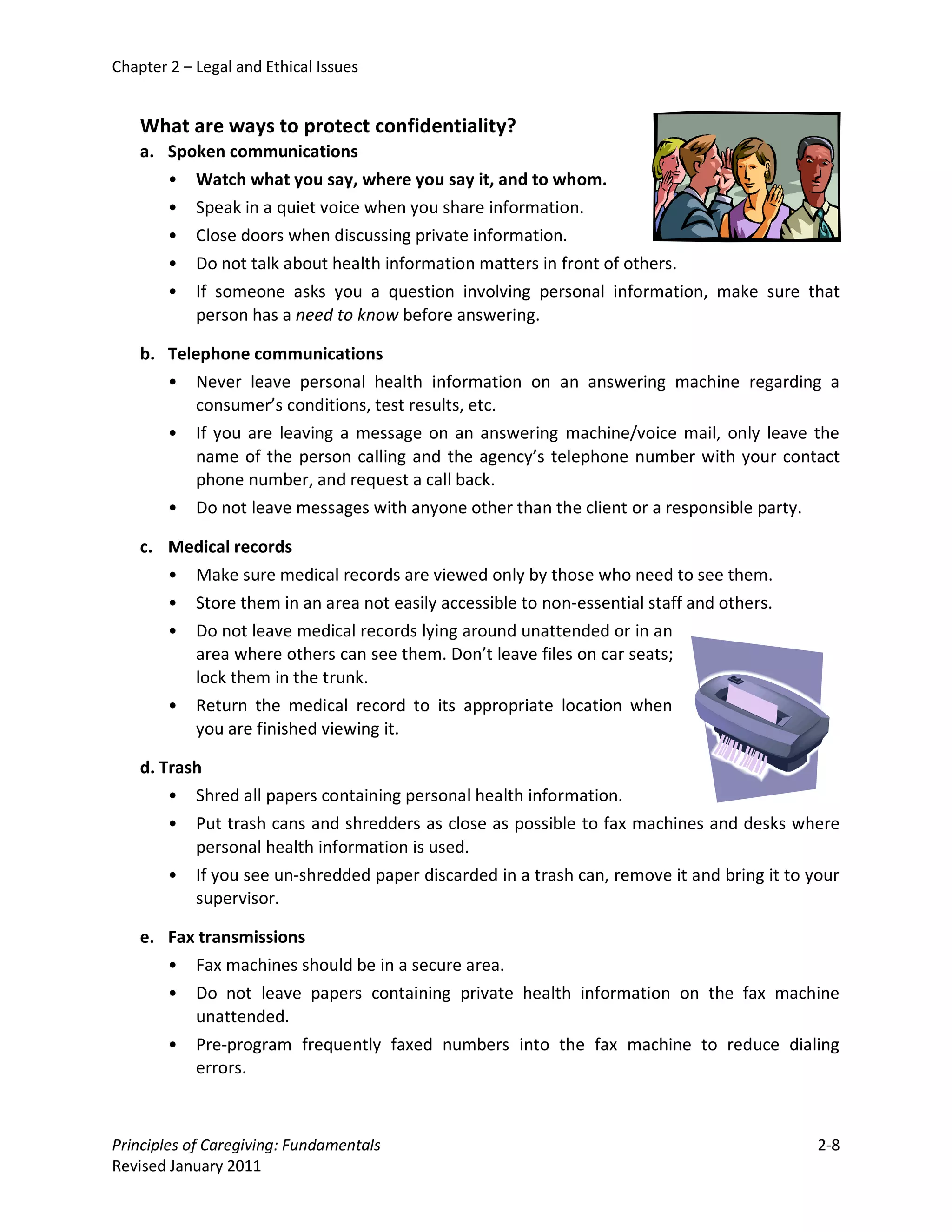 Chapter 2 – Legal and Ethical Issues


    What are ways to protect confidentiality?
    a. Spoken communications
       • Watch what you say, where you say it, and to whom.
       • Speak in a quiet voice when you share information.
       • Close doors when discussing private information.
       • Do not talk about health information matters in front of others.
       • If someone asks you a question involving personal information, make sure that
          person has a need to know before answering.

    b. Telephone communications
       • Never leave personal health information on an answering machine regarding a
           consumer’s conditions, test results, etc.
       • If you are leaving a message on an answering machine/voice mail, only leave the
           name of the person calling and the agency’s telephone number with your contact
           phone number, and request a call back.
       • Do not leave messages with anyone other than the client or a responsible party.

    c. Medical records
       • Make sure medical records are viewed only by those who need to see them.
       • Store them in an area not easily accessible to non-essential staff and others.
       • Do not leave medical records lying around unattended or in an
         area where others can see them. Don’t leave files on car seats;
         lock them in the trunk.
       • Return the medical record to its appropriate location when
         you are finished viewing it.

    d. Trash
        • Shred all papers containing personal health information.
        • Put trash cans and shredders as close as possible to fax machines and desks where
           personal health information is used.
        • If you see un-shredded paper discarded in a trash can, remove it and bring it to your
           supervisor.

    e. Fax transmissions
       • Fax machines should be in a secure area.
       • Do not leave papers containing private health information on the fax machine
          unattended.
       • Pre-program frequently faxed numbers into the fax machine to reduce dialing
          errors.



Principles of Caregiving: Fundamentals                                                      2-8
Revised January 2011
 