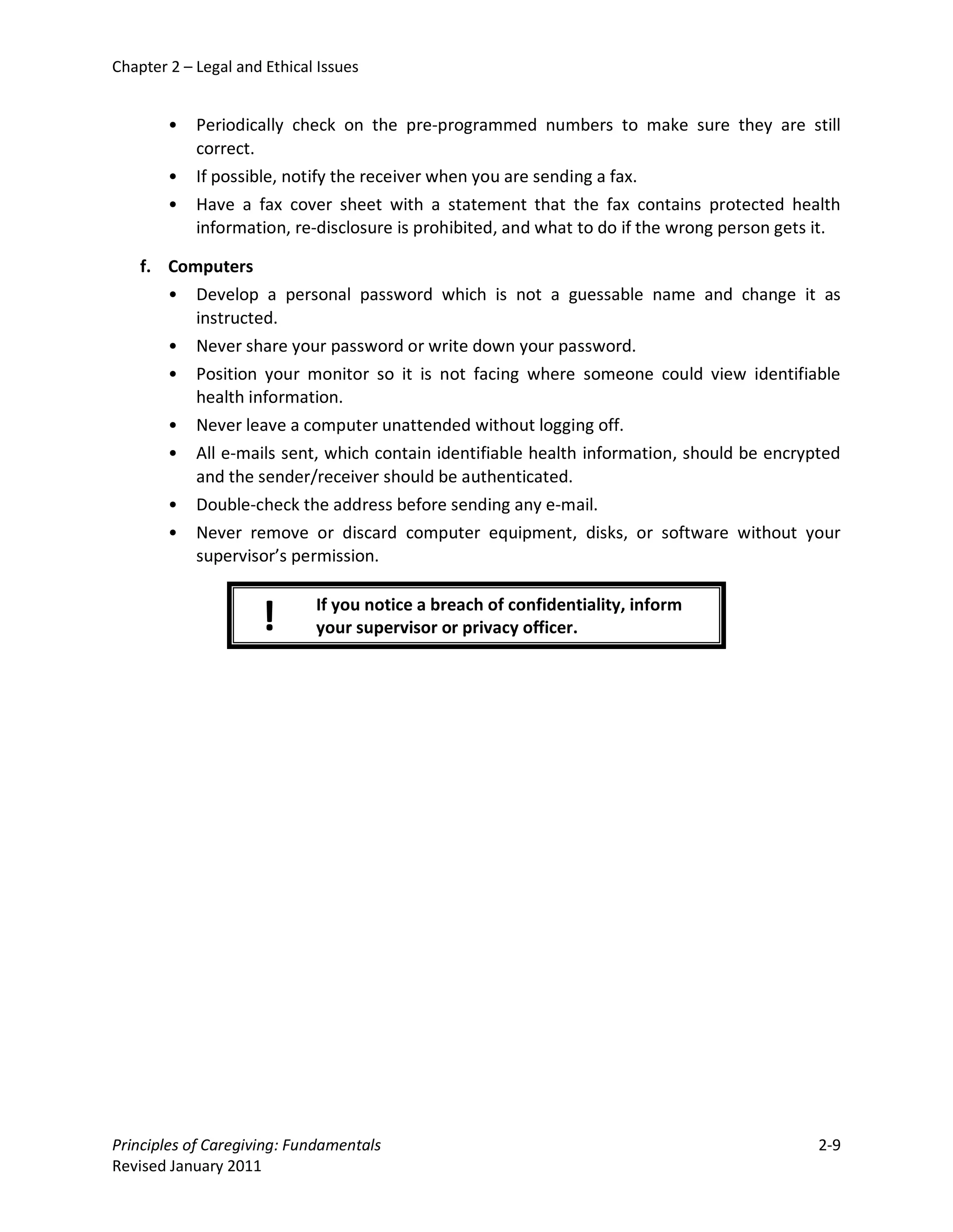 Chapter 2 – Legal and Ethical Issues


        •   Periodically check on the pre-programmed numbers to make sure they are still
            correct.
        •   If possible, notify the receiver when you are sending a fax.
        •   Have a fax cover sheet with a statement that the fax contains protected health
            information, re-disclosure is prohibited, and what to do if the wrong person gets it.

    f. Computers
       • Develop a personal password which is not a guessable name and change it as
          instructed.
       • Never share your password or write down your password.
       • Position your monitor so it is not facing where someone could view identifiable
          health information.
       • Never leave a computer unattended without logging off.
       • All e-mails sent, which contain identifiable health information, should be encrypted
          and the sender/receiver should be authenticated.
       • Double-check the address before sending any e-mail.
       • Never remove or discard computer equipment, disks, or software without your
          supervisor’s permission.

                             If you notice a breach of confidentiality, inform
                     !       your supervisor or privacy officer.




Principles of Caregiving: Fundamentals                                                        2-9
Revised January 2011
 