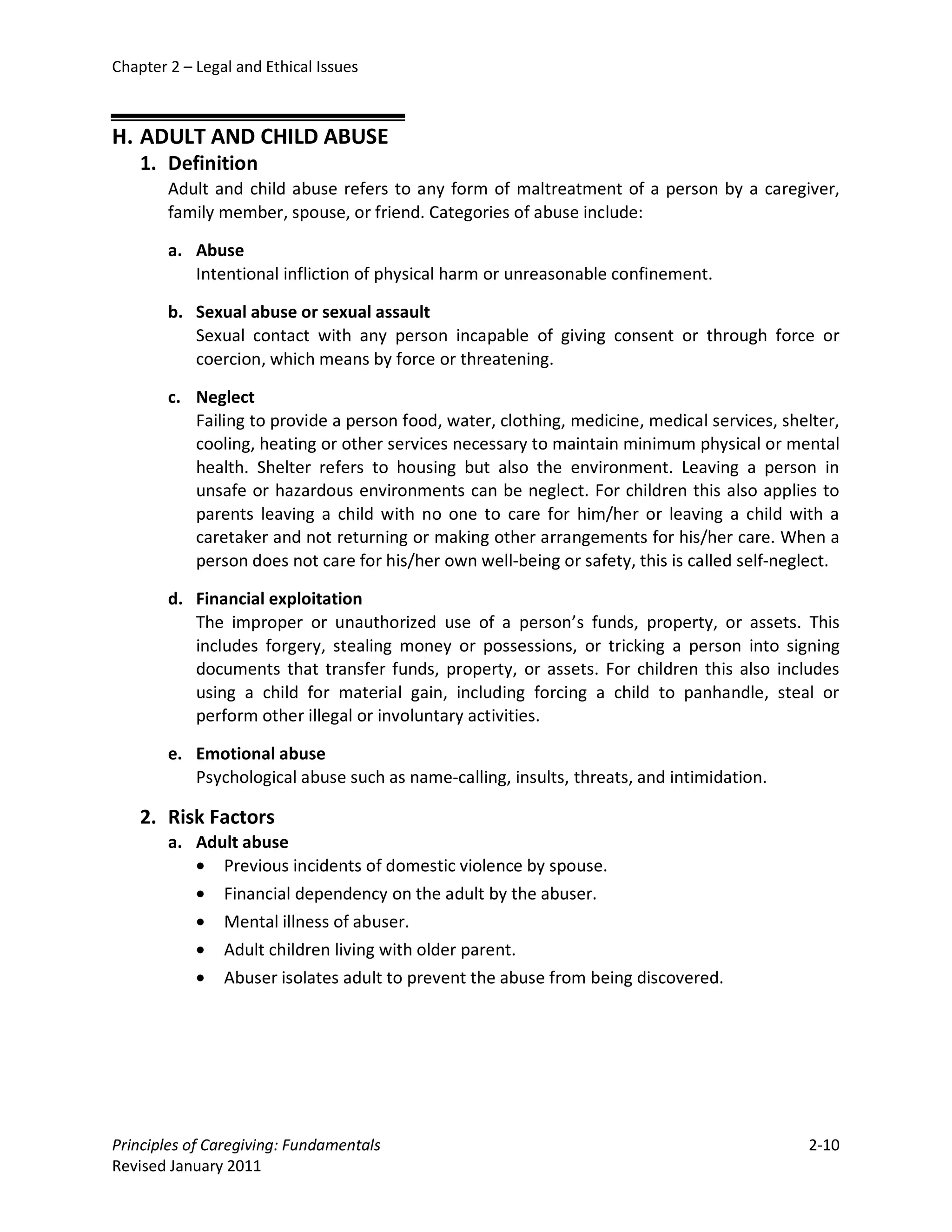 Chapter 2 – Legal and Ethical Issues



H. ADULT AND CHILD ABUSE
    1. Definition
        Adult and child abuse refers to any form of maltreatment of a person by a caregiver,
        family member, spouse, or friend. Categories of abuse include:

        a. Abuse
           Intentional infliction of physical harm or unreasonable confinement.

        b. Sexual abuse or sexual assault
           Sexual contact with any person incapable of giving consent or through force or
           coercion, which means by force or threatening.

        c. Neglect
           Failing to provide a person food, water, clothing, medicine, medical services, shelter,
           cooling, heating or other services necessary to maintain minimum physical or mental
           health. Shelter refers to housing but also the environment. Leaving a person in
           unsafe or hazardous environments can be neglect. For children this also applies to
           parents leaving a child with no one to care for him/her or leaving a child with a
           caretaker and not returning or making other arrangements for his/her care. When a
           person does not care for his/her own well-being or safety, this is called self-neglect.

        d. Financial exploitation
           The improper or unauthorized use of a person’s funds, property, or assets. This
           includes forgery, stealing money or possessions, or tricking a person into signing
           documents that transfer funds, property, or assets. For children this also includes
           using a child for material gain, including forcing a child to panhandle, steal or
           perform other illegal or involuntary activities.

        e. Emotional abuse
           Psychological abuse such as name-calling, insults, threats, and intimidation.

    2. Risk Factors
        a. Adult abuse
           • Previous incidents of domestic violence by spouse.
           • Financial dependency on the adult by the abuser.
           • Mental illness of abuser.
           • Adult children living with older parent.
           • Abuser isolates adult to prevent the abuse from being discovered.




Principles of Caregiving: Fundamentals                                                       2-10
Revised January 2011
 