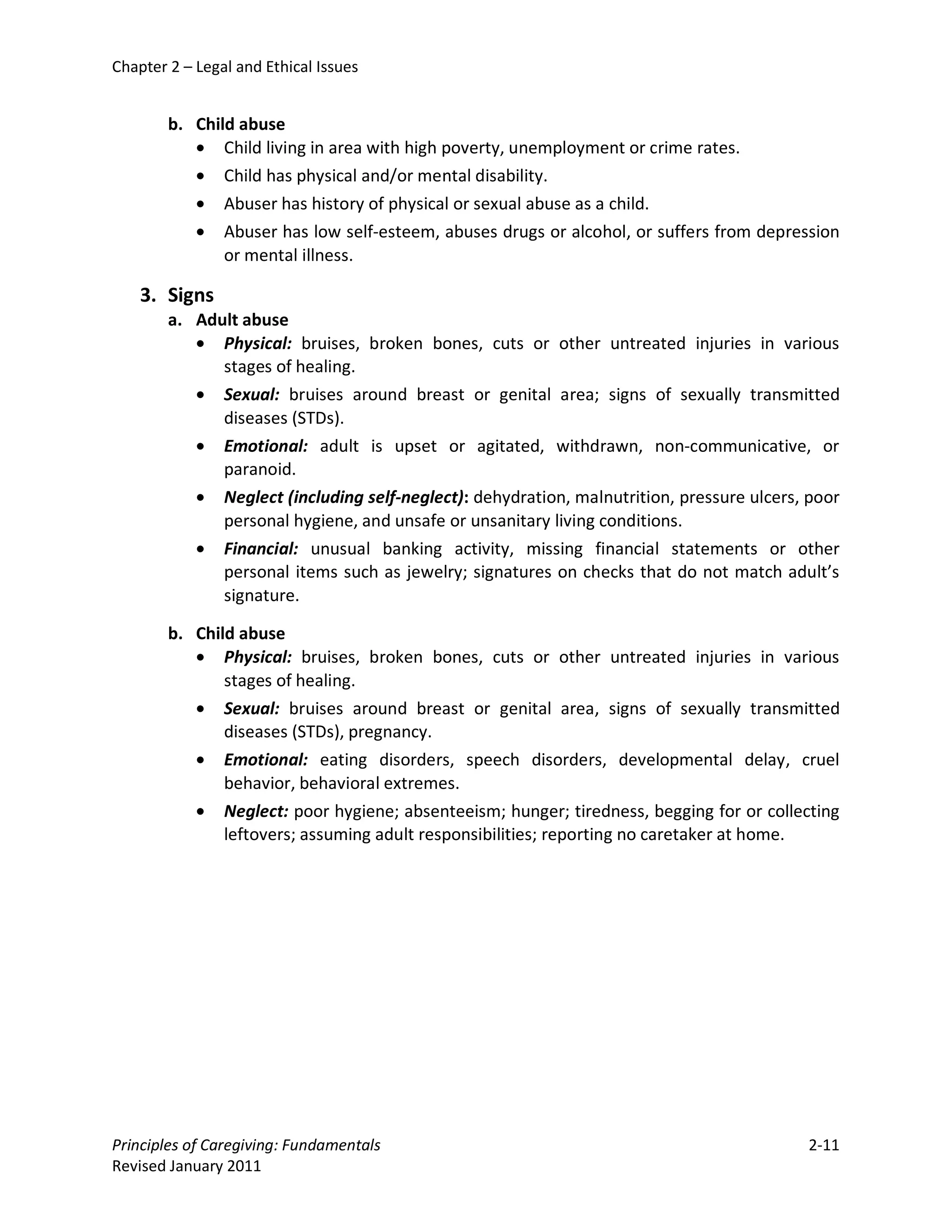Chapter 2 – Legal and Ethical Issues


        b. Child abuse
           • Child living in area with high poverty, unemployment or crime rates.
           • Child has physical and/or mental disability.
           • Abuser has history of physical or sexual abuse as a child.
           • Abuser has low self-esteem, abuses drugs or alcohol, or suffers from depression
               or mental illness.

    3. Signs
        a. Adult abuse
           • Physical: bruises, broken bones, cuts or other untreated injuries in various
              stages of healing.
           • Sexual: bruises around breast or genital area; signs of sexually transmitted
              diseases (STDs).
           • Emotional: adult is upset or agitated, withdrawn, non-communicative, or
              paranoid.
           • Neglect (including self-neglect): dehydration, malnutrition, pressure ulcers, poor
              personal hygiene, and unsafe or unsanitary living conditions.
           • Financial: unusual banking activity, missing financial statements or other
              personal items such as jewelry; signatures on checks that do not match adult’s
              signature.

        b. Child abuse
           • Physical: bruises, broken bones, cuts or other untreated injuries in various
               stages of healing.
           • Sexual: bruises around breast or genital area, signs of sexually transmitted
               diseases (STDs), pregnancy.
           • Emotional: eating disorders, speech disorders, developmental delay, cruel
               behavior, behavioral extremes.
           • Neglect: poor hygiene; absenteeism; hunger; tiredness, begging for or collecting
               leftovers; assuming adult responsibilities; reporting no caretaker at home.




Principles of Caregiving: Fundamentals                                                    2-11
Revised January 2011
 