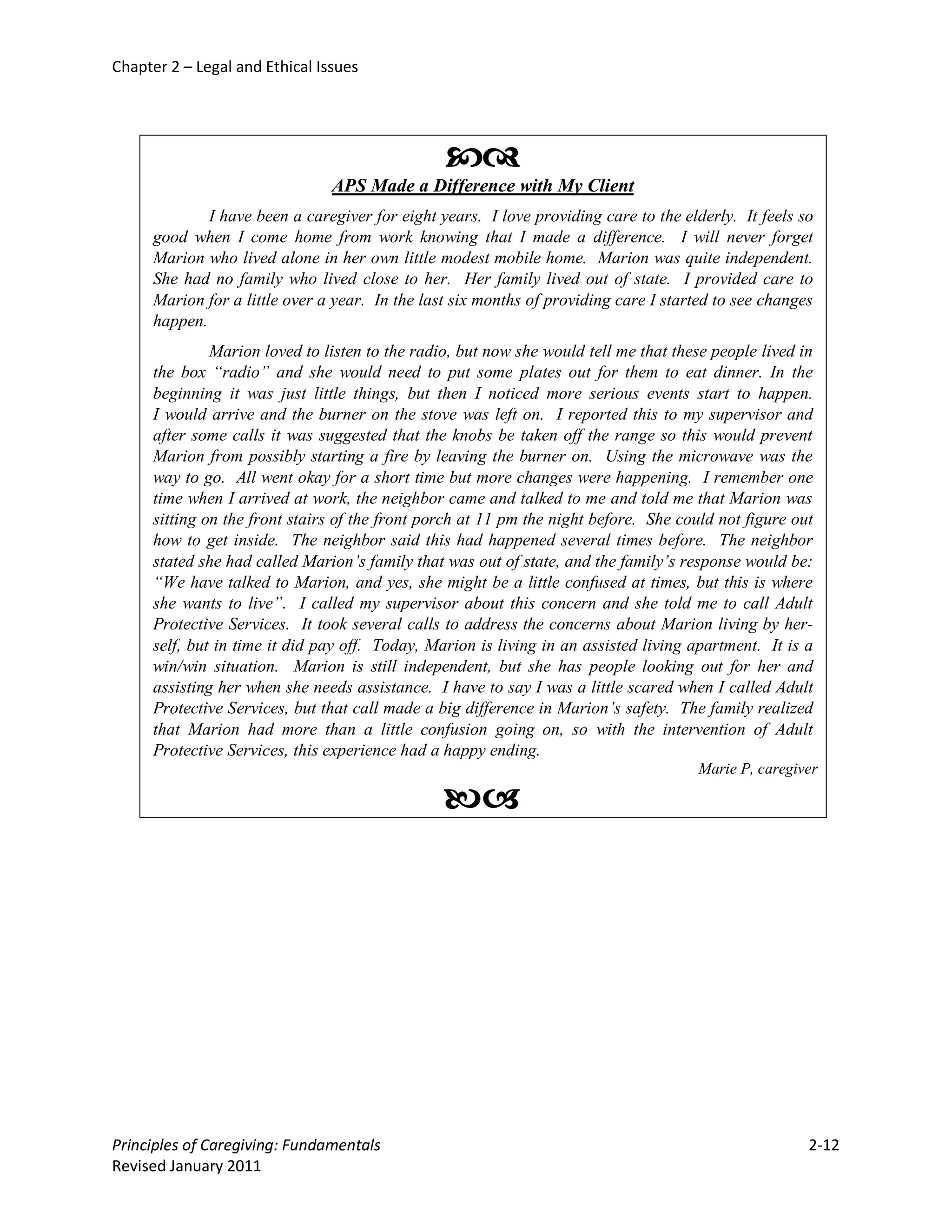 Chapter 2 – Legal and Ethical Issues




                                                 
                                APS Made a Difference with My Client
              I have been a caregiver for eight years. I love providing care to the elderly. It feels so
      good when I come home from work knowing that I made a difference. I will never forget
      Marion who lived alone in her own little modest mobile home. Marion was quite independent.
      She had no family who lived close to her. Her family lived out of state. I provided care to
      Marion for a little over a year. In the last six months of providing care I started to see changes
      happen.
               Marion loved to listen to the radio, but now she would tell me that these people lived in
      the box “radio” and she would need to put some plates out for them to eat dinner. In the
      beginning it was just little things, but then I noticed more serious events start to happen.
      I would arrive and the burner on the stove was left on. I reported this to my supervisor and
      after some calls it was suggested that the knobs be taken off the range so this would prevent
      Marion from possibly starting a fire by leaving the burner on. Using the microwave was the
      way to go. All went okay for a short time but more changes were happening. I remember one
      time when I arrived at work, the neighbor came and talked to me and told me that Marion was
      sitting on the front stairs of the front porch at 11 pm the night before. She could not figure out
      how to get inside. The neighbor said this had happened several times before. The neighbor
      stated she had called Marion’s family that was out of state, and the family’s response would be:
      “We have talked to Marion, and yes, she might be a little confused at times, but this is where
      she wants to live”. I called my supervisor about this concern and she told me to call Adult
      Protective Services. It took several calls to address the concerns about Marion living by her-
      self, but in time it did pay off. Today, Marion is living in an assisted living apartment. It is a
      win/win situation. Marion is still independent, but she has people looking out for her and
      assisting her when she needs assistance. I have to say I was a little scared when I called Adult
      Protective Services, but that call made a big difference in Marion’s safety. The family realized
      that Marion had more than a little confusion going on, so with the intervention of Adult
      Protective Services, this experience had a happy ending.
                                                                                      Marie P, caregiver

                                                 




Principles of Caregiving: Fundamentals                                                                 2-12
Revised January 2011
 