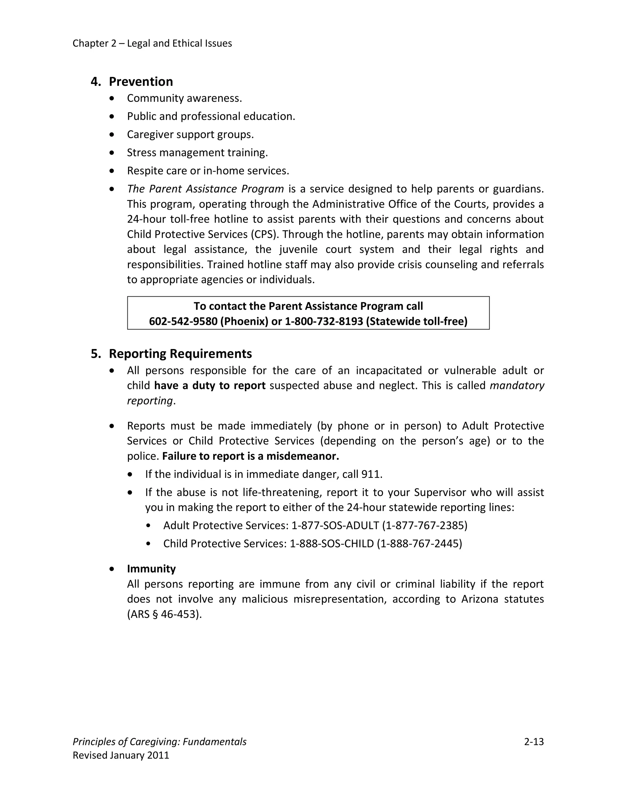 Chapter 2 – Legal and Ethical Issues


    4. Prevention
        •   Community awareness.
        •   Public and professional education.
        •   Caregiver support groups.
        •   Stress management training.
        •   Respite care or in-home services.
        •   The Parent Assistance Program is a service designed to help parents or guardians.
            This program, operating through the Administrative Office of the Courts, provides a
            24-hour toll-free hotline to assist parents with their questions and concerns about
            Child Protective Services (CPS). Through the hotline, parents may obtain information
            about legal assistance, the juvenile court system and their legal rights and
            responsibilities. Trained hotline staff may also provide crisis counseling and referrals
            to appropriate agencies or individuals.

                         To contact the Parent Assistance Program call
                 602-542-9580 (Phoenix) or 1-800-732-8193 (Statewide toll-free)

    5. Reporting Requirements
        •   All persons responsible for the care of an incapacitated or vulnerable adult or
            child have a duty to report suspected abuse and neglect. This is called mandatory
            reporting.

        •   Reports must be made immediately (by phone or in person) to Adult Protective
            Services or Child Protective Services (depending on the person’s age) or to the
            police. Failure to report is a misdemeanor.
            • If the individual is in immediate danger, call 911.
            • If the abuse is not life-threatening, report it to your Supervisor who will assist
                you in making the report to either of the 24-hour statewide reporting lines:
                • Adult Protective Services: 1-877-SOS-ADULT (1-877-767-2385)
                • Child Protective Services: 1-888-SOS-CHILD (1-888-767-2445)

        •   Immunity
            All persons reporting are immune from any civil or criminal liability if the report
            does not involve any malicious misrepresentation, according to Arizona statutes
            (ARS § 46-453).




Principles of Caregiving: Fundamentals                                                         2-13
Revised January 2011
 